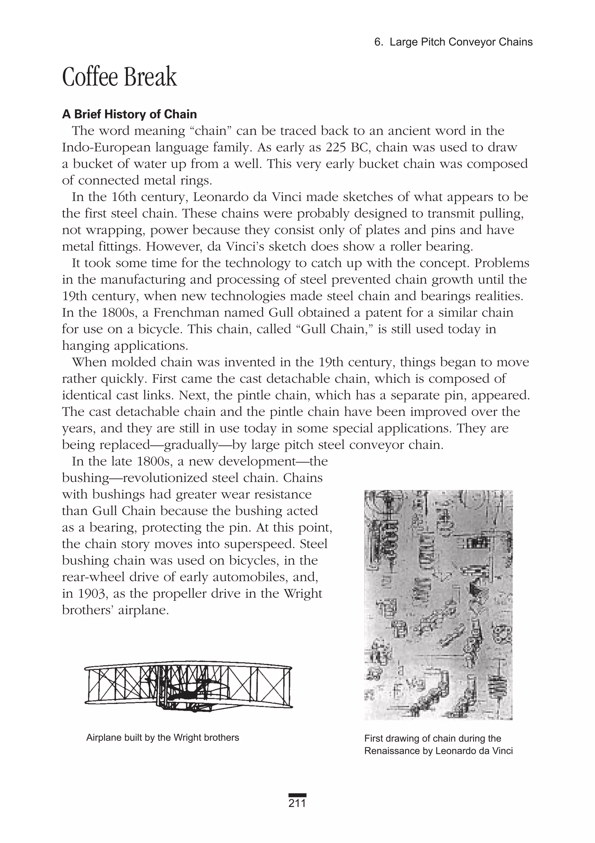 211
6. Large Pitch Conveyor Chains
Coffee Break
A Brief History of Chain
The word meaning “chain” can be traced back to an ancient word in the
Indo-European language family. As early as 225 BC, chain was used to draw
a bucket of water up from a well. This very early bucket chain was composed
of connected metal rings.
In the 16th century, Leonardo da Vinci made sketches of what appears to be
the first steel chain. These chains were probably designed to transmit pulling,
not wrapping, power because they consist only of plates and pins and have
metal fittings. However, da Vinci’s sketch does show a roller bearing.
It took some time for the technology to catch up with the concept. Problems
in the manufacturing and processing of steel prevented chain growth until the
19th century, when new technologies made steel chain and bearings realities.
In the 1800s, a Frenchman named Gull obtained a patent for a similar chain
for use on a bicycle. This chain, called “Gull Chain,” is still used today in
hanging applications.
When molded chain was invented in the 19th century, things began to move
rather quickly. First came the cast detachable chain, which is composed of
identical cast links. Next, the pintle chain, which has a separate pin, appeared.
The cast detachable chain and the pintle chain have been improved over the
years, and they are still in use today in some special applications. They are
being replaced—gradually—by large pitch steel conveyor chain.
In the late 1800s, a new development—the
bushing—revolutionized steel chain. Chains
with bushings had greater wear resistance
than Gull Chain because the bushing acted
as a bearing, protecting the pin. At this point,
the chain story moves into superspeed. Steel
bushing chain was used on bicycles, in the
rear-wheel drive of early automobiles, and,
in 1903, as the propeller drive in the Wright
brothers’ airplane.
Airplane built by the Wright brothers First drawing of chain during the
Renaissance by Leonardo da Vinci
 