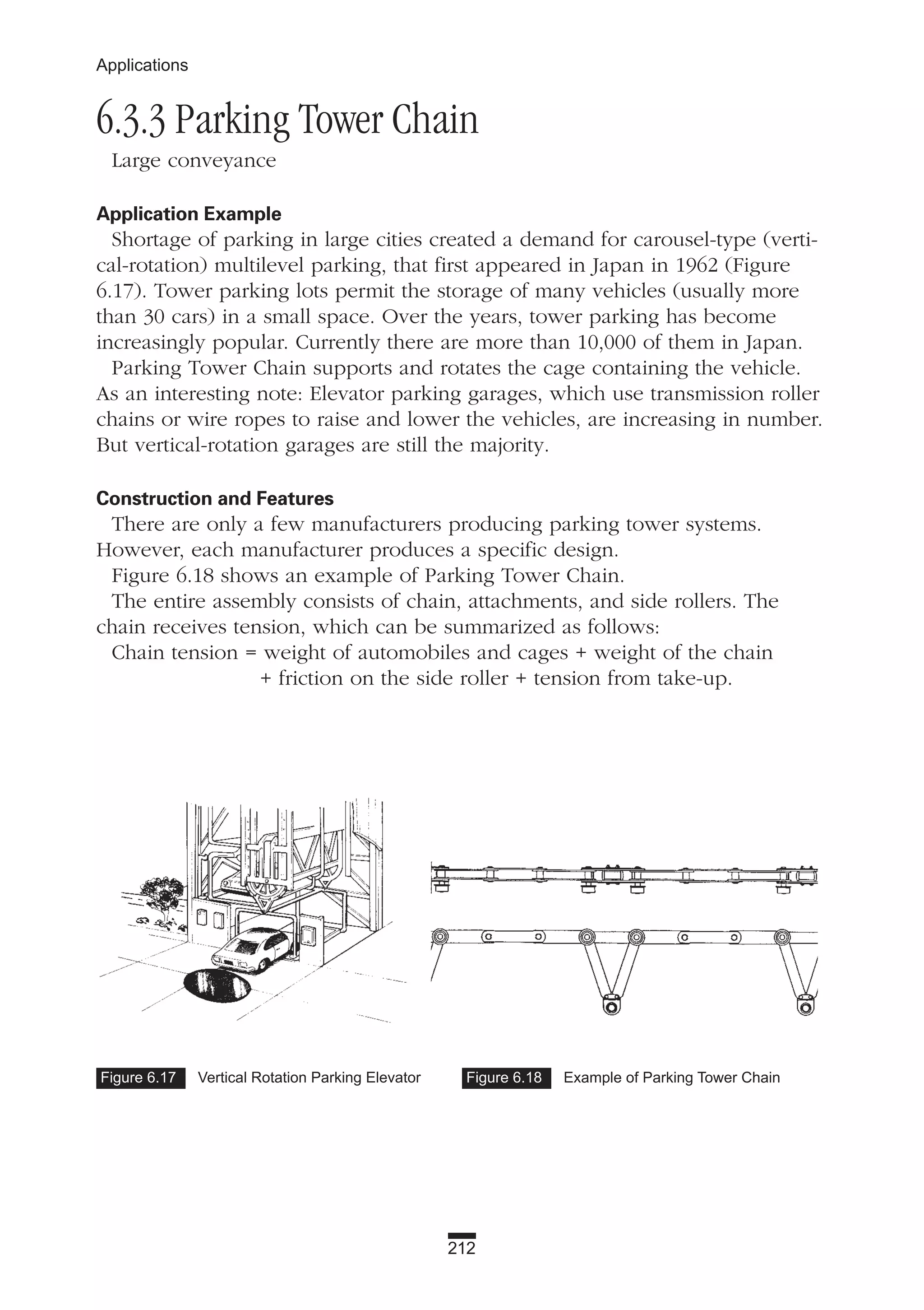 212
Applications
6.3.3 Parking Tower Chain
Large conveyance
Application Example
Shortage of parking in large cities created a demand for carousel-type (verti-
cal-rotation) multilevel parking, that first appeared in Japan in 1962 (Figure
6.17). Tower parking lots permit the storage of many vehicles (usually more
than 30 cars) in a small space. Over the years, tower parking has become
increasingly popular. Currently there are more than 10,000 of them in Japan.
Parking Tower Chain supports and rotates the cage containing the vehicle.
As an interesting note: Elevator parking garages, which use transmission roller
chains or wire ropes to raise and lower the vehicles, are increasing in number.
But vertical-rotation garages are still the majority.
Construction and Features
There are only a few manufacturers producing parking tower systems.
However, each manufacturer produces a specific design.
Figure 6.18 shows an example of Parking Tower Chain.
The entire assembly consists of chain, attachments, and side rollers. The
chain receives tension, which can be summarized as follows:
Chain tension = weight of automobiles and cages + weight of the chain
+ friction on the side roller + tension from take-up.
Figure 6.17 Vertical Rotation Parking Elevator Figure 6.18 Example of Parking Tower Chain
 