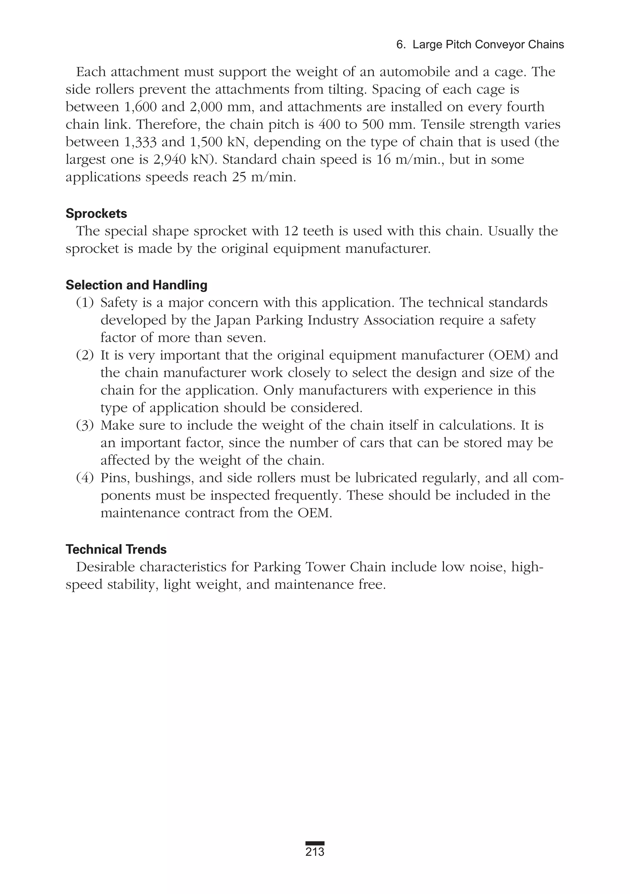 213
6. Large Pitch Conveyor Chains
Each attachment must support the weight of an automobile and a cage. The
side rollers prevent the attachments from tilting. Spacing of each cage is
between 1,600 and 2,000 mm, and attachments are installed on every fourth
chain link. Therefore, the chain pitch is 400 to 500 mm. Tensile strength varies
between 1,333 and 1,500 kN, depending on the type of chain that is used (the
largest one is 2,940 kN). Standard chain speed is 16 m/min., but in some
applications speeds reach 25 m/min.
Sprockets
The special shape sprocket with 12 teeth is used with this chain. Usually the
sprocket is made by the original equipment manufacturer.
Selection and Handling
(1) Safety is a major concern with this application. The technical standards
developed by the Japan Parking Industry Association require a safety
factor of more than seven.
(2) It is very important that the original equipment manufacturer (OEM) and
the chain manufacturer work closely to select the design and size of the
chain for the application. Only manufacturers with experience in this
type of application should be considered.
(3) Make sure to include the weight of the chain itself in calculations. It is
an important factor, since the number of cars that can be stored may be
affected by the weight of the chain.
(4) Pins, bushings, and side rollers must be lubricated regularly, and all com-
ponents must be inspected frequently. These should be included in the
maintenance contract from the OEM.
Technical Trends
Desirable characteristics for Parking Tower Chain include low noise, high-
speed stability, light weight, and maintenance free.
 