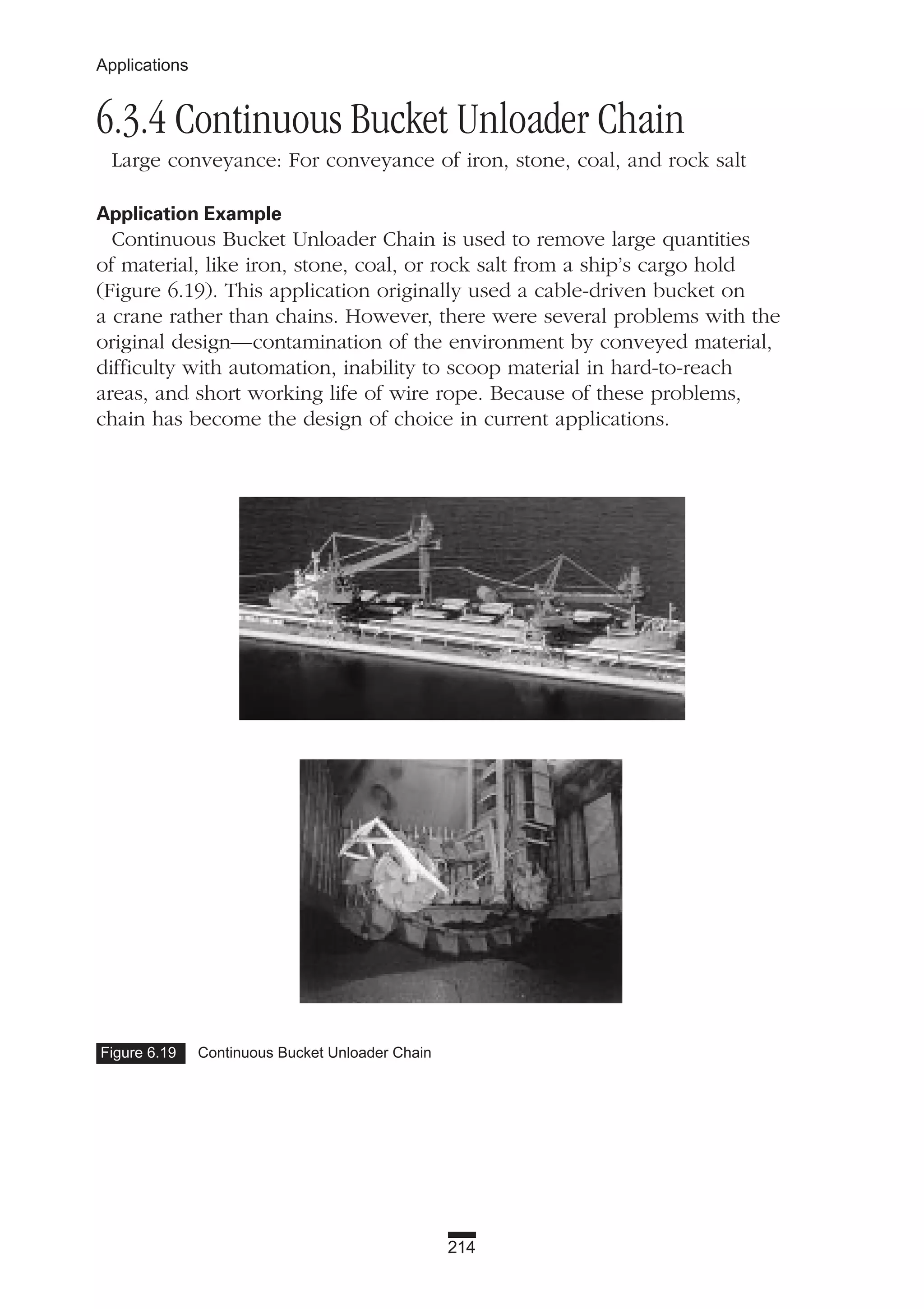 214
Applications
6.3.4 Continuous Bucket Unloader Chain
Large conveyance: For conveyance of iron, stone, coal, and rock salt
Application Example
Continuous Bucket Unloader Chain is used to remove large quantities
of material, like iron, stone, coal, or rock salt from a ship’s cargo hold
(Figure 6.19). This application originally used a cable-driven bucket on
a crane rather than chains. However, there were several problems with the
original design—contamination of the environment by conveyed material,
difficulty with automation, inability to scoop material in hard-to-reach
areas, and short working life of wire rope. Because of these problems,
chain has become the design of choice in current applications.
Figure 6.19 Continuous Bucket Unloader Chain
 