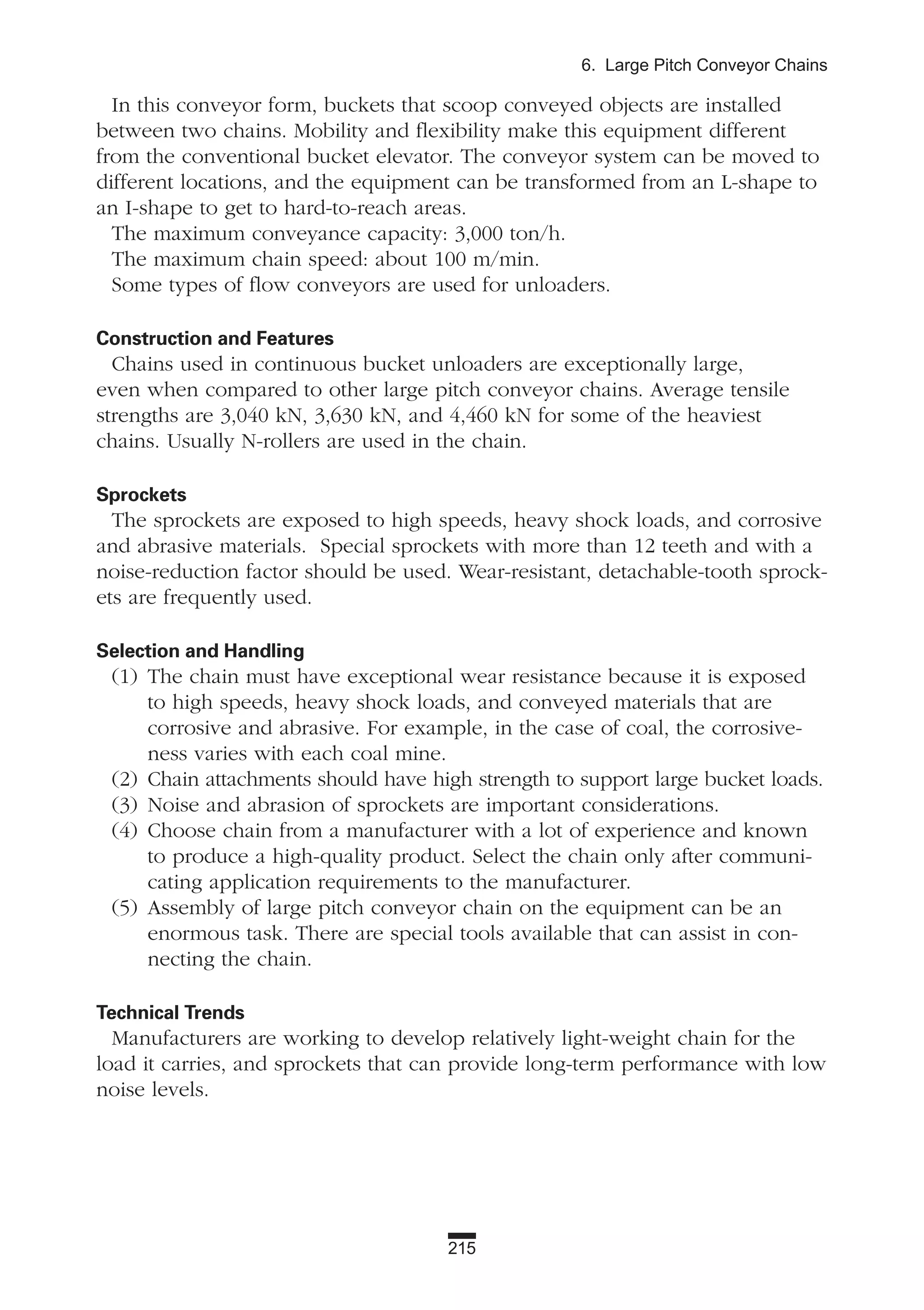 215
6. Large Pitch Conveyor Chains
In this conveyor form, buckets that scoop conveyed objects are installed
between two chains. Mobility and flexibility make this equipment different
from the conventional bucket elevator. The conveyor system can be moved to
different locations, and the equipment can be transformed from an L-shape to
an I-shape to get to hard-to-reach areas.
The maximum conveyance capacity: 3,000 ton/h.
The maximum chain speed: about 100 m/min.
Some types of flow conveyors are used for unloaders.
Construction and Features
Chains used in continuous bucket unloaders are exceptionally large,
even when compared to other large pitch conveyor chains. Average tensile
strengths are 3,040 kN, 3,630 kN, and 4,460 kN for some of the heaviest
chains. Usually N-rollers are used in the chain.
Sprockets
The sprockets are exposed to high speeds, heavy shock loads, and corrosive
and abrasive materials. Special sprockets with more than 12 teeth and with a
noise-reduction factor should be used. Wear-resistant, detachable-tooth sprock-
ets are frequently used.
Selection and Handling
(1) The chain must have exceptional wear resistance because it is exposed
to high speeds, heavy shock loads, and conveyed materials that are
corrosive and abrasive. For example, in the case of coal, the corrosive-
ness varies with each coal mine.
(2) Chain attachments should have high strength to support large bucket loads.
(3) Noise and abrasion of sprockets are important considerations.
(4) Choose chain from a manufacturer with a lot of experience and known
to produce a high-quality product. Select the chain only after communi-
cating application requirements to the manufacturer.
(5) Assembly of large pitch conveyor chain on the equipment can be an
enormous task. There are special tools available that can assist in con-
necting the chain.
Technical Trends
Manufacturers are working to develop relatively light-weight chain for the
load it carries, and sprockets that can provide long-term performance with low
noise levels.
 