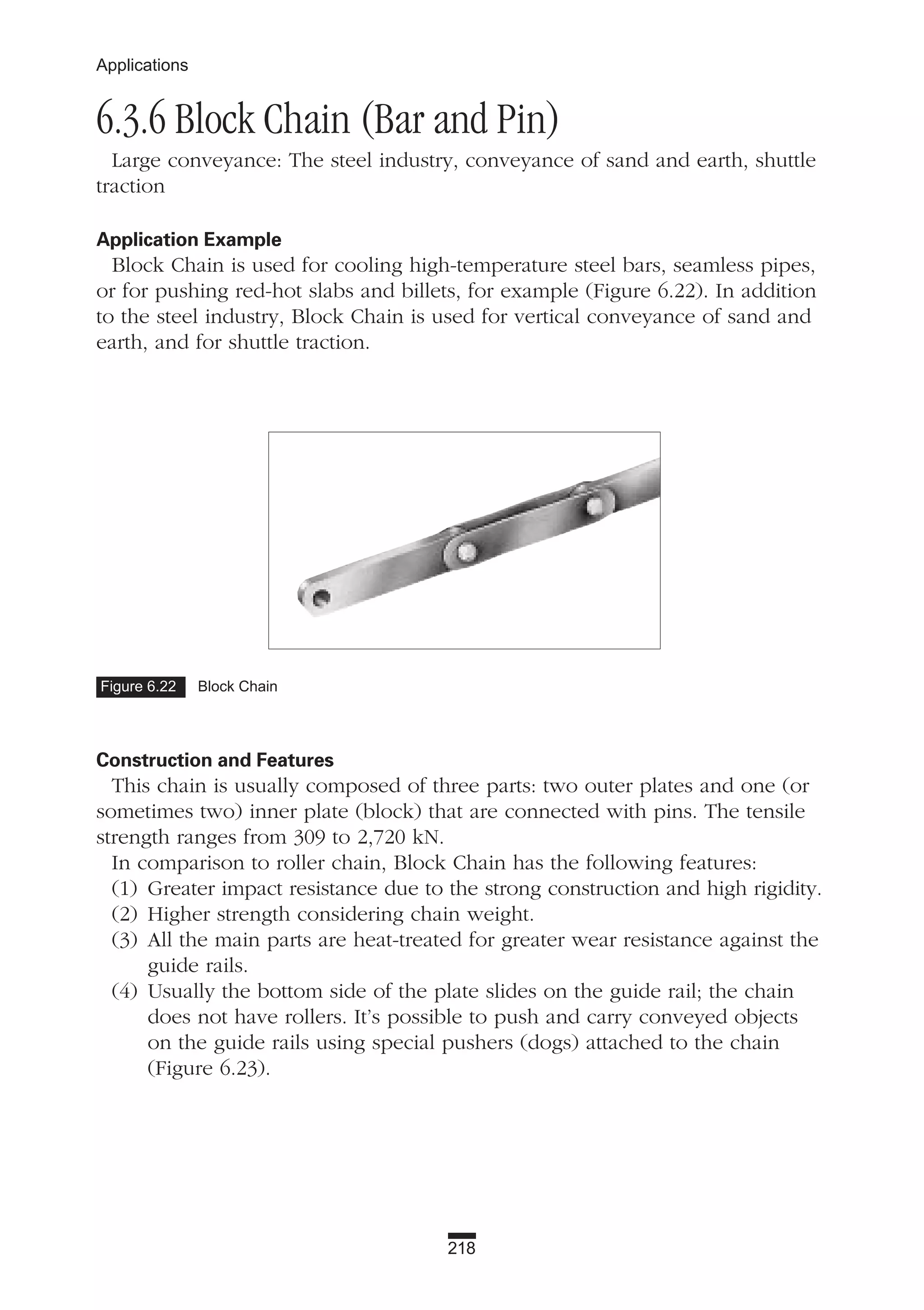 218
Applications
6.3.6 Block Chain (Bar and Pin)
Large conveyance: The steel industry, conveyance of sand and earth, shuttle
traction
Application Example
Block Chain is used for cooling high-temperature steel bars, seamless pipes,
or for pushing red-hot slabs and billets, for example (Figure 6.22). In addition
to the steel industry, Block Chain is used for vertical conveyance of sand and
earth, and for shuttle traction.
Construction and Features
This chain is usually composed of three parts: two outer plates and one (or
sometimes two) inner plate (block) that are connected with pins. The tensile
strength ranges from 309 to 2,720 kN.
In comparison to roller chain, Block Chain has the following features:
(1) Greater impact resistance due to the strong construction and high rigidity.
(2) Higher strength considering chain weight.
(3) All the main parts are heat-treated for greater wear resistance against the
guide rails.
(4) Usually the bottom side of the plate slides on the guide rail; the chain
does not have rollers. It’s possible to push and carry conveyed objects
on the guide rails using special pushers (dogs) attached to the chain
(Figure 6.23).
Figure 6.22 Block Chain
 