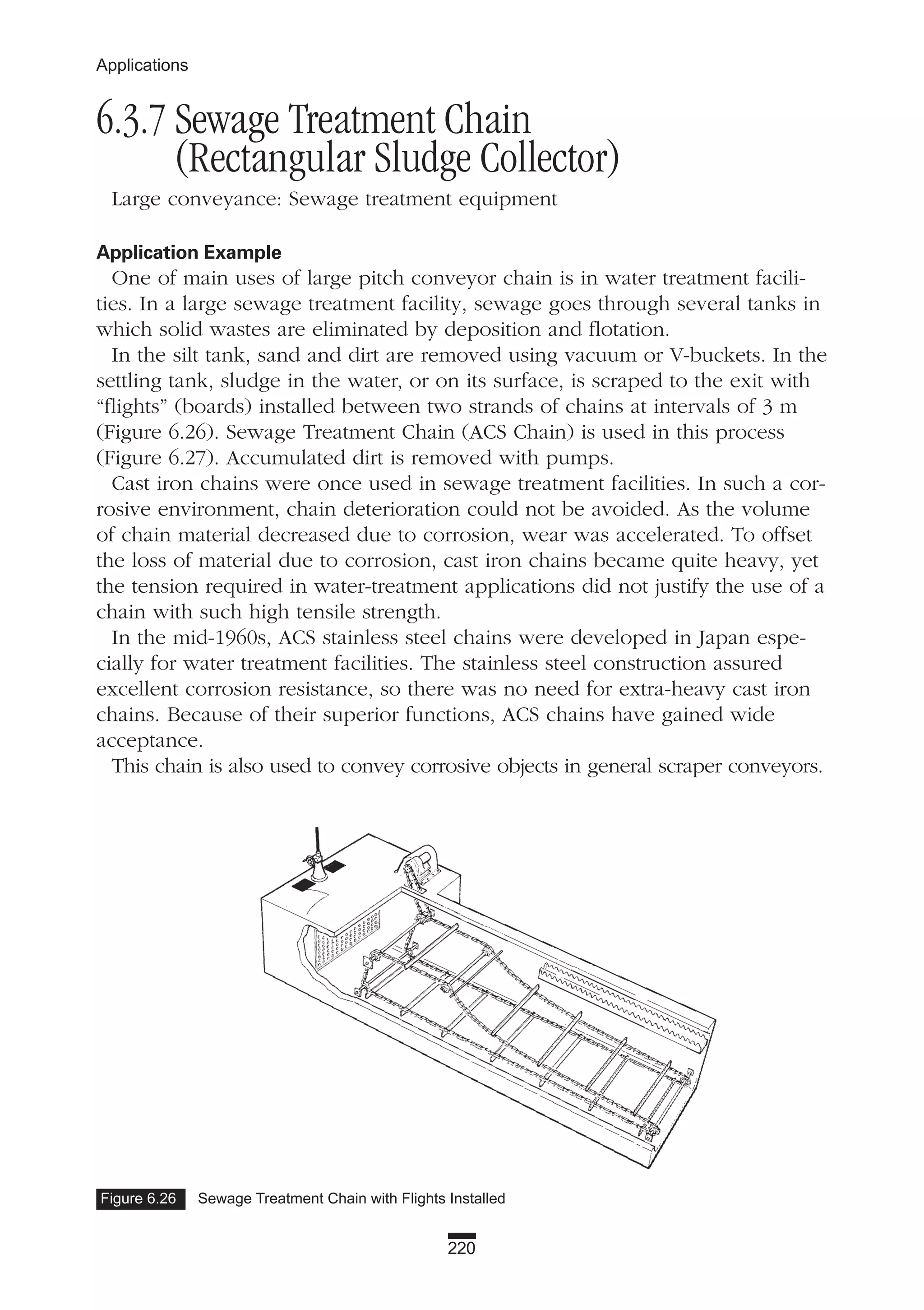 220
Applications
6.3.7 Sewage Treatment Chain
(Rectangular Sludge Collector)
Large conveyance: Sewage treatment equipment
Application Example
One of main uses of large pitch conveyor chain is in water treatment facili-
ties. In a large sewage treatment facility, sewage goes through several tanks in
which solid wastes are eliminated by deposition and flotation.
In the silt tank, sand and dirt are removed using vacuum or V-buckets. In the
settling tank, sludge in the water, or on its surface, is scraped to the exit with
“flights” (boards) installed between two strands of chains at intervals of 3 m
(Figure 6.26). Sewage Treatment Chain (ACS Chain) is used in this process
(Figure 6.27). Accumulated dirt is removed with pumps.
Cast iron chains were once used in sewage treatment facilities. In such a cor-
rosive environment, chain deterioration could not be avoided. As the volume
of chain material decreased due to corrosion, wear was accelerated. To offset
the loss of material due to corrosion, cast iron chains became quite heavy, yet
the tension required in water-treatment applications did not justify the use of a
chain with such high tensile strength.
In the mid-1960s, ACS stainless steel chains were developed in Japan espe-
cially for water treatment facilities. The stainless steel construction assured
excellent corrosion resistance, so there was no need for extra-heavy cast iron
chains. Because of their superior functions, ACS chains have gained wide
acceptance.
This chain is also used to convey corrosive objects in general scraper conveyors.
Figure 6.26 Sewage Treatment Chain with Flights Installed
 