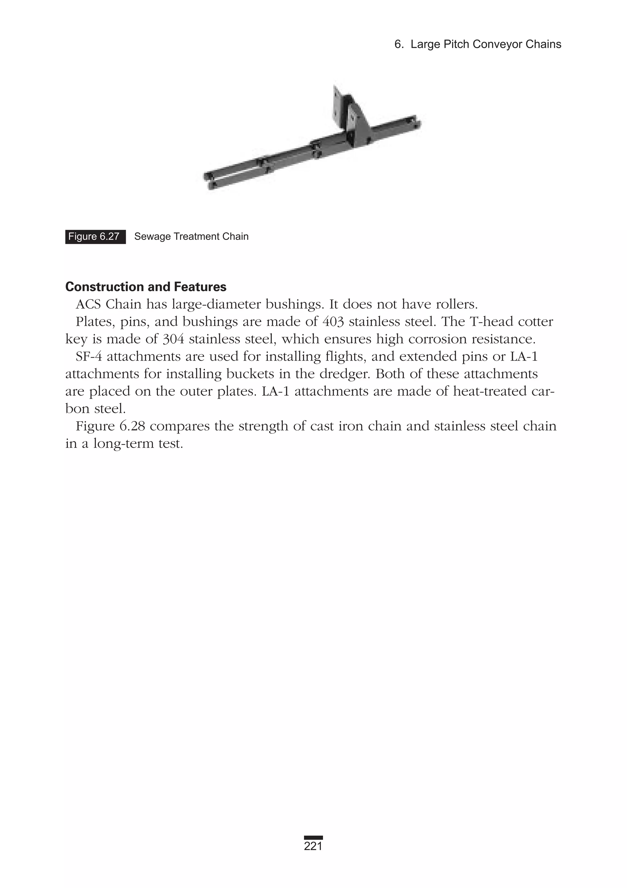 221
6. Large Pitch Conveyor Chains
Construction and Features
ACS Chain has large-diameter bushings. It does not have rollers.
Plates, pins, and bushings are made of 403 stainless steel. The T-head cotter
key is made of 304 stainless steel, which ensures high corrosion resistance.
SF-4 attachments are used for installing flights, and extended pins or LA-1
attachments for installing buckets in the dredger. Both of these attachments
are placed on the outer plates. LA-1 attachments are made of heat-treated car-
bon steel.
Figure 6.28 compares the strength of cast iron chain and stainless steel chain
in a long-term test.
Figure 6.27 Sewage Treatment Chain
 