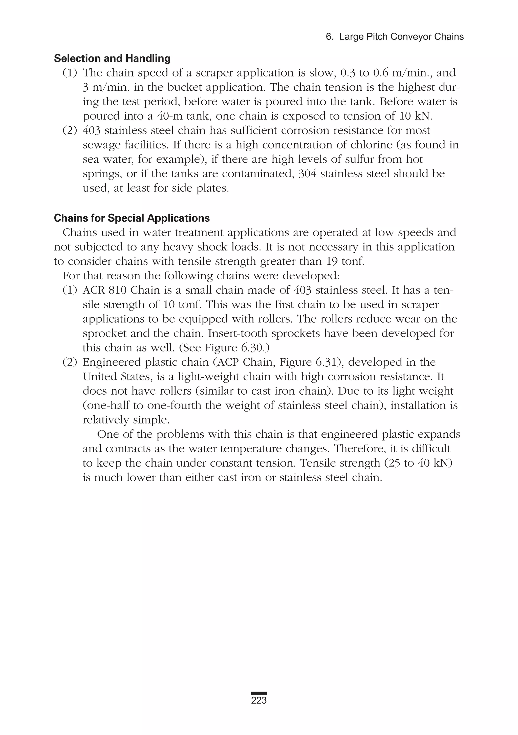 223
6. Large Pitch Conveyor Chains
Selection and Handling
(1) The chain speed of a scraper application is slow, 0.3 to 0.6 m/min., and
3 m/min. in the bucket application. The chain tension is the highest dur-
ing the test period, before water is poured into the tank. Before water is
poured into a 40-m tank, one chain is exposed to tension of 10 kN.
(2) 403 stainless steel chain has sufficient corrosion resistance for most
sewage facilities. If there is a high concentration of chlorine (as found in
sea water, for example), if there are high levels of sulfur from hot
springs, or if the tanks are contaminated, 304 stainless steel should be
used, at least for side plates.
Chains for Special Applications
Chains used in water treatment applications are operated at low speeds and
not subjected to any heavy shock loads. It is not necessary in this application
to consider chains with tensile strength greater than 19 tonf.
For that reason the following chains were developed:
(1) ACR 810 Chain is a small chain made of 403 stainless steel. It has a ten-
sile strength of 10 tonf. This was the first chain to be used in scraper
applications to be equipped with rollers. The rollers reduce wear on the
sprocket and the chain. Insert-tooth sprockets have been developed for
this chain as well. (See Figure 6.30.)
(2) Engineered plastic chain (ACP Chain, Figure 6.31), developed in the
United States, is a light-weight chain with high corrosion resistance. It
does not have rollers (similar to cast iron chain). Due to its light weight
(one-half to one-fourth the weight of stainless steel chain), installation is
relatively simple.
One of the problems with this chain is that engineered plastic expands
and contracts as the water temperature changes. Therefore, it is difficult
to keep the chain under constant tension. Tensile strength (25 to 40 kN)
is much lower than either cast iron or stainless steel chain.
 