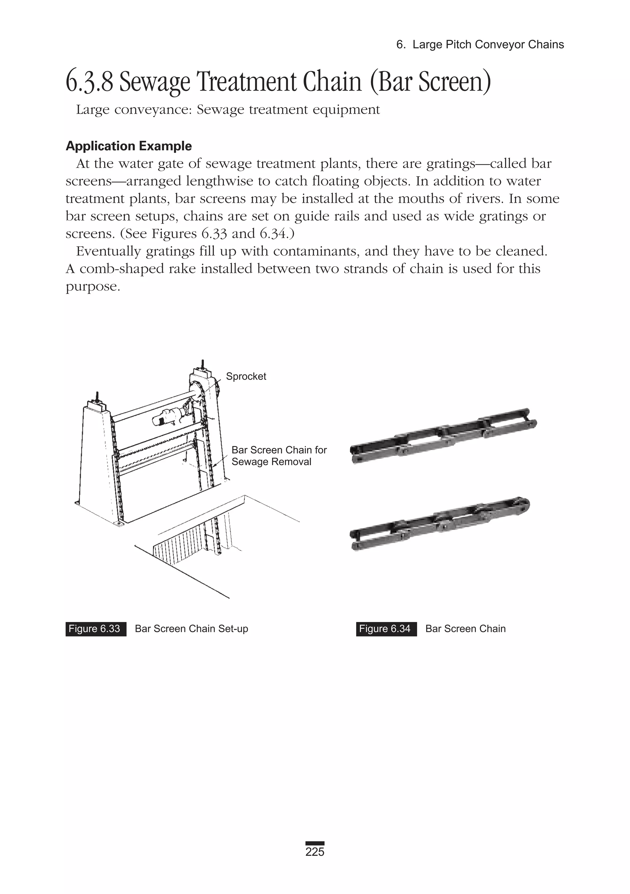 225
6. Large Pitch Conveyor Chains
6.3.8 Sewage Treatment Chain (Bar Screen)
Large conveyance: Sewage treatment equipment
Application Example
At the water gate of sewage treatment plants, there are gratings—called bar
screens—arranged lengthwise to catch floating objects. In addition to water
treatment plants, bar screens may be installed at the mouths of rivers. In some
bar screen setups, chains are set on guide rails and used as wide gratings or
screens. (See Figures 6.33 and 6.34.)
Eventually gratings fill up with contaminants, and they have to be cleaned.
A comb-shaped rake installed between two strands of chain is used for this
purpose.
Figure 6.33 Bar Screen Chain Set-up Figure 6.34 Bar Screen Chain
Sprocket
Bar Screen Chain for
Sewage Removal
 