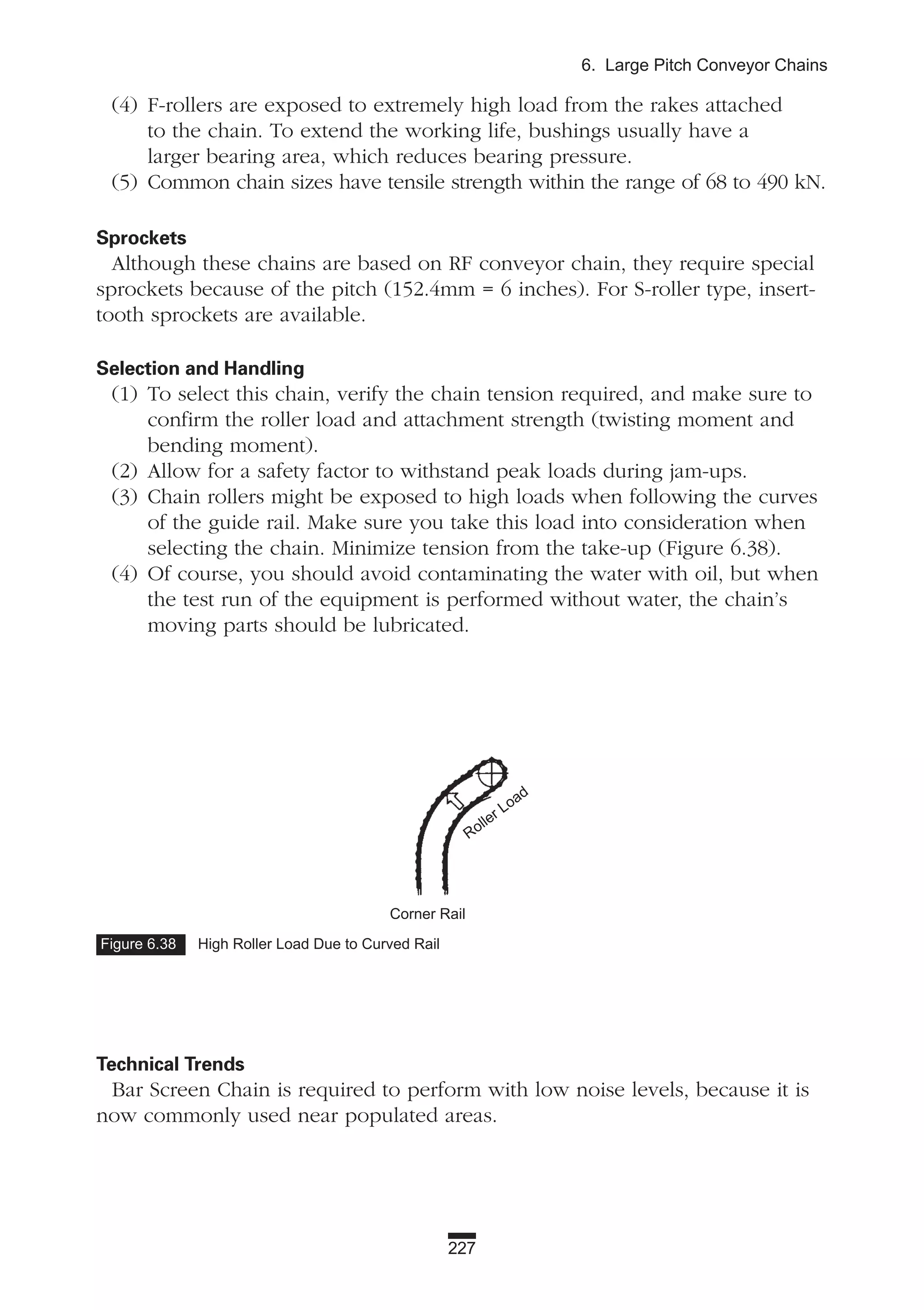 227
6. Large Pitch Conveyor Chains
(4) F-rollers are exposed to extremely high load from the rakes attached
to the chain. To extend the working life, bushings usually have a
larger bearing area, which reduces bearing pressure.
(5) Common chain sizes have tensile strength within the range of 68 to 490 kN.
Sprockets
Although these chains are based on RF conveyor chain, they require special
sprockets because of the pitch (152.4mm = 6 inches). For S-roller type, insert-
tooth sprockets are available.
Selection and Handling
(1) To select this chain, verify the chain tension required, and make sure to
confirm the roller load and attachment strength (twisting moment and
bending moment).
(2) Allow for a safety factor to withstand peak loads during jam-ups.
(3) Chain rollers might be exposed to high loads when following the curves
of the guide rail. Make sure you take this load into consideration when
selecting the chain. Minimize tension from the take-up (Figure 6.38).
(4) Of course, you should avoid contaminating the water with oil, but when
the test run of the equipment is performed without water, the chain’s
moving parts should be lubricated.
Technical Trends
Bar Screen Chain is required to perform with low noise levels, because it is
now commonly used near populated areas.
Figure 6.38 High Roller Load Due to Curved Rail
Corner Rail
Roller Load
 