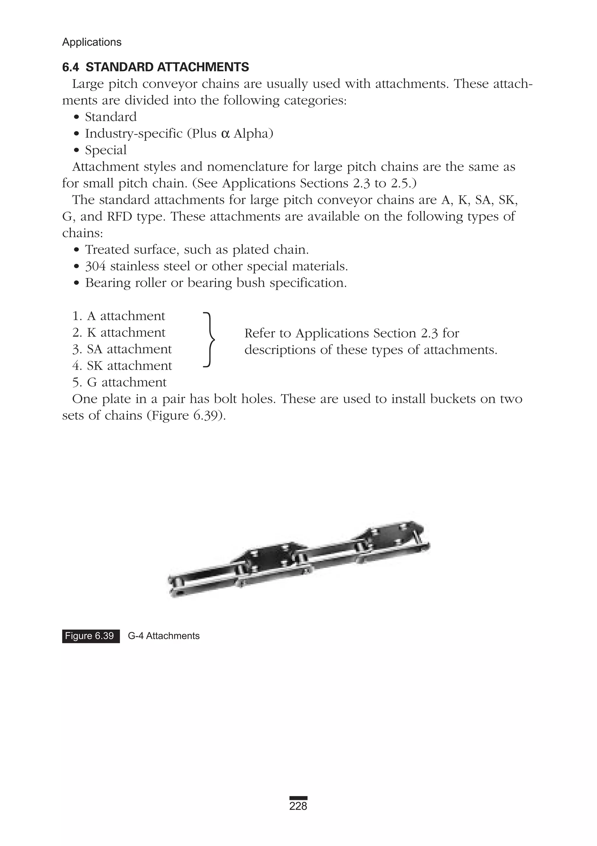 228
Applications
6.4 STANDARD ATTACHMENTS
Large pitch conveyor chains are usually used with attachments. These attach-
ments are divided into the following categories:
• Standard
• Industry-specific (Plus α Alpha)
• Special
Attachment styles and nomenclature for large pitch chains are the same as
for small pitch chain. (See Applications Sections 2.3 to 2.5.)
The standard attachments for large pitch conveyor chains are A, K, SA, SK,
G, and RFD type. These attachments are available on the following types of
chains:
• Treated surface, such as plated chain.
• 304 stainless steel or other special materials.
• Bearing roller or bearing bush specification.
1. A attachment
2. K attachment
3. SA attachment
4. SK attachment
5. G attachment
One plate in a pair has bolt holes. These are used to install buckets on two
sets of chains (Figure 6.39).
} Refer to Applications Section 2.3 for
descriptions of these types of attachments.
Figure 6.39 G-4 Attachments
 