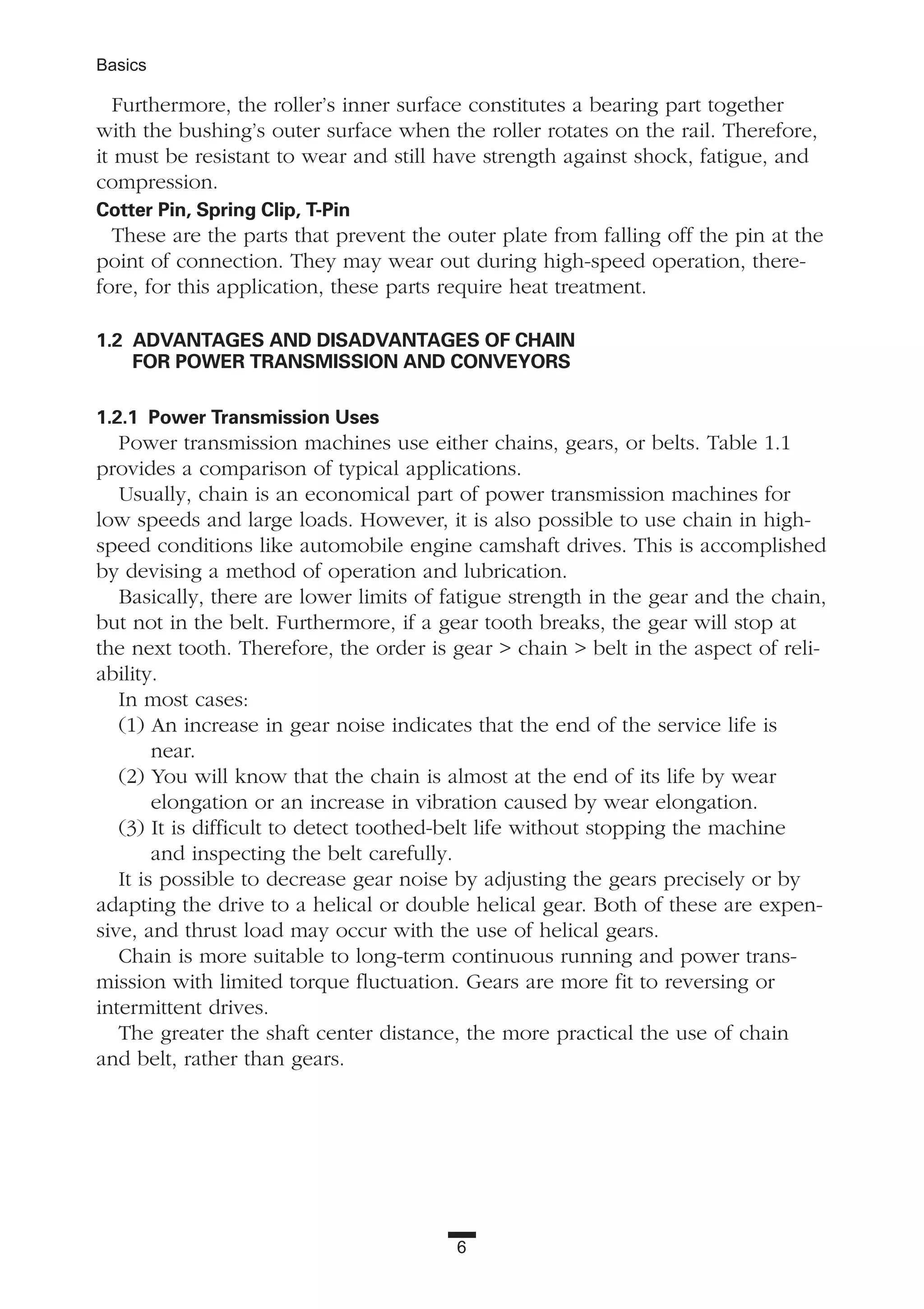 6
Basics
Furthermore, the roller’s inner surface constitutes a bearing part together
with the bushing’s outer surface when the roller rotates on the rail. Therefore,
it must be resistant to wear and still have strength against shock, fatigue, and
compression.
Cotter Pin, Spring Clip, T-Pin
These are the parts that prevent the outer plate from falling off the pin at the
point of connection. They may wear out during high-speed operation, there-
fore, for this application, these parts require heat treatment.
1.2 ADVANTAGES AND DISADVANTAGES OF CHAIN
FOR POWER TRANSMISSION AND CONVEYORS
1.2.1 Power Transmission Uses
Power transmission machines use either chains, gears, or belts. Table 1.1
provides a comparison of typical applications.
Usually, chain is an economical part of power transmission machines for
low speeds and large loads. However, it is also possible to use chain in high-
speed conditions like automobile engine camshaft drives. This is accomplished
by devising a method of operation and lubrication.
Basically, there are lower limits of fatigue strength in the gear and the chain,
but not in the belt. Furthermore, if a gear tooth breaks, the gear will stop at
the next tooth. Therefore, the order is gear > chain > belt in the aspect of reli-
ability.
In most cases:
(1) An increase in gear noise indicates that the end of the service life is
near.
(2) You will know that the chain is almost at the end of its life by wear
elongation or an increase in vibration caused by wear elongation.
(3) It is difficult to detect toothed-belt life without stopping the machine
and inspecting the belt carefully.
It is possible to decrease gear noise by adjusting the gears precisely or by
adapting the drive to a helical or double helical gear. Both of these are expen-
sive, and thrust load may occur with the use of helical gears.
Chain is more suitable to long-term continuous running and power trans-
mission with limited torque fluctuation. Gears are more fit to reversing or
intermittent drives.
The greater the shaft center distance, the more practical the use of chain
and belt, rather than gears.
 