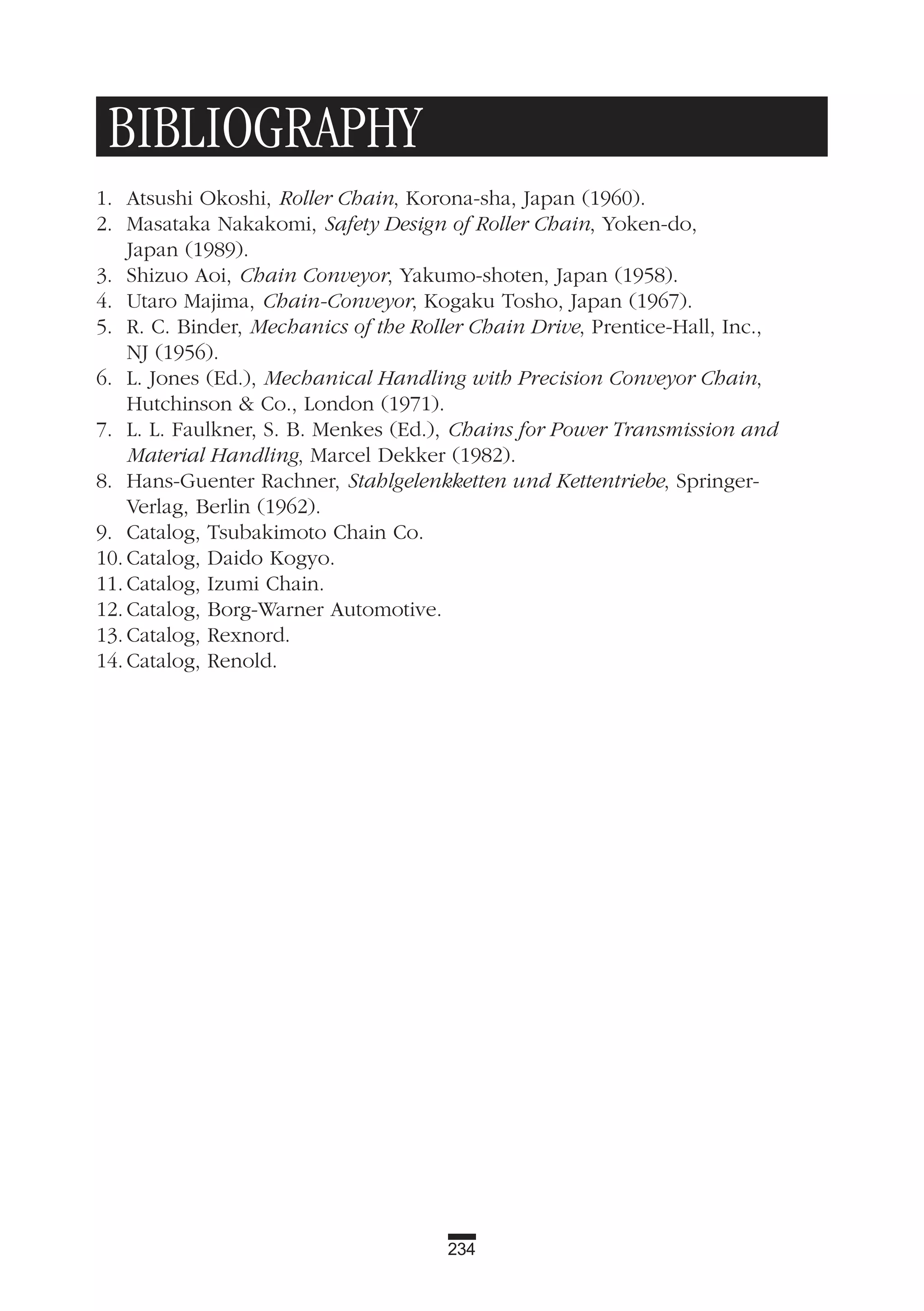 234
BIBLIOGRAPHY
1. Atsushi Okoshi, Roller Chain, Korona-sha, Japan (1960).
2. Masataka Nakakomi, Safety Design of Roller Chain, Yoken-do,
Japan (1989).
3. Shizuo Aoi, Chain Conveyor, Yakumo-shoten, Japan (1958).
4. Utaro Majima, Chain-Conveyor, Kogaku Tosho, Japan (1967).
5. R. C. Binder, Mechanics of the Roller Chain Drive, Prentice-Hall, Inc.,
NJ (1956).
6. L. Jones (Ed.), Mechanical Handling with Precision Conveyor Chain,
Hutchinson & Co., London (1971).
7. L. L. Faulkner, S. B. Menkes (Ed.), Chains for Power Transmission and
Material Handling, Marcel Dekker (1982).
8. Hans-Guenter Rachner, Stahlgelenkketten und Kettentriebe, Springer-
Verlag, Berlin (1962).
9. Catalog, Tsubakimoto Chain Co.
10. Catalog, Daido Kogyo.
11. Catalog, Izumi Chain.
12. Catalog, Borg-Warner Automotive.
13. Catalog, Rexnord.
14. Catalog, Renold.
 