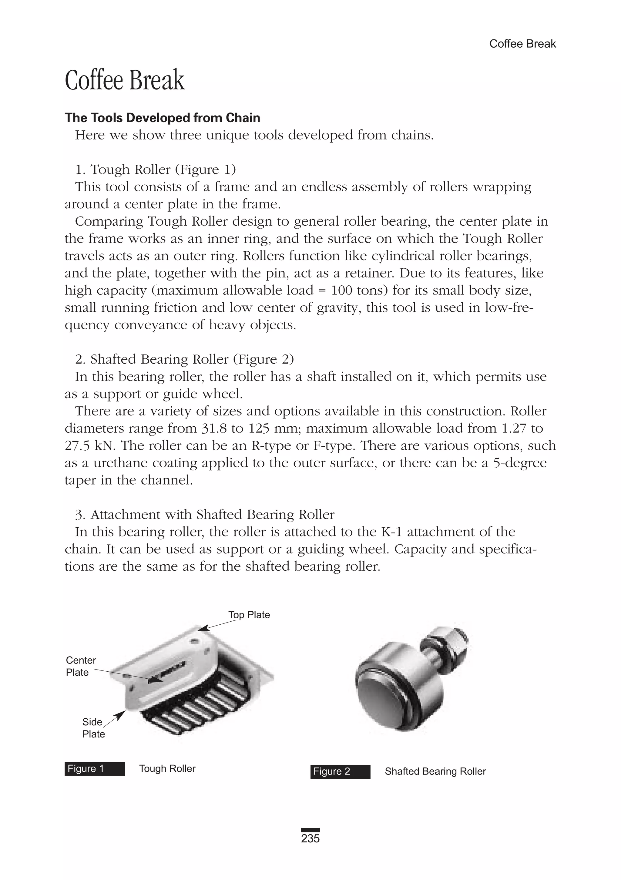 235
Coffee Break
Coffee Break
The Tools Developed from Chain
Here we show three unique tools developed from chains.
1. Tough Roller (Figure 1)
This tool consists of a frame and an endless assembly of rollers wrapping
around a center plate in the frame.
Comparing Tough Roller design to general roller bearing, the center plate in
the frame works as an inner ring, and the surface on which the Tough Roller
travels acts as an outer ring. Rollers function like cylindrical roller bearings,
and the plate, together with the pin, act as a retainer. Due to its features, like
high capacity (maximum allowable load = 100 tons) for its small body size,
small running friction and low center of gravity, this tool is used in low-fre-
quency conveyance of heavy objects.
2. Shafted Bearing Roller (Figure 2)
In this bearing roller, the roller has a shaft installed on it, which permits use
as a support or guide wheel.
There are a variety of sizes and options available in this construction. Roller
diameters range from 31.8 to 125 mm; maximum allowable load from 1.27 to
27.5 kN. The roller can be an R-type or F-type. There are various options, such
as a urethane coating applied to the outer surface, or there can be a 5-degree
taper in the channel.
3. Attachment with Shafted Bearing Roller
In this bearing roller, the roller is attached to the K-1 attachment of the
chain. It can be used as support or a guiding wheel. Capacity and specifica-
tions are the same as for the shafted bearing roller.
Figure 1 Tough Roller Figure 2 Shafted Bearing Roller
Top Plate
Center
Plate
Side
Plate
 