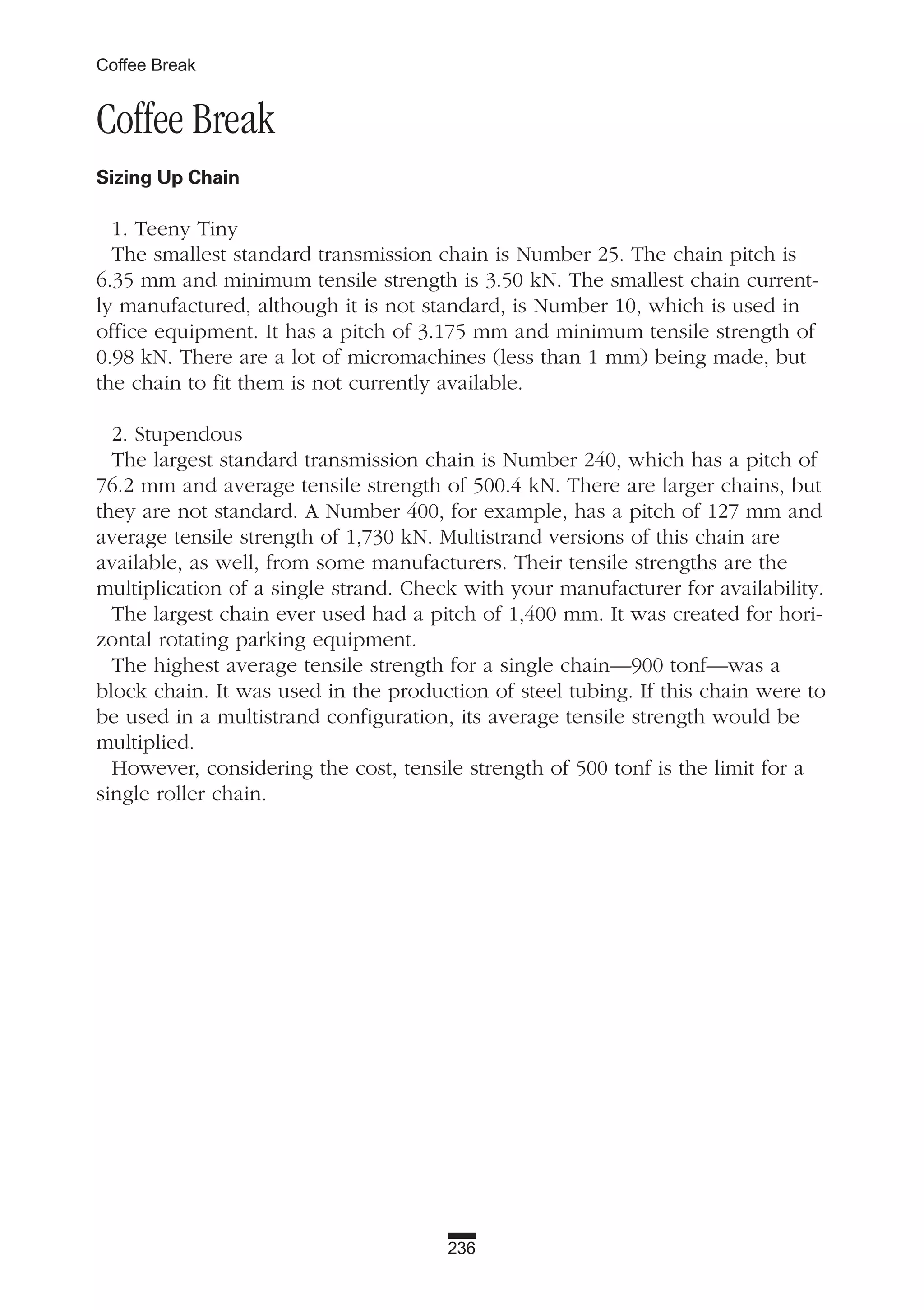 236
Coffee Break
Coffee Break
Sizing Up Chain
1. Teeny Tiny
The smallest standard transmission chain is Number 25. The chain pitch is
6.35 mm and minimum tensile strength is 3.50 kN. The smallest chain current-
ly manufactured, although it is not standard, is Number 10, which is used in
office equipment. It has a pitch of 3.175 mm and minimum tensile strength of
0.98 kN. There are a lot of micromachines (less than 1 mm) being made, but
the chain to fit them is not currently available.
2. Stupendous
The largest standard transmission chain is Number 240, which has a pitch of
76.2 mm and average tensile strength of 500.4 kN. There are larger chains, but
they are not standard. A Number 400, for example, has a pitch of 127 mm and
average tensile strength of 1,730 kN. Multistrand versions of this chain are
available, as well, from some manufacturers. Their tensile strengths are the
multiplication of a single strand. Check with your manufacturer for availability.
The largest chain ever used had a pitch of 1,400 mm. It was created for hori-
zontal rotating parking equipment.
The highest average tensile strength for a single chain—900 tonf—was a
block chain. It was used in the production of steel tubing. If this chain were to
be used in a multistrand configuration, its average tensile strength would be
multiplied.
However, considering the cost, tensile strength of 500 tonf is the limit for a
single roller chain.
 