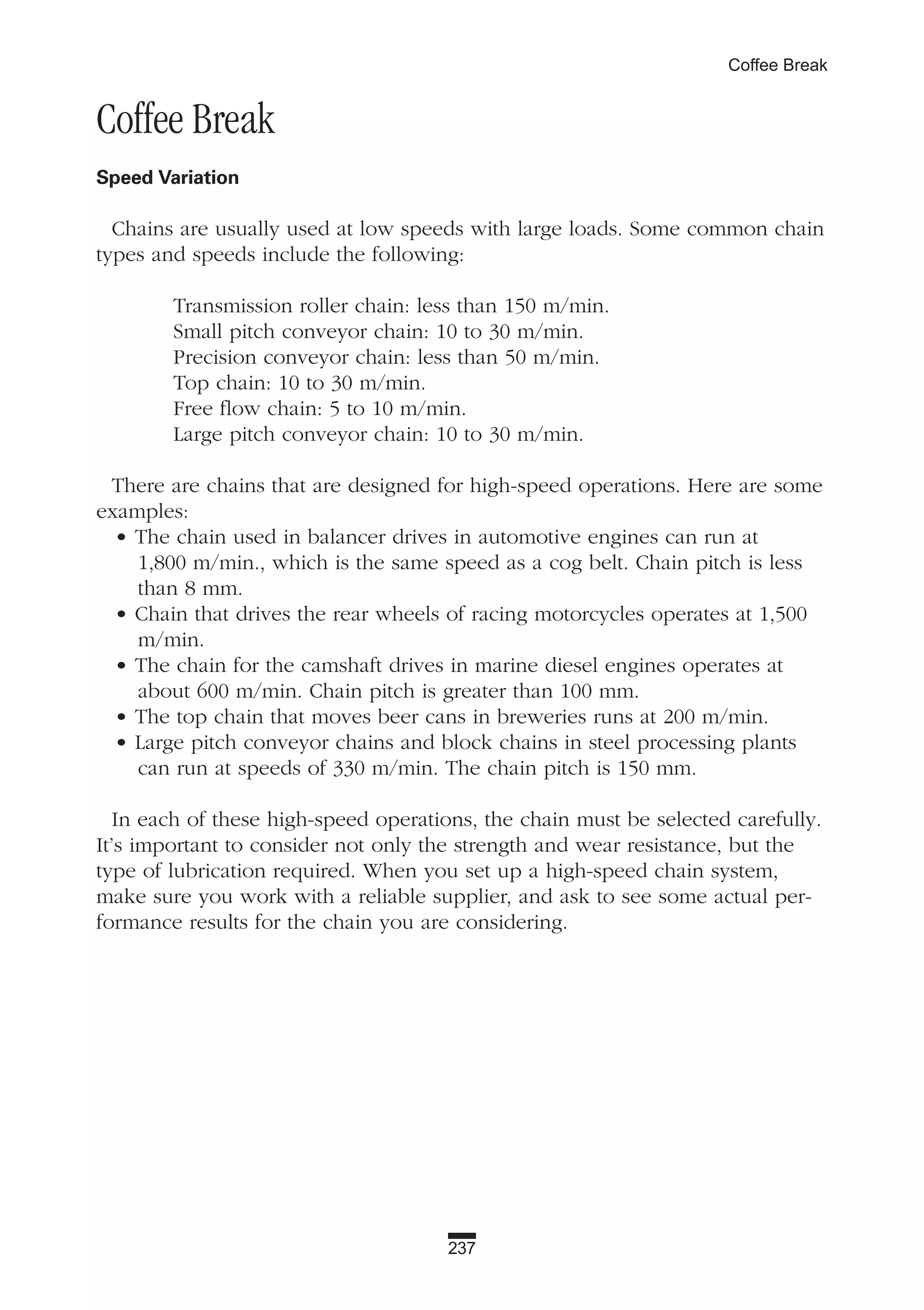 237
Coffee Break
Coffee Break
Speed Variation
Chains are usually used at low speeds with large loads. Some common chain
types and speeds include the following:
Transmission roller chain: less than 150 m/min.
Small pitch conveyor chain: 10 to 30 m/min.
Precision conveyor chain: less than 50 m/min.
Top chain: 10 to 30 m/min.
Free flow chain: 5 to 10 m/min.
Large pitch conveyor chain: 10 to 30 m/min.
There are chains that are designed for high-speed operations. Here are some
examples:
• The chain used in balancer drives in automotive engines can run at
1,800 m/min., which is the same speed as a cog belt. Chain pitch is less
than 8 mm.
• Chain that drives the rear wheels of racing motorcycles operates at 1,500
m/min.
• The chain for the camshaft drives in marine diesel engines operates at
about 600 m/min. Chain pitch is greater than 100 mm.
• The top chain that moves beer cans in breweries runs at 200 m/min.
• Large pitch conveyor chains and block chains in steel processing plants
can run at speeds of 330 m/min. The chain pitch is 150 mm.
In each of these high-speed operations, the chain must be selected carefully.
It’s important to consider not only the strength and wear resistance, but the
type of lubrication required. When you set up a high-speed chain system,
make sure you work with a reliable supplier, and ask to see some actual per-
formance results for the chain you are considering.
 