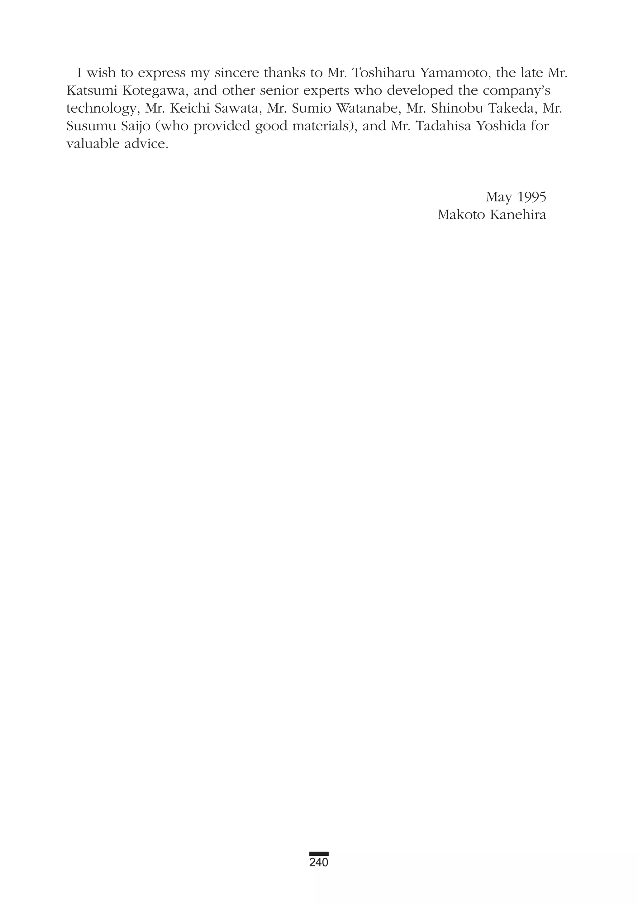 240
I wish to express my sincere thanks to Mr. Toshiharu Yamamoto, the late Mr.
Katsumi Kotegawa, and other senior experts who developed the company’s
technology, Mr. Keichi Sawata, Mr. Sumio Watanabe, Mr. Shinobu Takeda, Mr.
Susumu Saijo (who provided good materials), and Mr. Tadahisa Yoshida for
valuable advice.
May 1995
Makoto Kanehira
 