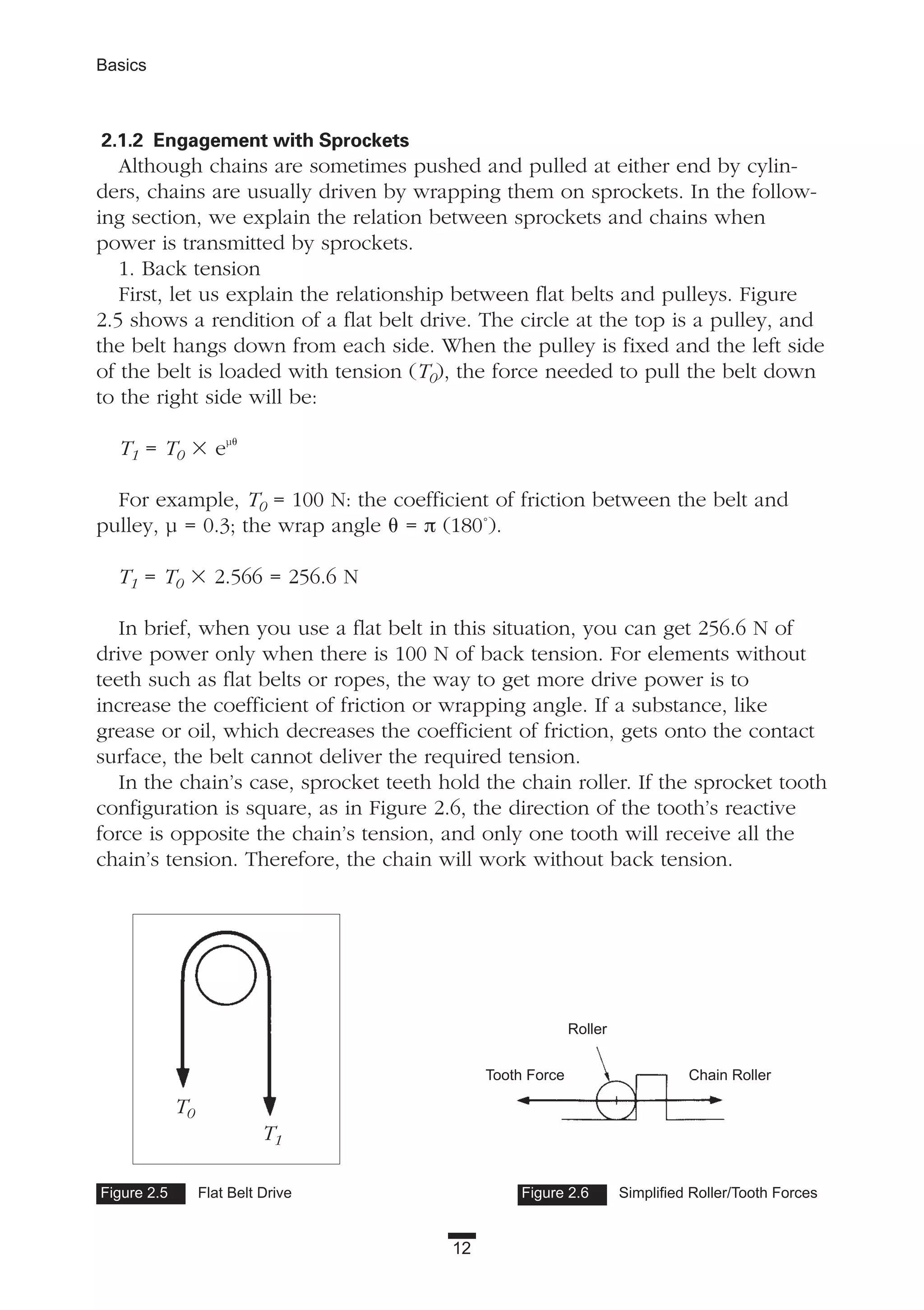 12
Basics
2.1.2 Engagement with Sprockets
Although chains are sometimes pushed and pulled at either end by cylin-
ders, chains are usually driven by wrapping them on sprockets. In the follow-
ing section, we explain the relation between sprockets and chains when
power is transmitted by sprockets.
1. Back tension
First, let us explain the relationship between flat belts and pulleys. Figure
2.5 shows a rendition of a flat belt drive. The circle at the top is a pulley, and
the belt hangs down from each side. When the pulley is fixed and the left side
of the belt is loaded with tension (T0), the force needed to pull the belt down
to the right side will be:
T1 = T0 ϫ eµ␪
For example, T0 = 100 N: the coefficient of friction between the belt and
pulley, µ = 0.3; the wrap angle ␪ = π (180˚).
T1 = T0 ϫ 2.566 = 256.6 N
In brief, when you use a flat belt in this situation, you can get 256.6 N of
drive power only when there is 100 N of back tension. For elements without
teeth such as flat belts or ropes, the way to get more drive power is to
increase the coefficient of friction or wrapping angle. If a substance, like
grease or oil, which decreases the coefficient of friction, gets onto the contact
surface, the belt cannot deliver the required tension.
In the chain’s case, sprocket teeth hold the chain roller. If the sprocket tooth
configuration is square, as in Figure 2.6, the direction of the tooth’s reactive
force is opposite the chain’s tension, and only one tooth will receive all the
chain’s tension. Therefore, the chain will work without back tension.
Figure 2.5 Flat Belt Drive Figure 2.6 Simplified Roller/Tooth Forces
Chain Roller
Roller
Tooth Force
T0
T1
 