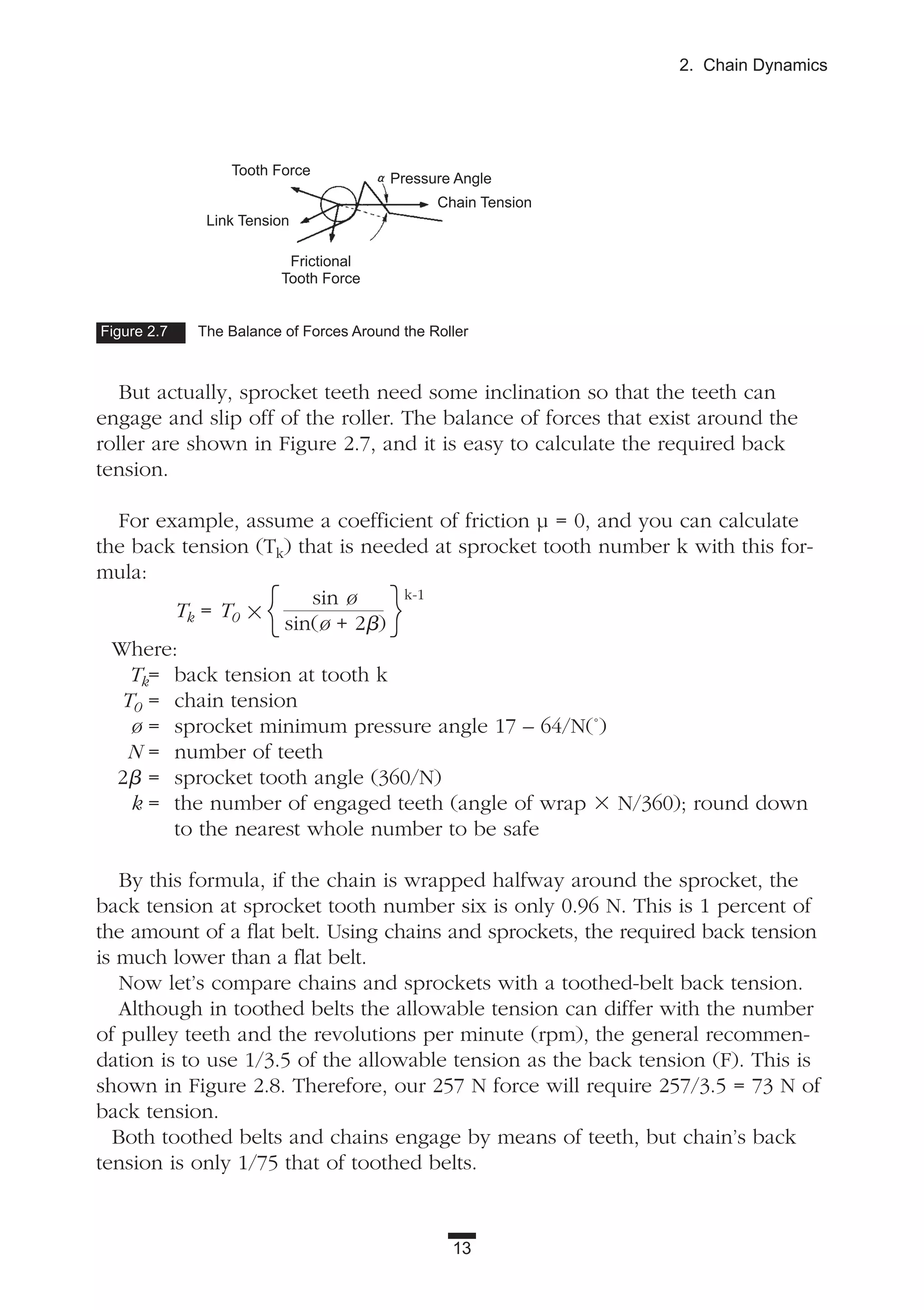13
2. Chain Dynamics
But actually, sprocket teeth need some inclination so that the teeth can
engage and slip off of the roller. The balance of forces that exist around the
roller are shown in Figure 2.7, and it is easy to calculate the required back
tension.
For example, assume a coefficient of friction µ = 0, and you can calculate
the back tension (Tk) that is needed at sprocket tooth number k with this for-
mula:
Tk = T0 ϫ
sin ø k-1
sin(ø + 2␤)
Where:
Tk= back tension at tooth k
T0 = chain tension
ø = sprocket minimum pressure angle 17 – 64/N(˚)
N = number of teeth
2␤ = sprocket tooth angle (360/N)
k = the number of engaged teeth (angle of wrap ϫ N/360); round down
to the nearest whole number to be safe
By this formula, if the chain is wrapped halfway around the sprocket, the
back tension at sprocket tooth number six is only 0.96 N. This is 1 percent of
the amount of a flat belt. Using chains and sprockets, the required back tension
is much lower than a flat belt.
Now let’s compare chains and sprockets with a toothed-belt back tension.
Although in toothed belts the allowable tension can differ with the number
of pulley teeth and the revolutions per minute (rpm), the general recommen-
dation is to use 1/3.5 of the allowable tension as the back tension (F). This is
shown in Figure 2.8. Therefore, our 257 N force will require 257/3.5 = 73 N of
back tension.
Both toothed belts and chains engage by means of teeth, but chain’s back
tension is only 1/75 that of toothed belts.
Figure 2.7 The Balance of Forces Around the Roller
{ }
Tooth Force
Link Tension
Frictional
Tooth Force
Chain Tension
Pressure Angle
 