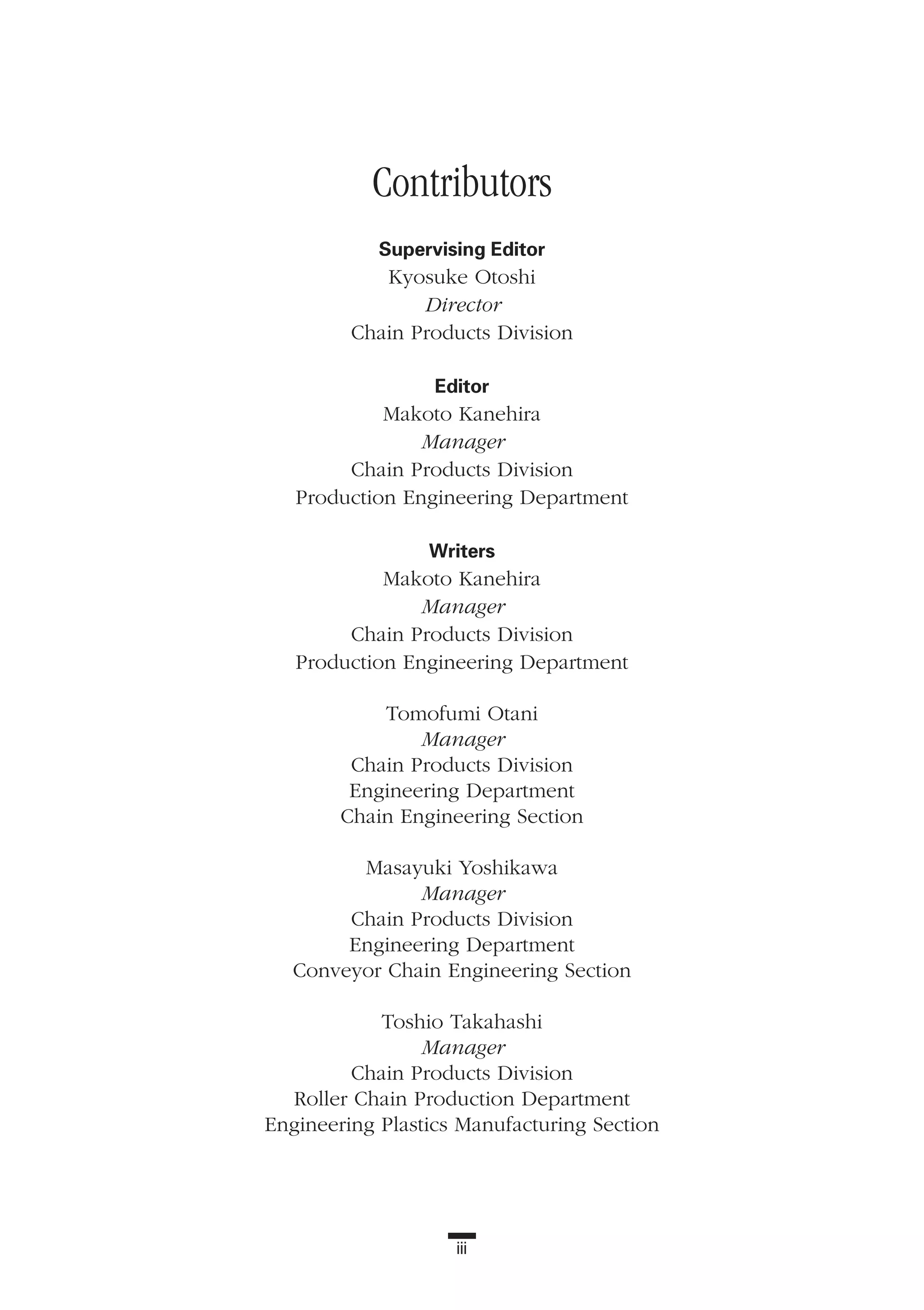 iii
Contributors
Supervising Editor
Kyosuke Otoshi
Director
Chain Products Division
Editor
Makoto Kanehira
Manager
Chain Products Division
Production Engineering Department
Writers
Makoto Kanehira
Manager
Chain Products Division
Production Engineering Department
Tomofumi Otani
Manager
Chain Products Division
Engineering Department
Chain Engineering Section
Masayuki Yoshikawa
Manager
Chain Products Division
Engineering Department
Conveyor Chain Engineering Section
Toshio Takahashi
Manager
Chain Products Division
Roller Chain Production Department
Engineering Plastics Manufacturing Section
 