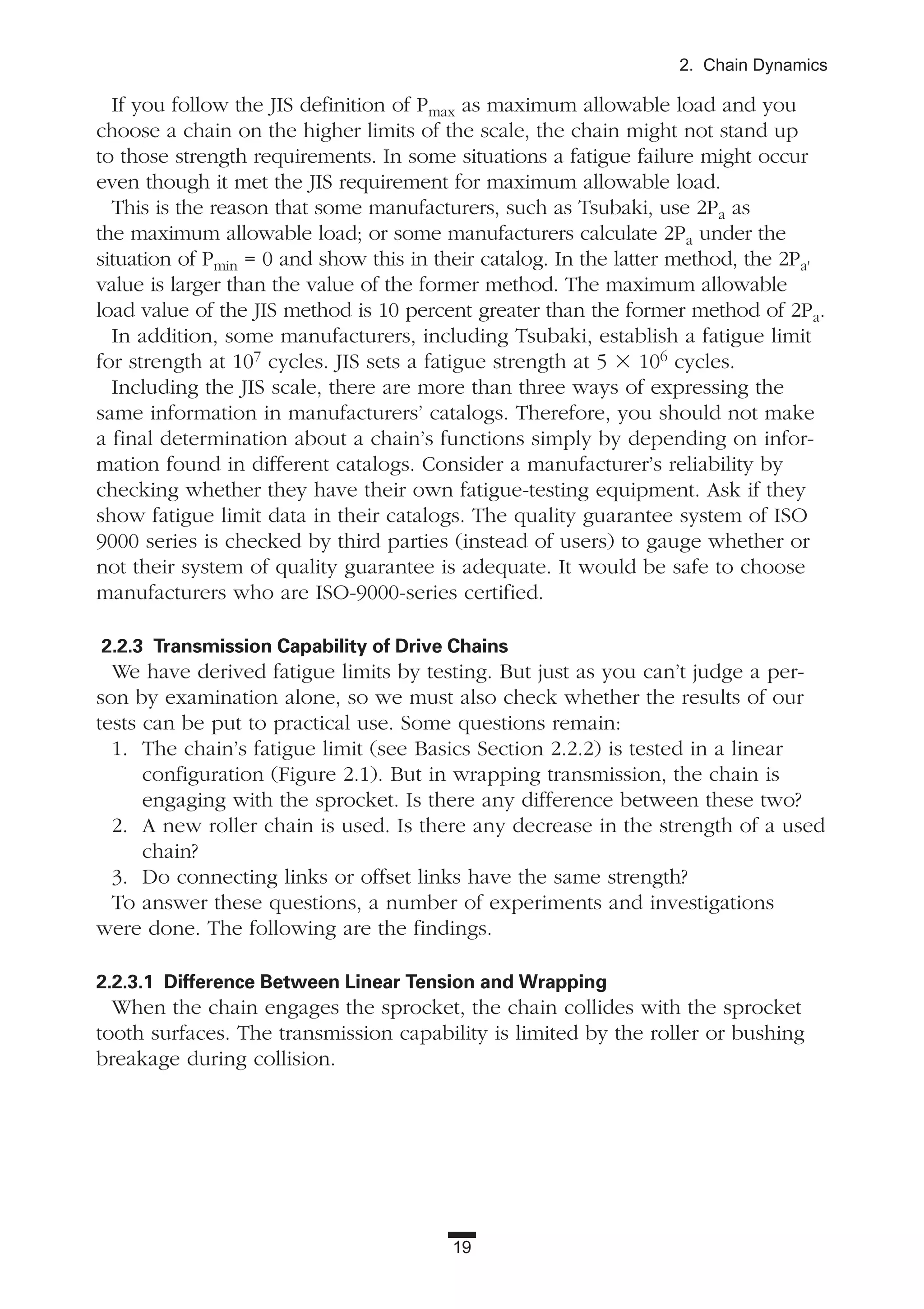 19
2. Chain Dynamics
If you follow the JIS definition of Pmax as maximum allowable load and you
choose a chain on the higher limits of the scale, the chain might not stand up
to those strength requirements. In some situations a fatigue failure might occur
even though it met the JIS requirement for maximum allowable load.
This is the reason that some manufacturers, such as Tsubaki, use 2Pa as
the maximum allowable load; or some manufacturers calculate 2Pa under the
situation of Pmin = 0 and show this in their catalog. In the latter method, the 2Pa'
value is larger than the value of the former method. The maximum allowable
load value of the JIS method is 10 percent greater than the former method of 2Pa.
In addition, some manufacturers, including Tsubaki, establish a fatigue limit
for strength at 107 cycles. JIS sets a fatigue strength at 5 ϫ 106 cycles.
Including the JIS scale, there are more than three ways of expressing the
same information in manufacturers’ catalogs. Therefore, you should not make
a final determination about a chain’s functions simply by depending on infor-
mation found in different catalogs. Consider a manufacturer’s reliability by
checking whether they have their own fatigue-testing equipment. Ask if they
show fatigue limit data in their catalogs. The quality guarantee system of ISO
9000 series is checked by third parties (instead of users) to gauge whether or
not their system of quality guarantee is adequate. It would be safe to choose
manufacturers who are ISO-9000-series certified.
2.2.3 Transmission Capability of Drive Chains
We have derived fatigue limits by testing. But just as you can’t judge a per-
son by examination alone, so we must also check whether the results of our
tests can be put to practical use. Some questions remain:
1. The chain’s fatigue limit (see Basics Section 2.2.2) is tested in a linear
configuration (Figure 2.1). But in wrapping transmission, the chain is
engaging with the sprocket. Is there any difference between these two?
2. A new roller chain is used. Is there any decrease in the strength of a used
chain?
3. Do connecting links or offset links have the same strength?
To answer these questions, a number of experiments and investigations
were done. The following are the findings.
2.2.3.1 Difference Between Linear Tension and Wrapping
When the chain engages the sprocket, the chain collides with the sprocket
tooth surfaces. The transmission capability is limited by the roller or bushing
breakage during collision.
 
