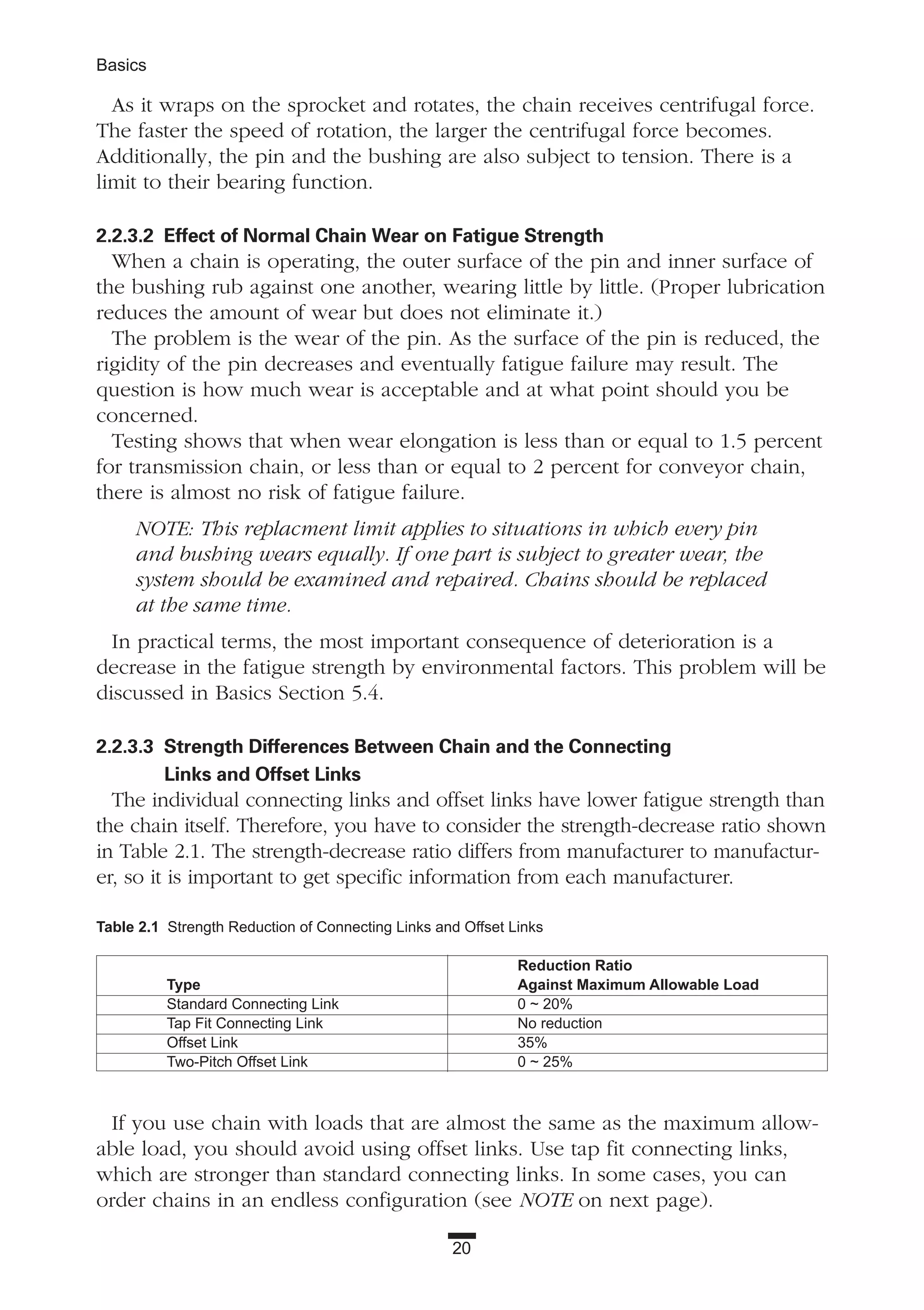 20
Basics
As it wraps on the sprocket and rotates, the chain receives centrifugal force.
The faster the speed of rotation, the larger the centrifugal force becomes.
Additionally, the pin and the bushing are also subject to tension. There is a
limit to their bearing function.
2.2.3.2 Effect of Normal Chain Wear on Fatigue Strength
When a chain is operating, the outer surface of the pin and inner surface of
the bushing rub against one another, wearing little by little. (Proper lubrication
reduces the amount of wear but does not eliminate it.)
The problem is the wear of the pin. As the surface of the pin is reduced, the
rigidity of the pin decreases and eventually fatigue failure may result. The
question is how much wear is acceptable and at what point should you be
concerned.
Testing shows that when wear elongation is less than or equal to 1.5 percent
for transmission chain, or less than or equal to 2 percent for conveyor chain,
there is almost no risk of fatigue failure.
NOTE: This replacment limit applies to situations in which every pin
and bushing wears equally. If one part is subject to greater wear, the
system should be examined and repaired. Chains should be replaced
at the same time.
In practical terms, the most important consequence of deterioration is a
decrease in the fatigue strength by environmental factors. This problem will be
discussed in Basics Section 5.4.
2.2.3.3 Strength Differences Between Chain and the Connecting
Links and Offset Links
The individual connecting links and offset links have lower fatigue strength than
the chain itself. Therefore, you have to consider the strength-decrease ratio shown
in Table 2.1. The strength-decrease ratio differs from manufacturer to manufactur-
er, so it is important to get specific information from each manufacturer.
If you use chain with loads that are almost the same as the maximum allow-
able load, you should avoid using offset links. Use tap fit connecting links,
which are stronger than standard connecting links. In some cases, you can
order chains in an endless configuration (see NOTE on next page).
Table 2.1 Strength Reduction of Connecting Links and Offset Links
Reduction Ratio
Type Against Maximum Allowable Load
Standard Connecting Link 0 ~ 20%
Tap Fit Connecting Link No reduction
Offset Link 35%
Two-Pitch Offset Link 0 ~ 25%
 
