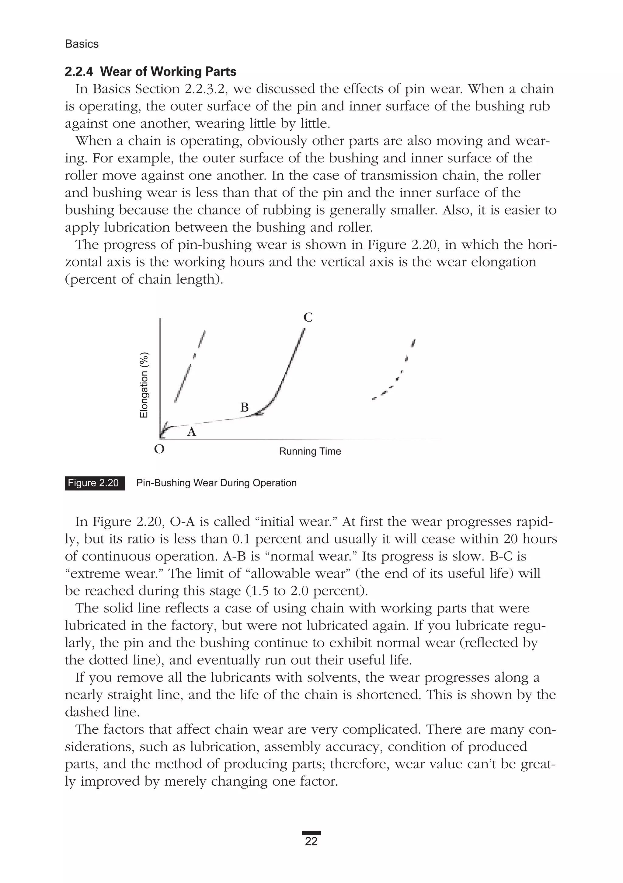 2.2.4 Wear of Working Parts
In Basics Section 2.2.3.2, we discussed the effects of pin wear. When a chain
is operating, the outer surface of the pin and inner surface of the bushing rub
against one another, wearing little by little.
When a chain is operating, obviously other parts are also moving and wear-
ing. For example, the outer surface of the bushing and inner surface of the
roller move against one another. In the case of transmission chain, the roller
and bushing wear is less than that of the pin and the inner surface of the
bushing because the chance of rubbing is generally smaller. Also, it is easier to
apply lubrication between the bushing and roller.
The progress of pin-bushing wear is shown in Figure 2.20, in which the hori-
zontal axis is the working hours and the vertical axis is the wear elongation
(percent of chain length).
In Figure 2.20, O-A is called “initial wear.” At first the wear progresses rapid-
ly, but its ratio is less than 0.1 percent and usually it will cease within 20 hours
of continuous operation. A-B is “normal wear.” Its progress is slow. B-C is
“extreme wear.” The limit of “allowable wear” (the end of its useful life) will
be reached during this stage (1.5 to 2.0 percent).
The solid line reflects a case of using chain with working parts that were
lubricated in the factory, but were not lubricated again. If you lubricate regu-
larly, the pin and the bushing continue to exhibit normal wear (reflected by
the dotted line), and eventually run out their useful life.
If you remove all the lubricants with solvents, the wear progresses along a
nearly straight line, and the life of the chain is shortened. This is shown by the
dashed line.
The factors that affect chain wear are very complicated. There are many con-
siderations, such as lubrication, assembly accuracy, condition of produced
parts, and the method of producing parts; therefore, wear value can’t be great-
ly improved by merely changing one factor.
22
Basics
Figure 2.20 Pin-Bushing Wear During Operation
Running Time
Elongation(%)
O
A
B
C
 