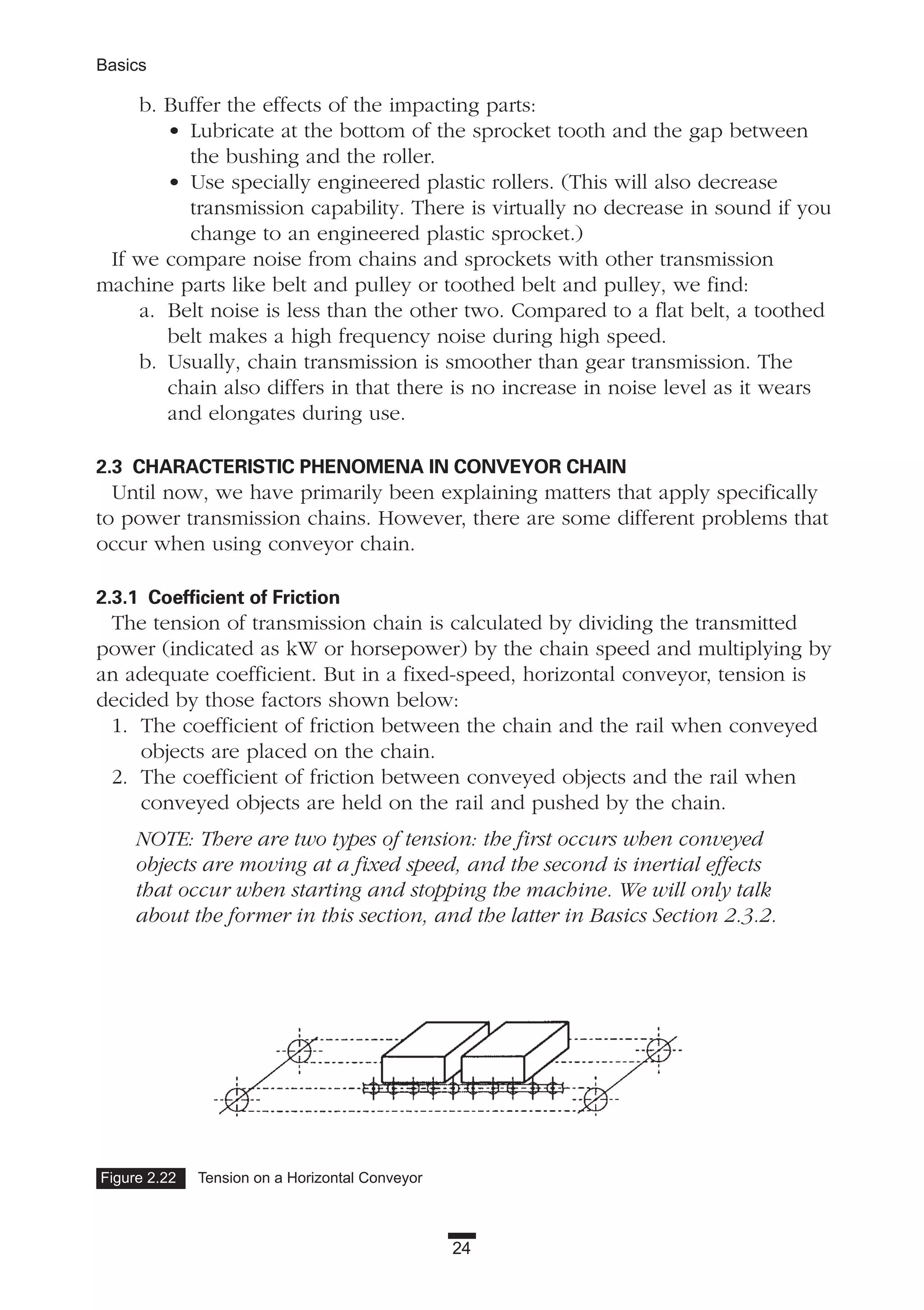 24
Basics
b. Buffer the effects of the impacting parts:
• Lubricate at the bottom of the sprocket tooth and the gap between
the bushing and the roller.
• Use specially engineered plastic rollers. (This will also decrease
transmission capability. There is virtually no decrease in sound if you
change to an engineered plastic sprocket.)
If we compare noise from chains and sprockets with other transmission
machine parts like belt and pulley or toothed belt and pulley, we find:
a. Belt noise is less than the other two. Compared to a flat belt, a toothed
belt makes a high frequency noise during high speed.
b. Usually, chain transmission is smoother than gear transmission. The
chain also differs in that there is no increase in noise level as it wears
and elongates during use.
2.3 CHARACTERISTIC PHENOMENA IN CONVEYOR CHAIN
Until now, we have primarily been explaining matters that apply specifically
to power transmission chains. However, there are some different problems that
occur when using conveyor chain.
2.3.1 Coefficient of Friction
The tension of transmission chain is calculated by dividing the transmitted
power (indicated as kW or horsepower) by the chain speed and multiplying by
an adequate coefficient. But in a fixed-speed, horizontal conveyor, tension is
decided by those factors shown below:
1. The coefficient of friction between the chain and the rail when conveyed
objects are placed on the chain.
2. The coefficient of friction between conveyed objects and the rail when
conveyed objects are held on the rail and pushed by the chain.
NOTE: There are two types of tension: the first occurs when conveyed
objects are moving at a fixed speed, and the second is inertial effects
that occur when starting and stopping the machine. We will only talk
about the former in this section, and the latter in Basics Section 2.3.2.
Figure 2.22 Tension on a Horizontal Conveyor
 