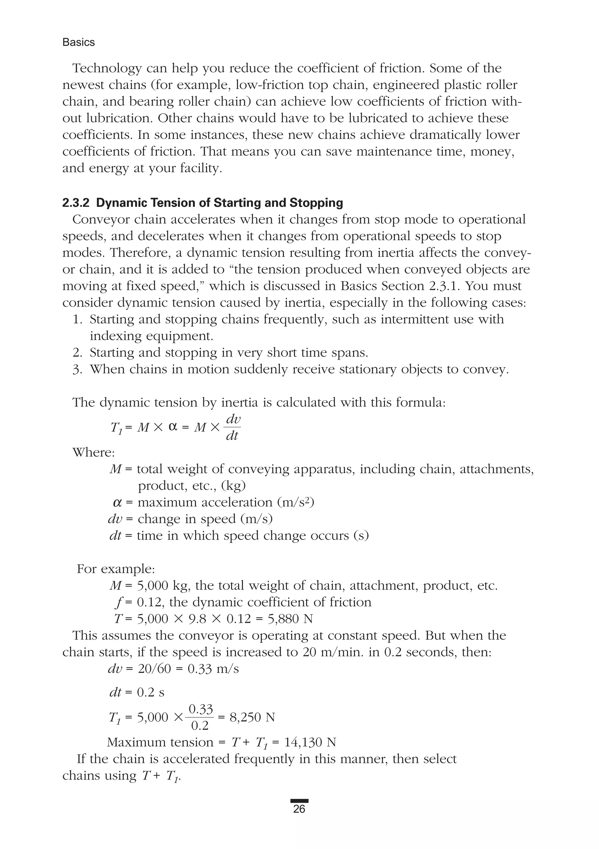 26
Basics
Technology can help you reduce the coefficient of friction. Some of the
newest chains (for example, low-friction top chain, engineered plastic roller
chain, and bearing roller chain) can achieve low coefficients of friction with-
out lubrication. Other chains would have to be lubricated to achieve these
coefficients. In some instances, these new chains achieve dramatically lower
coefficients of friction. That means you can save maintenance time, money,
and energy at your facility.
2.3.2 Dynamic Tension of Starting and Stopping
Conveyor chain accelerates when it changes from stop mode to operational
speeds, and decelerates when it changes from operational speeds to stop
modes. Therefore, a dynamic tension resulting from inertia affects the convey-
or chain, and it is added to “the tension produced when conveyed objects are
moving at fixed speed,” which is discussed in Basics Section 2.3.1. You must
consider dynamic tension caused by inertia, especially in the following cases:
1. Starting and stopping chains frequently, such as intermittent use with
indexing equipment.
2. Starting and stopping in very short time spans.
3. When chains in motion suddenly receive stationary objects to convey.
The dynamic tension by inertia is calculated with this formula:
T1 = M ϫ α = M ϫ
dv
dt
Where:
M = total weight of conveying apparatus, including chain, attachments,
product, etc., (kg)
α = maximum acceleration (m/s2)
dv = change in speed (m/s)
dt = time in which speed change occurs (s)
For example:
M = 5,000 kg, the total weight of chain, attachment, product, etc.
f = 0.12, the dynamic coefficient of friction
T = 5,000 ϫ 9.8 ϫ 0.12 = 5,880 N
This assumes the conveyor is operating at constant speed. But when the
chain starts, if the speed is increased to 20 m/min. in 0.2 seconds, then:
dv = 20/60 = 0.33 m/s
dt = 0.2 s
T1 = 5,000 ϫ
0.33
= 8,250 N
0.2
Maximum tension = T + T1 = 14,130 N
If the chain is accelerated frequently in this manner, then select
chains using T + T1.
 