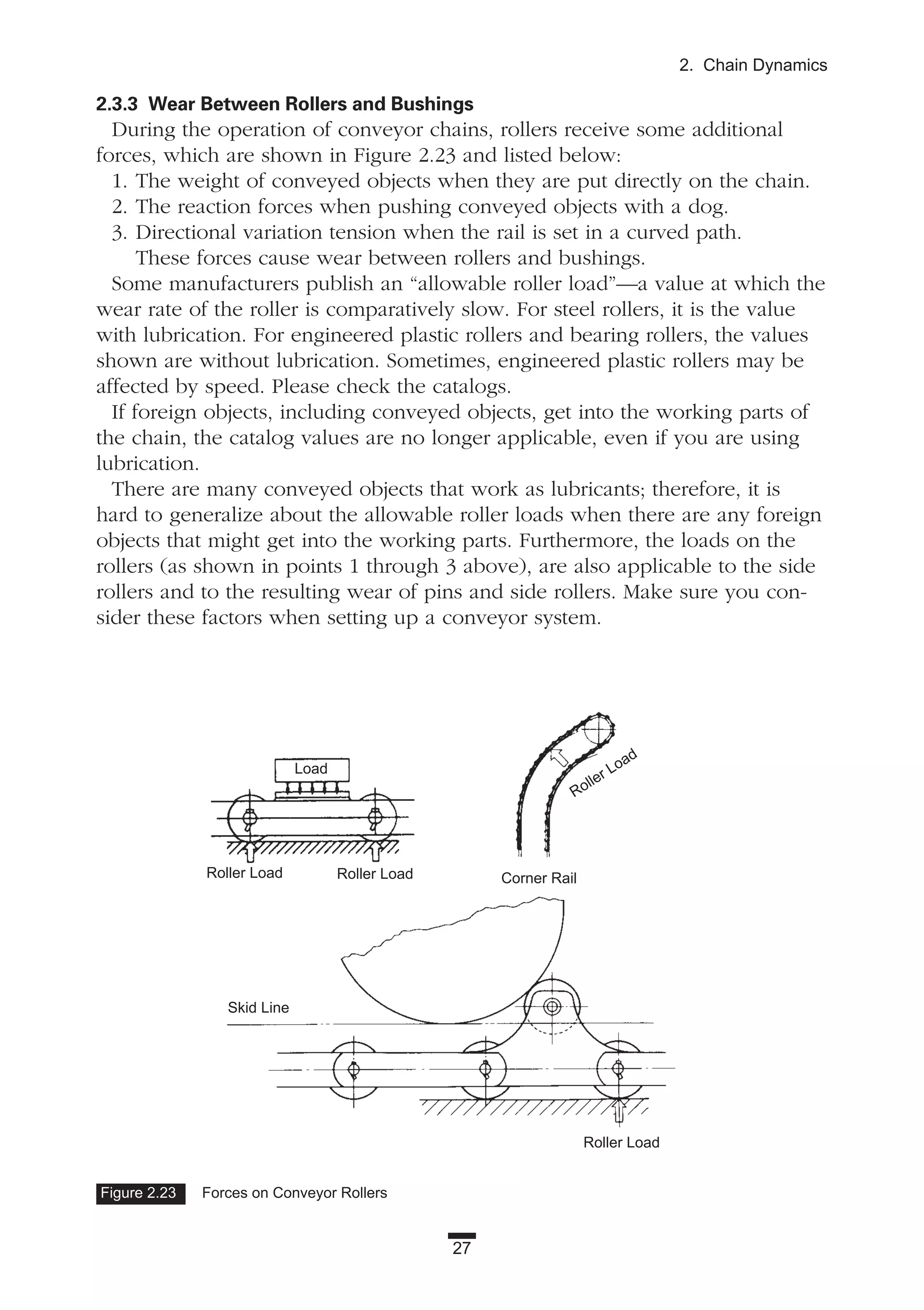27
2. Chain Dynamics
2.3.3 Wear Between Rollers and Bushings
During the operation of conveyor chains, rollers receive some additional
forces, which are shown in Figure 2.23 and listed below:
1. The weight of conveyed objects when they are put directly on the chain.
2. The reaction forces when pushing conveyed objects with a dog.
3. Directional variation tension when the rail is set in a curved path.
These forces cause wear between rollers and bushings.
Some manufacturers publish an “allowable roller load”—a value at which the
wear rate of the roller is comparatively slow. For steel rollers, it is the value
with lubrication. For engineered plastic rollers and bearing rollers, the values
shown are without lubrication. Sometimes, engineered plastic rollers may be
affected by speed. Please check the catalogs.
If foreign objects, including conveyed objects, get into the working parts of
the chain, the catalog values are no longer applicable, even if you are using
lubrication.
There are many conveyed objects that work as lubricants; therefore, it is
hard to generalize about the allowable roller loads when there are any foreign
objects that might get into the working parts. Furthermore, the loads on the
rollers (as shown in points 1 through 3 above), are also applicable to the side
rollers and to the resulting wear of pins and side rollers. Make sure you con-
sider these factors when setting up a conveyor system.
Figure 2.23 Forces on Conveyor Rollers
Roller Load
Skid Line
Roller Load
Corner RailRoller Load
Roller Load
Load
 