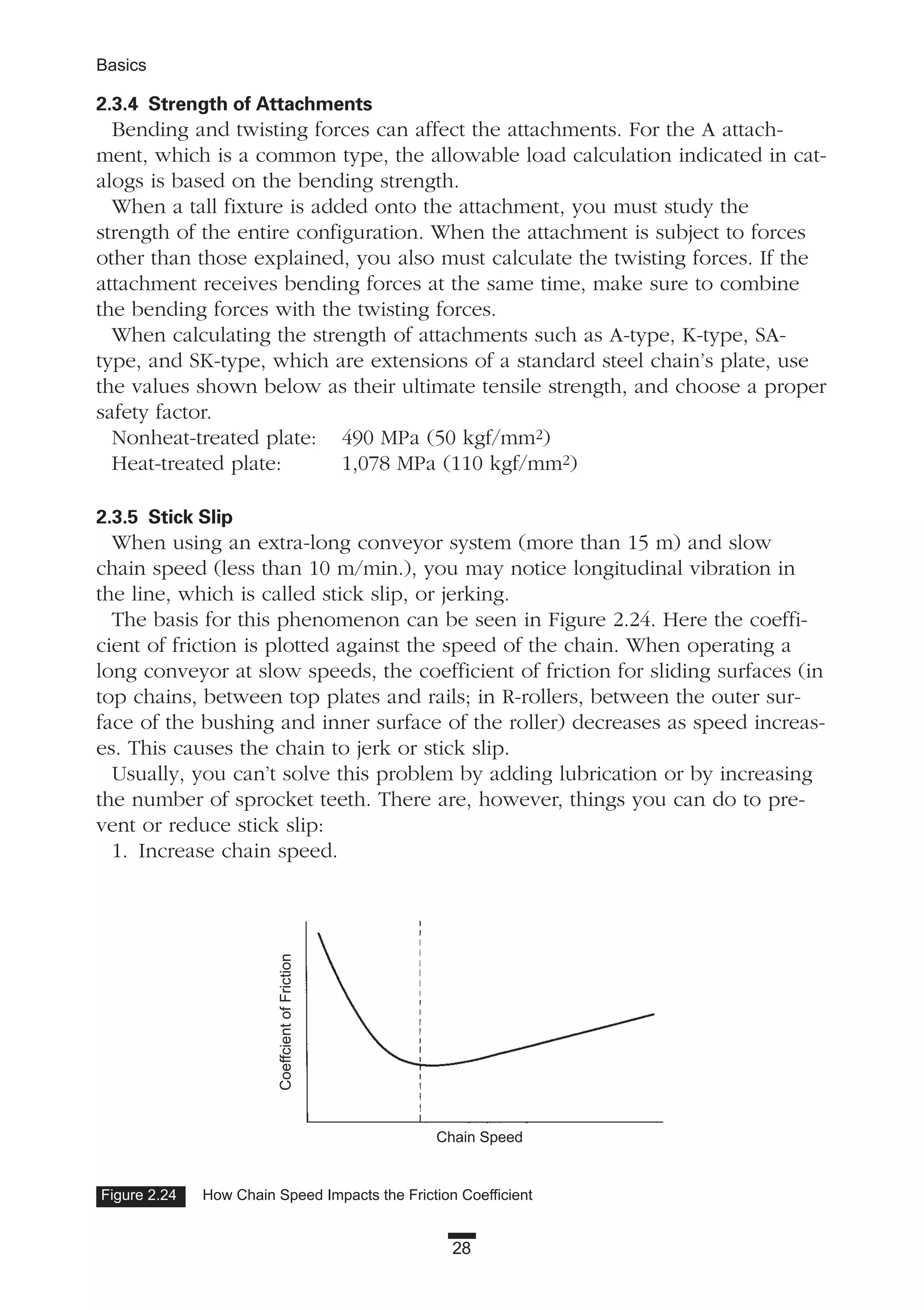 28
Basics
2.3.4 Strength of Attachments
Bending and twisting forces can affect the attachments. For the A attach-
ment, which is a common type, the allowable load calculation indicated in cat-
alogs is based on the bending strength.
When a tall fixture is added onto the attachment, you must study the
strength of the entire configuration. When the attachment is subject to forces
other than those explained, you also must calculate the twisting forces. If the
attachment receives bending forces at the same time, make sure to combine
the bending forces with the twisting forces.
When calculating the strength of attachments such as A-type, K-type, SA-
type, and SK-type, which are extensions of a standard steel chain’s plate, use
the values shown below as their ultimate tensile strength, and choose a proper
safety factor.
Nonheat-treated plate: 490 MPa (50 kgf/mm2)
Heat-treated plate: 1,078 MPa (110 kgf/mm2)
2.3.5 Stick Slip
When using an extra-long conveyor system (more than 15 m) and slow
chain speed (less than 10 m/min.), you may notice longitudinal vibration in
the line, which is called stick slip, or jerking.
The basis for this phenomenon can be seen in Figure 2.24. Here the coeffi-
cient of friction is plotted against the speed of the chain. When operating a
long conveyor at slow speeds, the coefficient of friction for sliding surfaces (in
top chains, between top plates and rails; in R-rollers, between the outer sur-
face of the bushing and inner surface of the roller) decreases as speed increas-
es. This causes the chain to jerk or stick slip.
Usually, you can’t solve this problem by adding lubrication or by increasing
the number of sprocket teeth. There are, however, things you can do to pre-
vent or reduce stick slip:
1. Increase chain speed.
Figure 2.24 How Chain Speed Impacts the Friction Coefficient
Chain Speed
CoeffcientofFriction
 