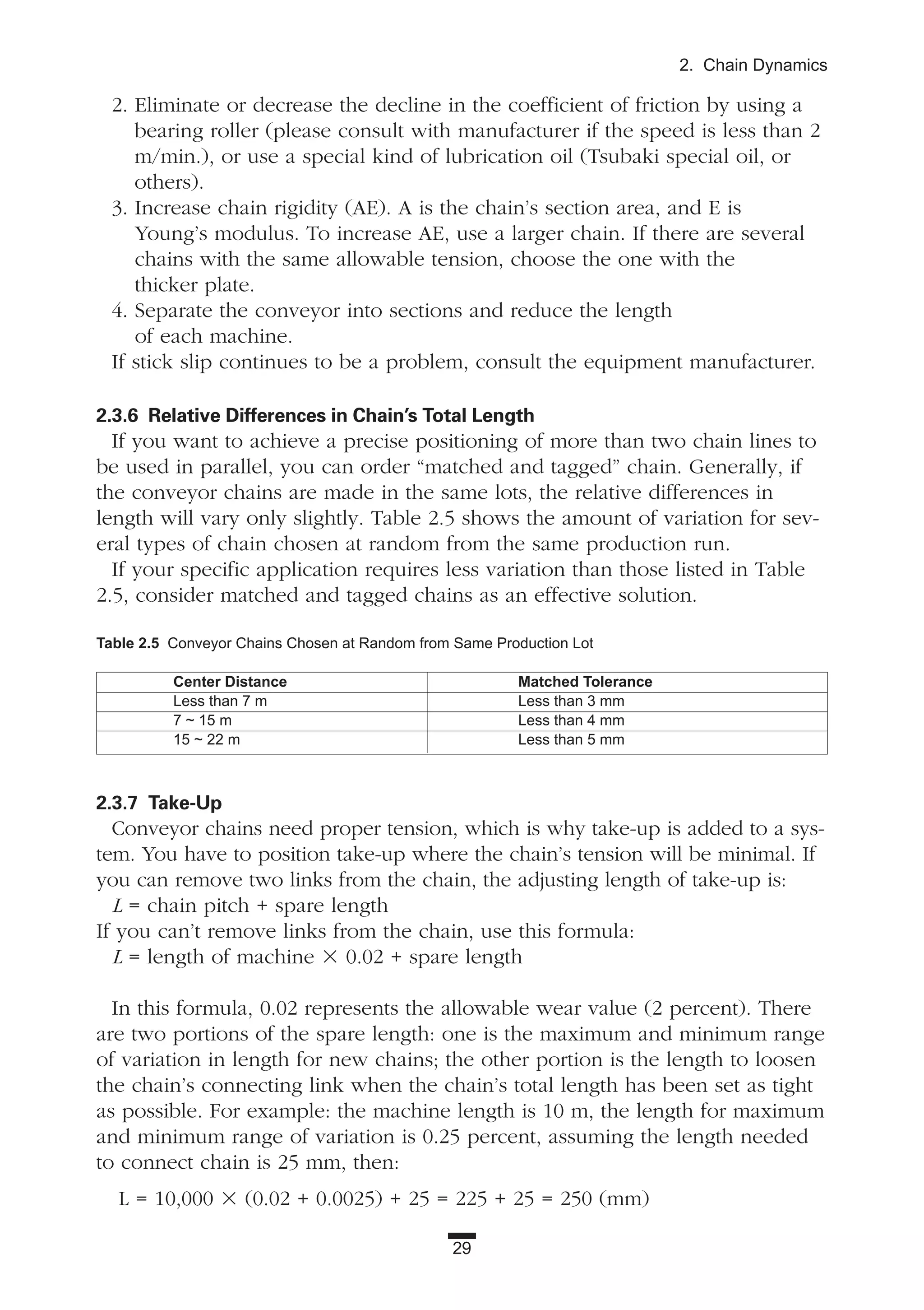 29
2. Chain Dynamics
2. Eliminate or decrease the decline in the coefficient of friction by using a
bearing roller (please consult with manufacturer if the speed is less than 2
m/min.), or use a special kind of lubrication oil (Tsubaki special oil, or
others).
3. Increase chain rigidity (AE). A is the chain’s section area, and E is
Young’s modulus. To increase AE, use a larger chain. If there are several
chains with the same allowable tension, choose the one with the
thicker plate.
4. Separate the conveyor into sections and reduce the length
of each machine.
If stick slip continues to be a problem, consult the equipment manufacturer.
2.3.6 Relative Differences in Chain’s Total Length
If you want to achieve a precise positioning of more than two chain lines to
be used in parallel, you can order “matched and tagged” chain. Generally, if
the conveyor chains are made in the same lots, the relative differences in
length will vary only slightly. Table 2.5 shows the amount of variation for sev-
eral types of chain chosen at random from the same production run.
If your specific application requires less variation than those listed in Table
2.5, consider matched and tagged chains as an effective solution.
2.3.7 Take-Up
Conveyor chains need proper tension, which is why take-up is added to a sys-
tem. You have to position take-up where the chain’s tension will be minimal. If
you can remove two links from the chain, the adjusting length of take-up is:
L = chain pitch + spare length
If you can’t remove links from the chain, use this formula:
L = length of machine ϫ 0.02 + spare length
In this formula, 0.02 represents the allowable wear value (2 percent). There
are two portions of the spare length: one is the maximum and minimum range
of variation in length for new chains; the other portion is the length to loosen
the chain’s connecting link when the chain’s total length has been set as tight
as possible. For example: the machine length is 10 m, the length for maximum
and minimum range of variation is 0.25 percent, assuming the length needed
to connect chain is 25 mm, then:
L = 10,000 ϫ (0.02 + 0.0025) + 25 = 225 + 25 = 250 (mm)
Table 2.5 Conveyor Chains Chosen at Random from Same Production Lot
Center Distance Matched Tolerance
Less than 7 m Less than 3 mm
7 ~ 15 m Less than 4 mm
15 ~ 22 m Less than 5 mm
 
