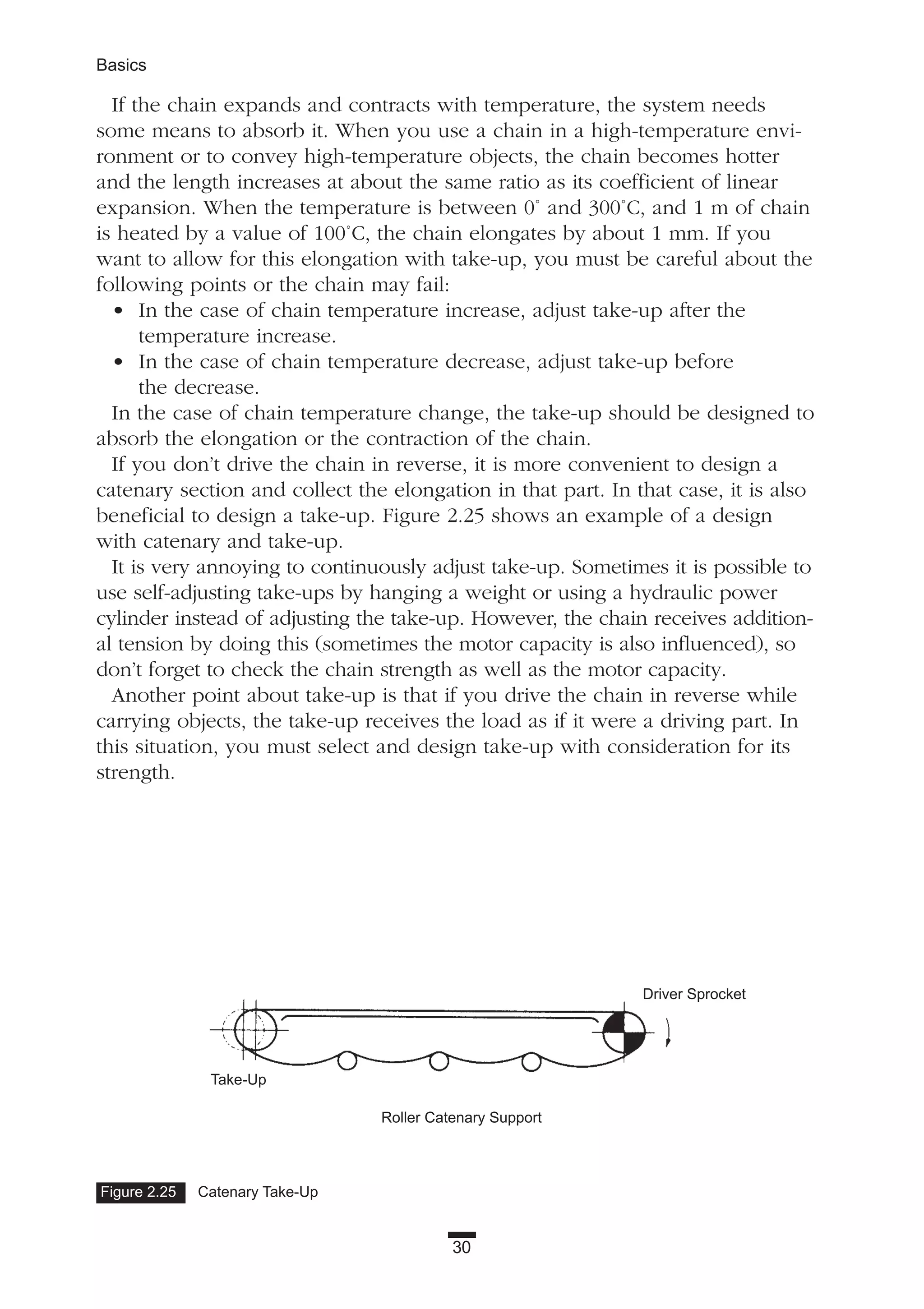 30
Basics
If the chain expands and contracts with temperature, the system needs
some means to absorb it. When you use a chain in a high-temperature envi-
ronment or to convey high-temperature objects, the chain becomes hotter
and the length increases at about the same ratio as its coefficient of linear
expansion. When the temperature is between 0˚ and 300˚C, and 1 m of chain
is heated by a value of 100˚C, the chain elongates by about 1 mm. If you
want to allow for this elongation with take-up, you must be careful about the
following points or the chain may fail:
• In the case of chain temperature increase, adjust take-up after the
temperature increase.
• In the case of chain temperature decrease, adjust take-up before
the decrease.
In the case of chain temperature change, the take-up should be designed to
absorb the elongation or the contraction of the chain.
If you don’t drive the chain in reverse, it is more convenient to design a
catenary section and collect the elongation in that part. In that case, it is also
beneficial to design a take-up. Figure 2.25 shows an example of a design
with catenary and take-up.
It is very annoying to continuously adjust take-up. Sometimes it is possible to
use self-adjusting take-ups by hanging a weight or using a hydraulic power
cylinder instead of adjusting the take-up. However, the chain receives addition-
al tension by doing this (sometimes the motor capacity is also influenced), so
don’t forget to check the chain strength as well as the motor capacity.
Another point about take-up is that if you drive the chain in reverse while
carrying objects, the take-up receives the load as if it were a driving part. In
this situation, you must select and design take-up with consideration for its
strength.
Figure 2.25 Catenary Take-Up
Driver Sprocket
Take-Up
Roller Catenary Support
 