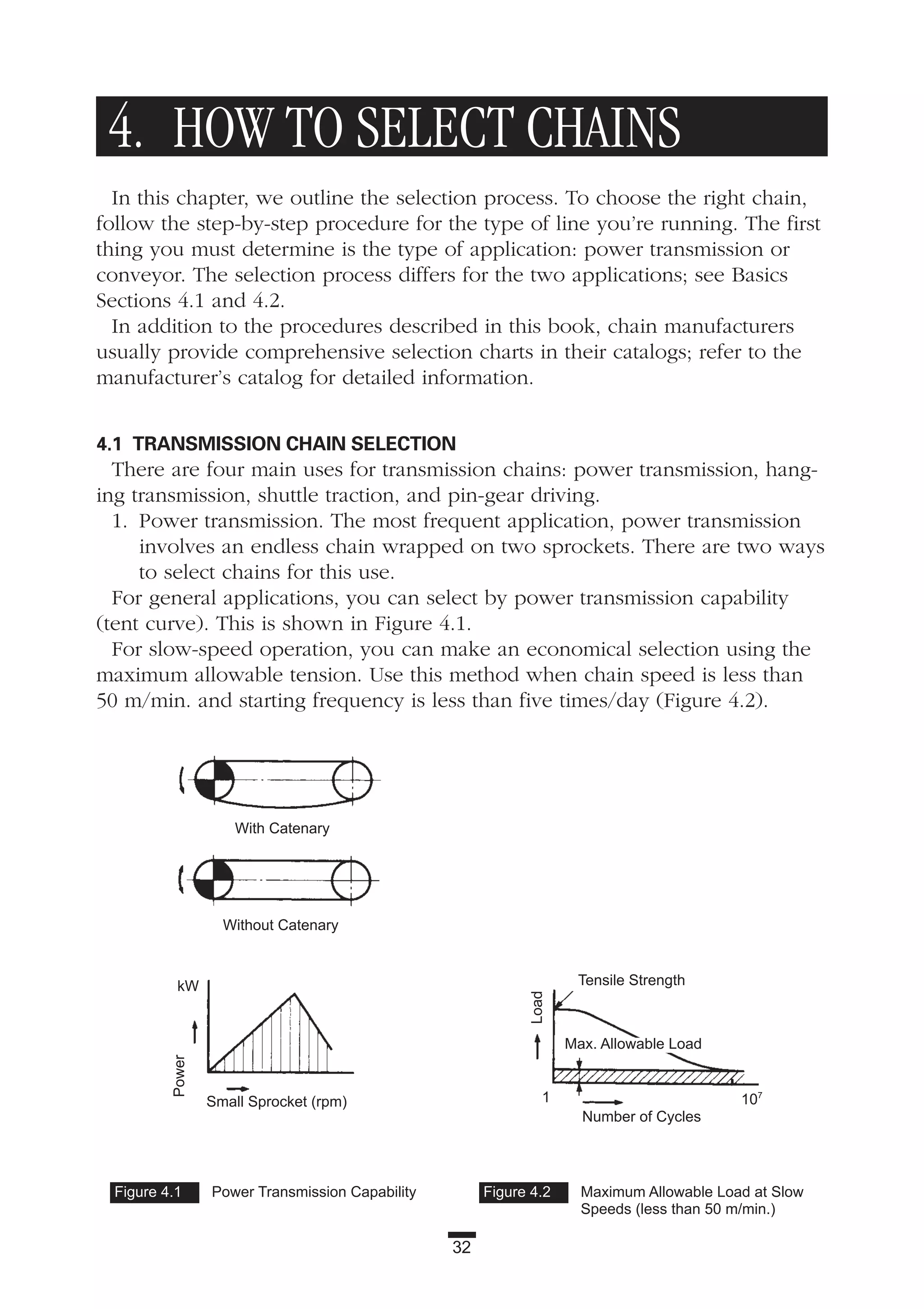 32
4. HOW TO SELECT CHAINS
In this chapter, we outline the selection process. To choose the right chain,
follow the step-by-step procedure for the type of line you’re running. The first
thing you must determine is the type of application: power transmission or
conveyor. The selection process differs for the two applications; see Basics
Sections 4.1 and 4.2.
In addition to the procedures described in this book, chain manufacturers
usually provide comprehensive selection charts in their catalogs; refer to the
manufacturer’s catalog for detailed information.
4.1 TRANSMISSION CHAIN SELECTION
There are four main uses for transmission chains: power transmission, hang-
ing transmission, shuttle traction, and pin-gear driving.
1. Power transmission. The most frequent application, power transmission
involves an endless chain wrapped on two sprockets. There are two ways
to select chains for this use.
For general applications, you can select by power transmission capability
(tent curve). This is shown in Figure 4.1.
For slow-speed operation, you can make an economical selection using the
maximum allowable tension. Use this method when chain speed is less than
50 m/min. and starting frequency is less than five times/day (Figure 4.2).
Figure 4.1 Power Transmission Capability Figure 4.2 Maximum Allowable Load at Slow
Speeds (less than 50 m/min.)
Small Sprocket (rpm)
Number of Cycles
Tensile Strength
Power
Max. Allowable Load
Load
With Catenary
Without Catenary
kW
1 107
 