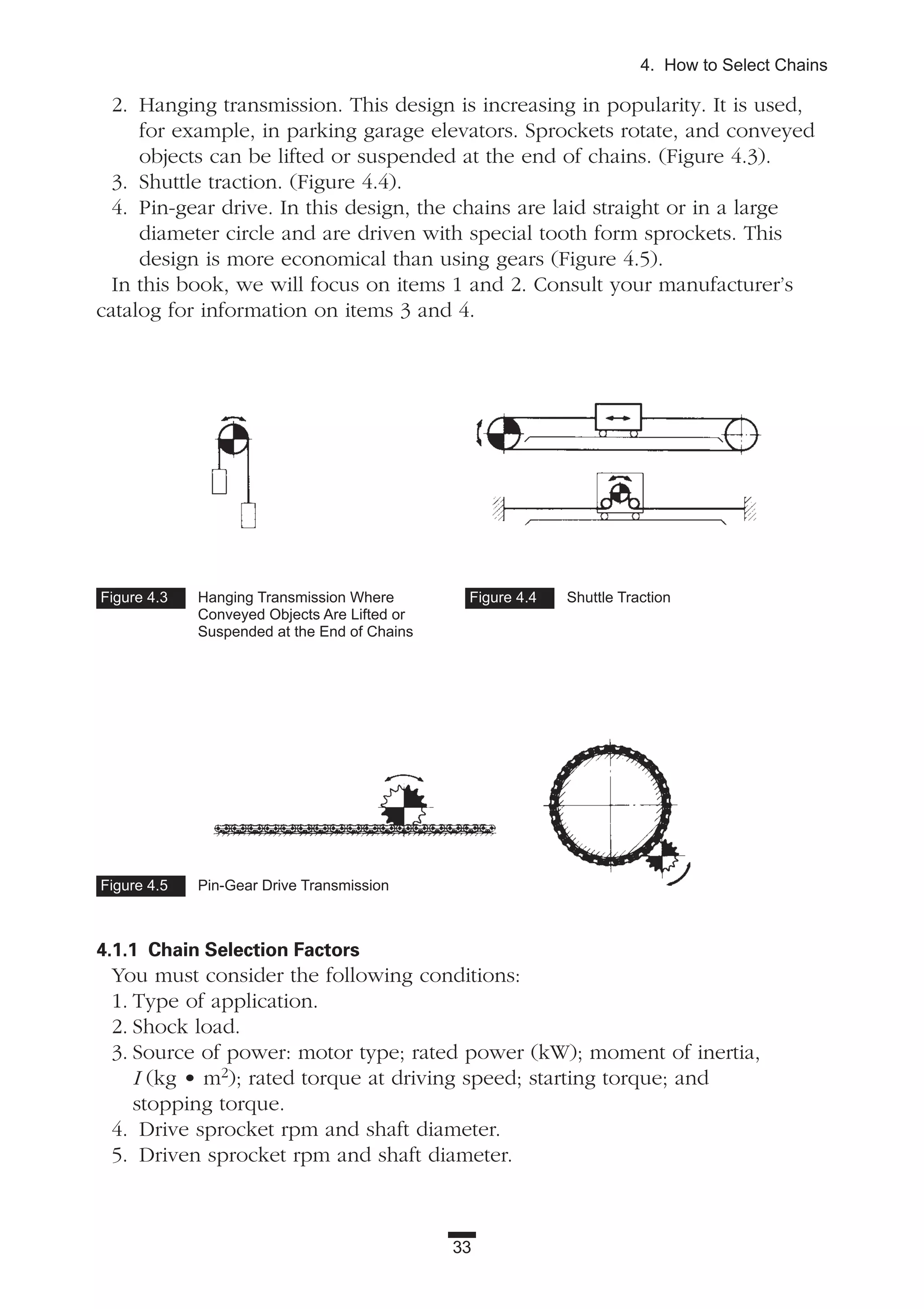 2. Hanging transmission. This design is increasing in popularity. It is used,
for example, in parking garage elevators. Sprockets rotate, and conveyed
objects can be lifted or suspended at the end of chains. (Figure 4.3).
3. Shuttle traction. (Figure 4.4).
4. Pin-gear drive. In this design, the chains are laid straight or in a large
diameter circle and are driven with special tooth form sprockets. This
design is more economical than using gears (Figure 4.5).
In this book, we will focus on items 1 and 2. Consult your manufacturer’s
catalog for information on items 3 and 4.
4.1.1 Chain Selection Factors
You must consider the following conditions:
1. Type of application.
2. Shock load.
3. Source of power: motor type; rated power (kW); moment of inertia,
I (kg • m2); rated torque at driving speed; starting torque; and
stopping torque.
4. Drive sprocket rpm and shaft diameter.
5. Driven sprocket rpm and shaft diameter.
33
4. How to Select Chains
Figure 4.3 Hanging Transmission Where
Conveyed Objects Are Lifted or
Suspended at the End of Chains
Figure 4.5 Pin-Gear Drive Transmission
Figure 4.4 Shuttle Traction
 