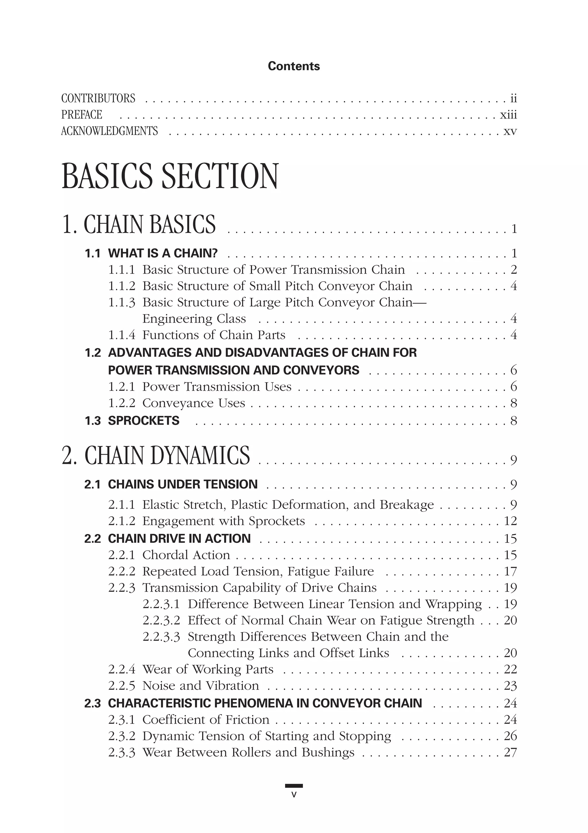 CONTRIBUTORS . . . . . . . . . . . . . . . . . . . . . . . . . . . . . . . . . . . . . . . . . . . . . . . . ii
PREFACE . . . . . . . . . . . . . . . . . . . . . . . . . . . . . . . . . . . . . . . . . . . . . . . . . . xiii
ACKNOWLEDGMENTS . . . . . . . . . . . . . . . . . . . . . . . . . . . . . . . . . . . . . . . . . . . . xv
BASICS SECTION
1. CHAIN BASICS . . . . . . . . . . . . . . . . . . . . . . . . . . . . . . . . . . . . 1
1.1 WHAT IS A CHAIN? . . . . . . . . . . . . . . . . . . . . . . . . . . . . . . . . . . . . 1
1.1.1 Basic Structure of Power Transmission Chain . . . . . . . . . . . . 2
1.1.2 Basic Structure of Small Pitch Conveyor Chain . . . . . . . . . . . 4
1.1.3 Basic Structure of Large Pitch Conveyor Chain—
Engineering Class . . . . . . . . . . . . . . . . . . . . . . . . . . . . . . . . 4
1.1.4 Functions of Chain Parts . . . . . . . . . . . . . . . . . . . . . . . . . . . 4
1.2 ADVANTAGES AND DISADVANTAGES OF CHAIN FOR
POWER TRANSMISSION AND CONVEYORS . . . . . . . . . . . . . . . . . . 6
1.2.1 Power Transmission Uses . . . . . . . . . . . . . . . . . . . . . . . . . . . 6
1.2.2 Conveyance Uses . . . . . . . . . . . . . . . . . . . . . . . . . . . . . . . . . 8
1.3 SPROCKETS . . . . . . . . . . . . . . . . . . . . . . . . . . . . . . . . . . . . . . . . 8
2. CHAIN DYNAMICS . . . . . . . . . . . . . . . . . . . . . . . . . . . . . . . . 9
2.1 CHAINS UNDER TENSION . . . . . . . . . . . . . . . . . . . . . . . . . . . . . . . 9
2.1.1 Elastic Stretch, Plastic Deformation, and Breakage . . . . . . . . . 9
2.1.2 Engagement with Sprockets . . . . . . . . . . . . . . . . . . . . . . . . 12
2.2 CHAIN DRIVE IN ACTION . . . . . . . . . . . . . . . . . . . . . . . . . . . . . . . 15
2.2.1 Chordal Action . . . . . . . . . . . . . . . . . . . . . . . . . . . . . . . . . . 15
2.2.2 Repeated Load Tension, Fatigue Failure . . . . . . . . . . . . . . . 17
2.2.3 Transmission Capability of Drive Chains . . . . . . . . . . . . . . . 19
2.2.3.1 Difference Between Linear Tension and Wrapping . . 19
2.2.3.2 Effect of Normal Chain Wear on Fatigue Strength . . . 20
2.2.3.3 Strength Differences Between Chain and the
Connecting Links and Offset Links . . . . . . . . . . . . . 20
2.2.4 Wear of Working Parts . . . . . . . . . . . . . . . . . . . . . . . . . . . . 22
2.2.5 Noise and Vibration . . . . . . . . . . . . . . . . . . . . . . . . . . . . . . 23
2.3 CHARACTERISTIC PHENOMENA IN CONVEYOR CHAIN . . . . . . . . . 24
2.3.1 Coefficient of Friction . . . . . . . . . . . . . . . . . . . . . . . . . . . . . 24
2.3.2 Dynamic Tension of Starting and Stopping . . . . . . . . . . . . . 26
2.3.3 Wear Between Rollers and Bushings . . . . . . . . . . . . . . . . . . 27
v
Contents
 