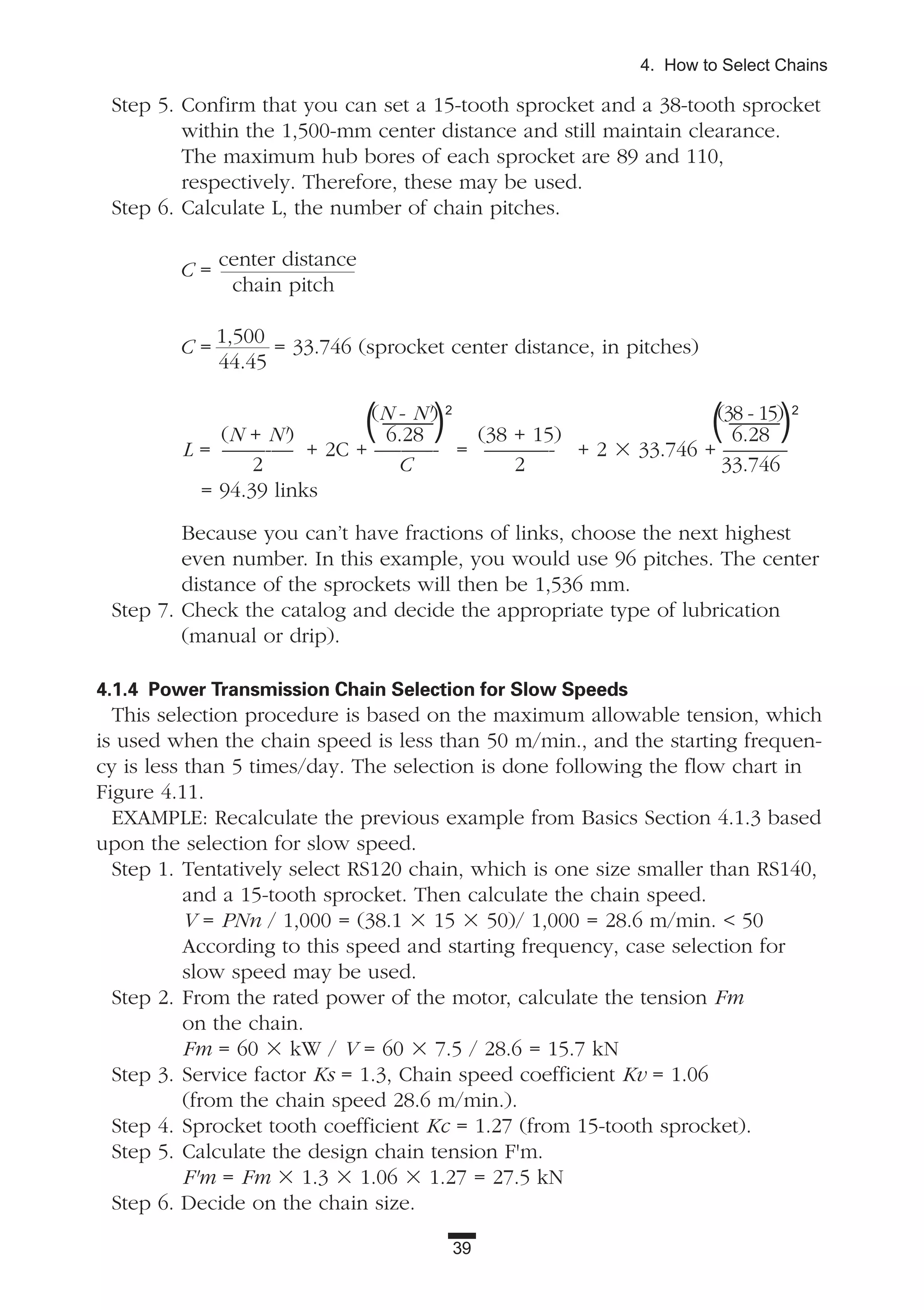 39
4. How to Select Chains
Step 5. Confirm that you can set a 15-tooth sprocket and a 38-tooth sprocket
within the 1,500-mm center distance and still maintain clearance.
The maximum hub bores of each sprocket are 89 and 110,
respectively. Therefore, these may be used.
Step 6. Calculate L, the number of chain pitches.
C =
center distance
chain pitch
C =
1,500
44.45
= 33.746 (sprocket center distance, in pitches)
(N - N') (38 - 15)
(N + N') 6.28 (38 + 15) 6.28
L = ——-— + 2C + —--—-- = ———- + 2 ϫ 33.746 + ———
2 C 2 33.746
= 94.39 links
Because you can’t have fractions of links, choose the next highest
even number. In this example, you would use 96 pitches. The center
distance of the sprockets will then be 1,536 mm.
Step 7. Check the catalog and decide the appropriate type of lubrication
(manual or drip).
4.1.4 Power Transmission Chain Selection for Slow Speeds
This selection procedure is based on the maximum allowable tension, which
is used when the chain speed is less than 50 m/min., and the starting frequen-
cy is less than 5 times/day. The selection is done following the flow chart in
Figure 4.11.
EXAMPLE: Recalculate the previous example from Basics Section 4.1.3 based
upon the selection for slow speed.
Step 1. Tentatively select RS120 chain, which is one size smaller than RS140,
and a 15-tooth sprocket. Then calculate the chain speed.
V = PNn / 1,000 = (38.1 ϫ 15 ϫ 50)/ 1,000 = 28.6 m/min. < 50
According to this speed and starting frequency, case selection for
slow speed may be used.
Step 2. From the rated power of the motor, calculate the tension Fm
on the chain.
Fm = 60 ϫ kW / V = 60 ϫ 7.5 / 28.6 = 15.7 kN
Step 3. Service factor Ks = 1.3, Chain speed coefficient Kv = 1.06
(from the chain speed 28.6 m/min.).
Step 4. Sprocket tooth coefficient Kc = 1.27 (from 15-tooth sprocket).
Step 5. Calculate the design chain tension F'm.
F'm = Fm ϫ 1.3 ϫ 1.06 ϫ 1.27 = 27.5 kN
Step 6. Decide on the chain size.
(——)2
(——)2
 
