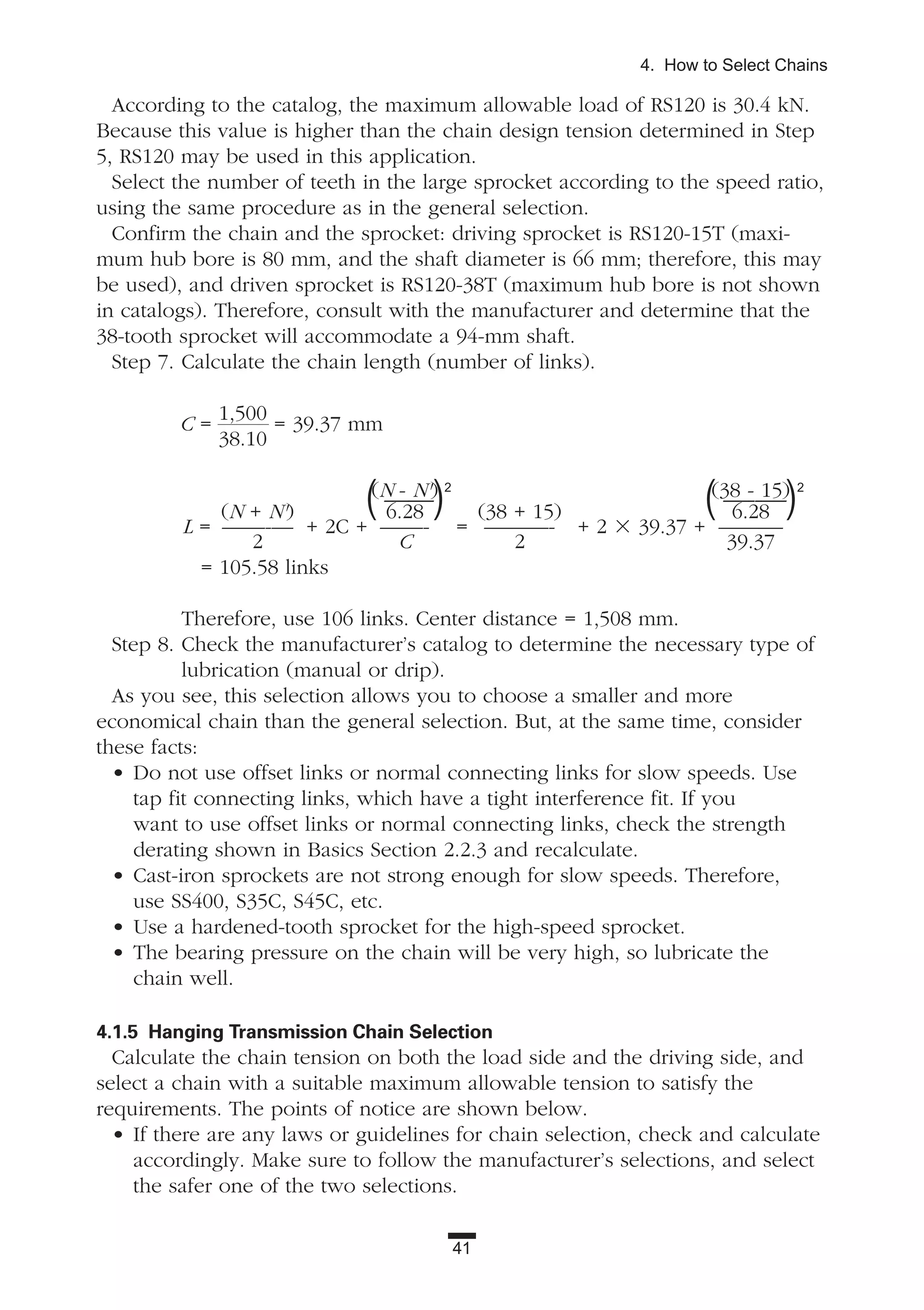 41
4. How to Select Chains
According to the catalog, the maximum allowable load of RS120 is 30.4 kN.
Because this value is higher than the chain design tension determined in Step
5, RS120 may be used in this application.
Select the number of teeth in the large sprocket according to the speed ratio,
using the same procedure as in the general selection.
Confirm the chain and the sprocket: driving sprocket is RS120-15T (maxi-
mum hub bore is 80 mm, and the shaft diameter is 66 mm; therefore, this may
be used), and driven sprocket is RS120-38T (maximum hub bore is not shown
in catalogs). Therefore, consult with the manufacturer and determine that the
38-tooth sprocket will accommodate a 94-mm shaft.
Step 7. Calculate the chain length (number of links).
C =
1,500
38.10
= 39.37 mm
(N - N') (38 - 15)
(N + N') 6.28 (38 + 15) 6.28
L = ——-— + 2C + ——- = ———- + 2 ϫ 39.37 + ———
2 C 2 39.37
= 105.58 links
Therefore, use 106 links. Center distance = 1,508 mm.
Step 8. Check the manufacturer’s catalog to determine the necessary type of
lubrication (manual or drip).
As you see, this selection allows you to choose a smaller and more
economical chain than the general selection. But, at the same time, consider
these facts:
• Do not use offset links or normal connecting links for slow speeds. Use
tap fit connecting links, which have a tight interference fit. If you
want to use offset links or normal connecting links, check the strength
derating shown in Basics Section 2.2.3 and recalculate.
• Cast-iron sprockets are not strong enough for slow speeds. Therefore,
use SS400, S35C, S45C, etc.
• Use a hardened-tooth sprocket for the high-speed sprocket.
• The bearing pressure on the chain will be very high, so lubricate the
chain well.
4.1.5 Hanging Transmission Chain Selection
Calculate the chain tension on both the load side and the driving side, and
select a chain with a suitable maximum allowable tension to satisfy the
requirements. The points of notice are shown below.
• If there are any laws or guidelines for chain selection, check and calculate
accordingly. Make sure to follow the manufacturer’s selections, and select
the safer one of the two selections.
( ——)2
( —--—)2
 