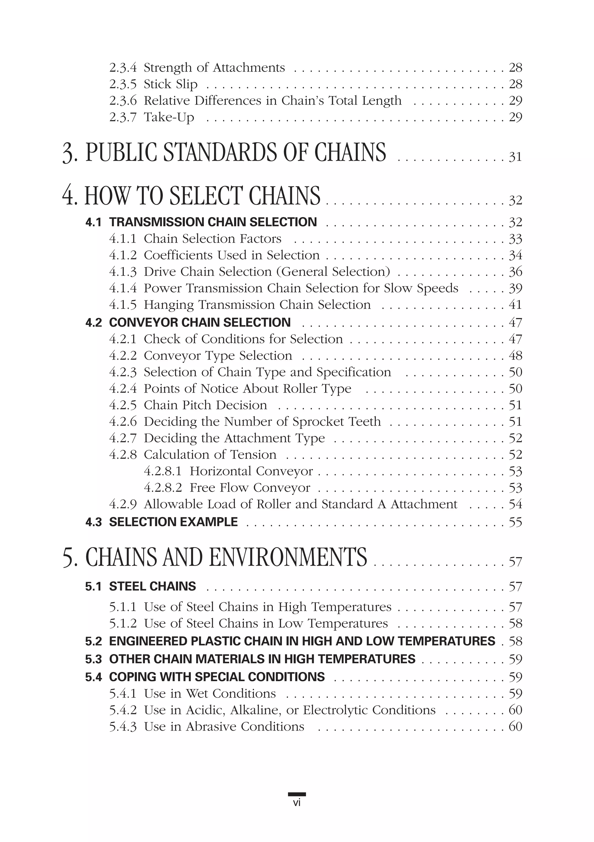 vi
2.3.4 Strength of Attachments . . . . . . . . . . . . . . . . . . . . . . . . . . . 28
2.3.5 Stick Slip . . . . . . . . . . . . . . . . . . . . . . . . . . . . . . . . . . . . . . 28
2.3.6 Relative Differences in Chain’s Total Length . . . . . . . . . . . . 29
2.3.7 Take-Up . . . . . . . . . . . . . . . . . . . . . . . . . . . . . . . . . . . . . . 29
3. PUBLIC STANDARDS OF CHAINS . . . . . . . . . . . . . . 31
4. HOW TO SELECT CHAINS . . . . . . . . . . . . . . . . . . . . . . . 32
4.1 TRANSMISSION CHAIN SELECTION . . . . . . . . . . . . . . . . . . . . . . . 32
4.1.1 Chain Selection Factors . . . . . . . . . . . . . . . . . . . . . . . . . . . 33
4.1.2 Coefficients Used in Selection . . . . . . . . . . . . . . . . . . . . . . . 34
4.1.3 Drive Chain Selection (General Selection) . . . . . . . . . . . . . . 36
4.1.4 Power Transmission Chain Selection for Slow Speeds . . . . . 39
4.1.5 Hanging Transmission Chain Selection . . . . . . . . . . . . . . . . 41
4.2 CONVEYOR CHAIN SELECTION . . . . . . . . . . . . . . . . . . . . . . . . . . 47
4.2.1 Check of Conditions for Selection . . . . . . . . . . . . . . . . . . . . 47
4.2.2 Conveyor Type Selection . . . . . . . . . . . . . . . . . . . . . . . . . . 48
4.2.3 Selection of Chain Type and Specification . . . . . . . . . . . . . 50
4.2.4 Points of Notice About Roller Type . . . . . . . . . . . . . . . . . . 50
4.2.5 Chain Pitch Decision . . . . . . . . . . . . . . . . . . . . . . . . . . . . . 51
4.2.6 Deciding the Number of Sprocket Teeth . . . . . . . . . . . . . . . 51
4.2.7 Deciding the Attachment Type . . . . . . . . . . . . . . . . . . . . . . 52
4.2.8 Calculation of Tension . . . . . . . . . . . . . . . . . . . . . . . . . . . . 52
4.2.8.1 Horizontal Conveyor . . . . . . . . . . . . . . . . . . . . . . . . 53
4.2.8.2 Free Flow Conveyor . . . . . . . . . . . . . . . . . . . . . . . . 53
4.2.9 Allowable Load of Roller and Standard A Attachment . . . . . 54
4.3 SELECTION EXAMPLE . . . . . . . . . . . . . . . . . . . . . . . . . . . . . . . . . 55
5. CHAINS AND ENVIRONMENTS . . . . . . . . . . . . . . . . . 57
5.1 STEEL CHAINS . . . . . . . . . . . . . . . . . . . . . . . . . . . . . . . . . . . . . . 57
5.1.1 Use of Steel Chains in High Temperatures . . . . . . . . . . . . . . 57
5.1.2 Use of Steel Chains in Low Temperatures . . . . . . . . . . . . . . 58
5.2 ENGINEERED PLASTIC CHAIN IN HIGH AND LOW TEMPERATURES . 58
5.3 OTHER CHAIN MATERIALS IN HIGH TEMPERATURES . . . . . . . . . . . 59
5.4 COPING WITH SPECIAL CONDITIONS . . . . . . . . . . . . . . . . . . . . . . 59
5.4.1 Use in Wet Conditions . . . . . . . . . . . . . . . . . . . . . . . . . . . . 59
5.4.2 Use in Acidic, Alkaline, or Electrolytic Conditions . . . . . . . . 60
5.4.3 Use in Abrasive Conditions . . . . . . . . . . . . . . . . . . . . . . . . 60
 