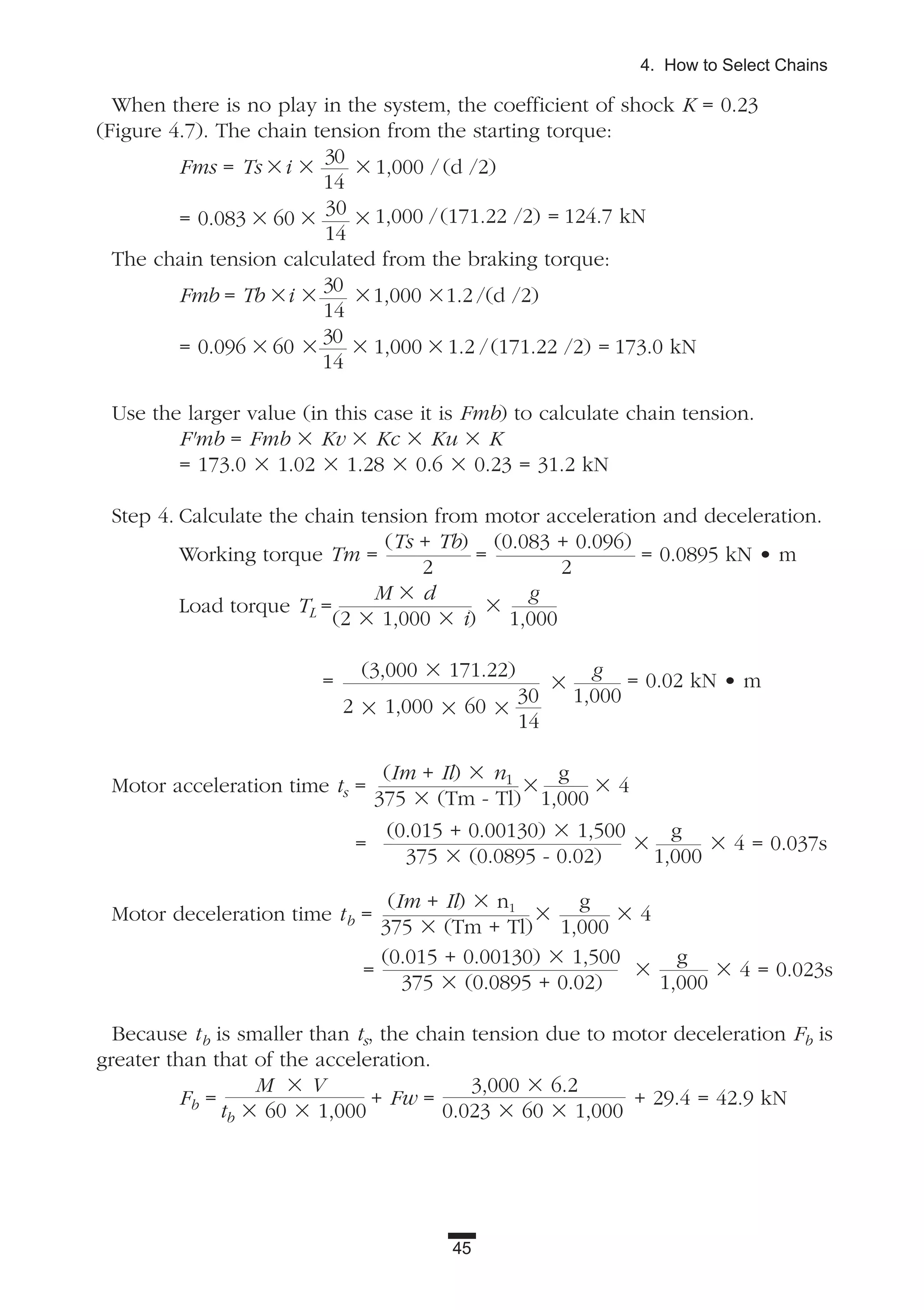 45
4. How to Select Chains
When there is no play in the system, the coefficient of shock K = 0.23
(Figure 4.7). The chain tension from the starting torque:
Fms = Ts ϫi ϫ
30
ϫ 1,000 / (d /2)
14
= 0.083 ϫ 60 ϫ
30
ϫ 1,000 /(171.22 /2) = 124.7 kN
14
The chain tension calculated from the braking torque:
Fmb = Tb ϫi ϫ
30
ϫ1,000 ϫ1.2 /(d /2)
14
= 0.096 ϫ 60 ϫ
30
ϫ 1,000 ϫ 1.2 /(171.22 /2) = 173.0 kN
14
Use the larger value (in this case it is Fmb) to calculate chain tension.
F'mb = Fmb ϫ Kv ϫ Kc ϫ Ku ϫ K
= 173.0 ϫ 1.02 ϫ 1.28 ϫ 0.6 ϫ 0.23 = 31.2 kN
Step 4. Calculate the chain tension from motor acceleration and deceleration.
Working torque Tm =
(Ts + Tb)
=
(0.083 + 0.096)
= 0.0895 kN • m
2 2
Load torque TL =
M ϫ d
ϫ
g
(2 ϫ 1,000 ϫ i) 1,000
=
(3,000 ϫ 171.22)
ϫ
g
= 0.02 kN • m
2 ϫ 1,000 ϫ 60 ϫ
30 1,000
14
Motor acceleration time ts =
(Im + Il) ϫ n1
ϫ
g
ϫ 4
375 ϫ (Tm - Tl) 1,000
=
(0.015 + 0.00130) ϫ 1,500
ϫ
g
ϫ 4 = 0.037s
375 ϫ (0.0895 - 0.02) 1,000
Motor deceleration time tb =
(Im + Il) ϫ n1
ϫ
g
ϫ 4
375 ϫ (Tm + Tl) 1,000
=
(0.015 + 0.00130) ϫ 1,500
ϫ
g
ϫ 4 = 0.023s
375 ϫ (0.0895 + 0.02) 1,000
Because tb is smaller than ts, the chain tension due to motor deceleration Fb is
greater than that of the acceleration.
Fb =
M ϫ V
+ Fw =
3,000 ϫ 6.2
+ 29.4 = 42.9 kN
tb ϫ 60 ϫ 1,000 0.023 ϫ 60 ϫ 1,000
 