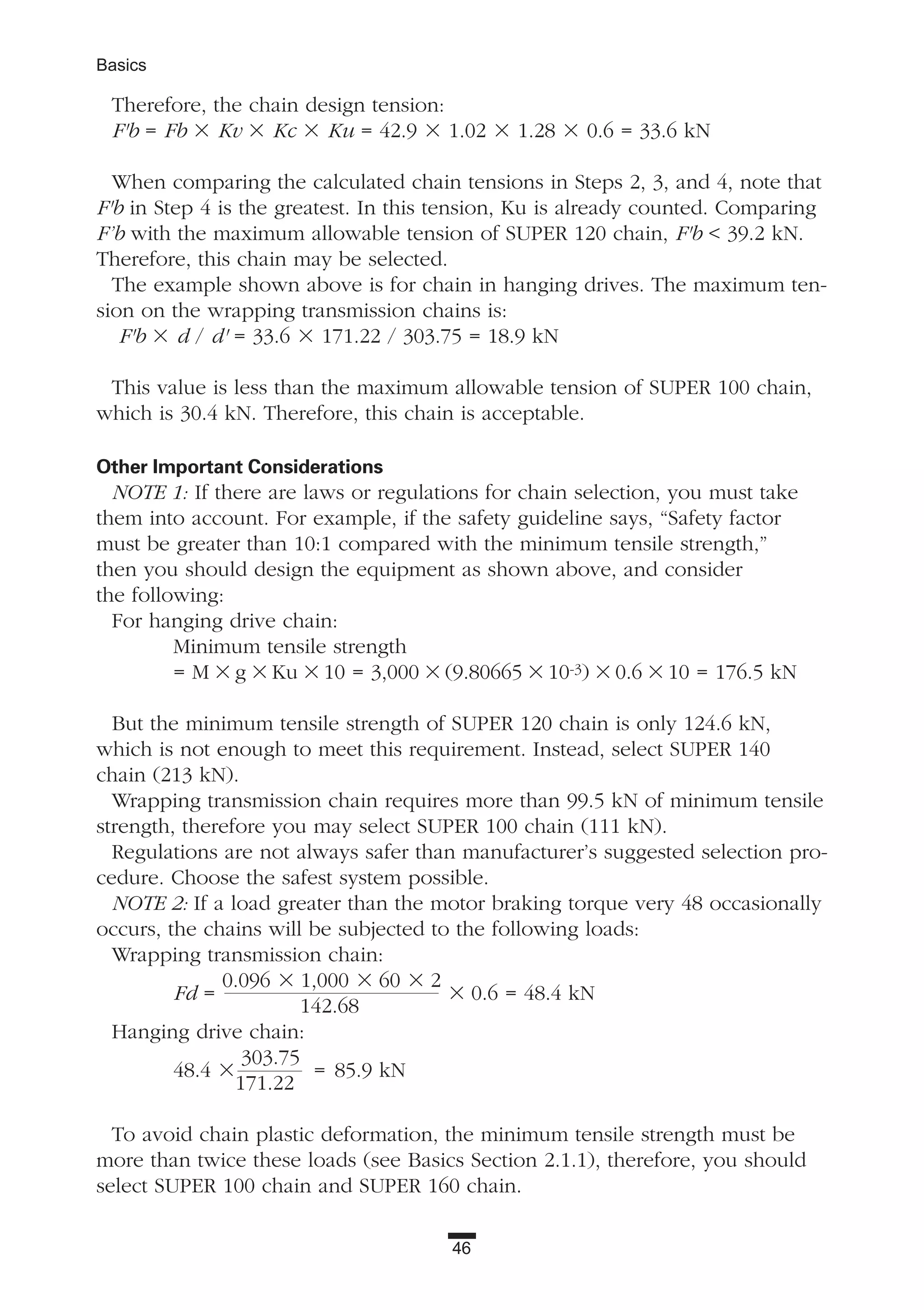 46
Basics
Therefore, the chain design tension:
F'b = Fb ϫ Kv ϫ Kc ϫ Ku = 42.9 ϫ 1.02 ϫ 1.28 ϫ 0.6 = 33.6 kN
When comparing the calculated chain tensions in Steps 2, 3, and 4, note that
F'b in Step 4 is the greatest. In this tension, Ku is already counted. Comparing
F’b with the maximum allowable tension of SUPER 120 chain, F'b < 39.2 kN.
Therefore, this chain may be selected.
The example shown above is for chain in hanging drives. The maximum ten-
sion on the wrapping transmission chains is:
F'b ϫ d / d' = 33.6 ϫ 171.22 / 303.75 = 18.9 kN
This value is less than the maximum allowable tension of SUPER 100 chain,
which is 30.4 kN. Therefore, this chain is acceptable.
Other Important Considerations
NOTE 1: If there are laws or regulations for chain selection, you must take
them into account. For example, if the safety guideline says, “Safety factor
must be greater than 10:1 compared with the minimum tensile strength,”
then you should design the equipment as shown above, and consider
the following:
For hanging drive chain:
Minimum tensile strength
= M ϫ g ϫ Ku ϫ 10 = 3,000 ϫ (9.80665 ϫ 10-3) ϫ 0.6 ϫ 10 = 176.5 kN
But the minimum tensile strength of SUPER 120 chain is only 124.6 kN,
which is not enough to meet this requirement. Instead, select SUPER 140
chain (213 kN).
Wrapping transmission chain requires more than 99.5 kN of minimum tensile
strength, therefore you may select SUPER 100 chain (111 kN).
Regulations are not always safer than manufacturer’s suggested selection pro-
cedure. Choose the safest system possible.
NOTE 2: If a load greater than the motor braking torque very 48 occasionally
occurs, the chains will be subjected to the following loads:
Wrapping transmission chain:
Fd =
0.096 ϫ 1,000 ϫ 60 ϫ 2
ϫ 0.6 = 48.4 kN
142.68
Hanging drive chain:
48.4 ϫ
303.75
= 85.9 kN
171.22
To avoid chain plastic deformation, the minimum tensile strength must be
more than twice these loads (see Basics Section 2.1.1), therefore, you should
select SUPER 100 chain and SUPER 160 chain.
 