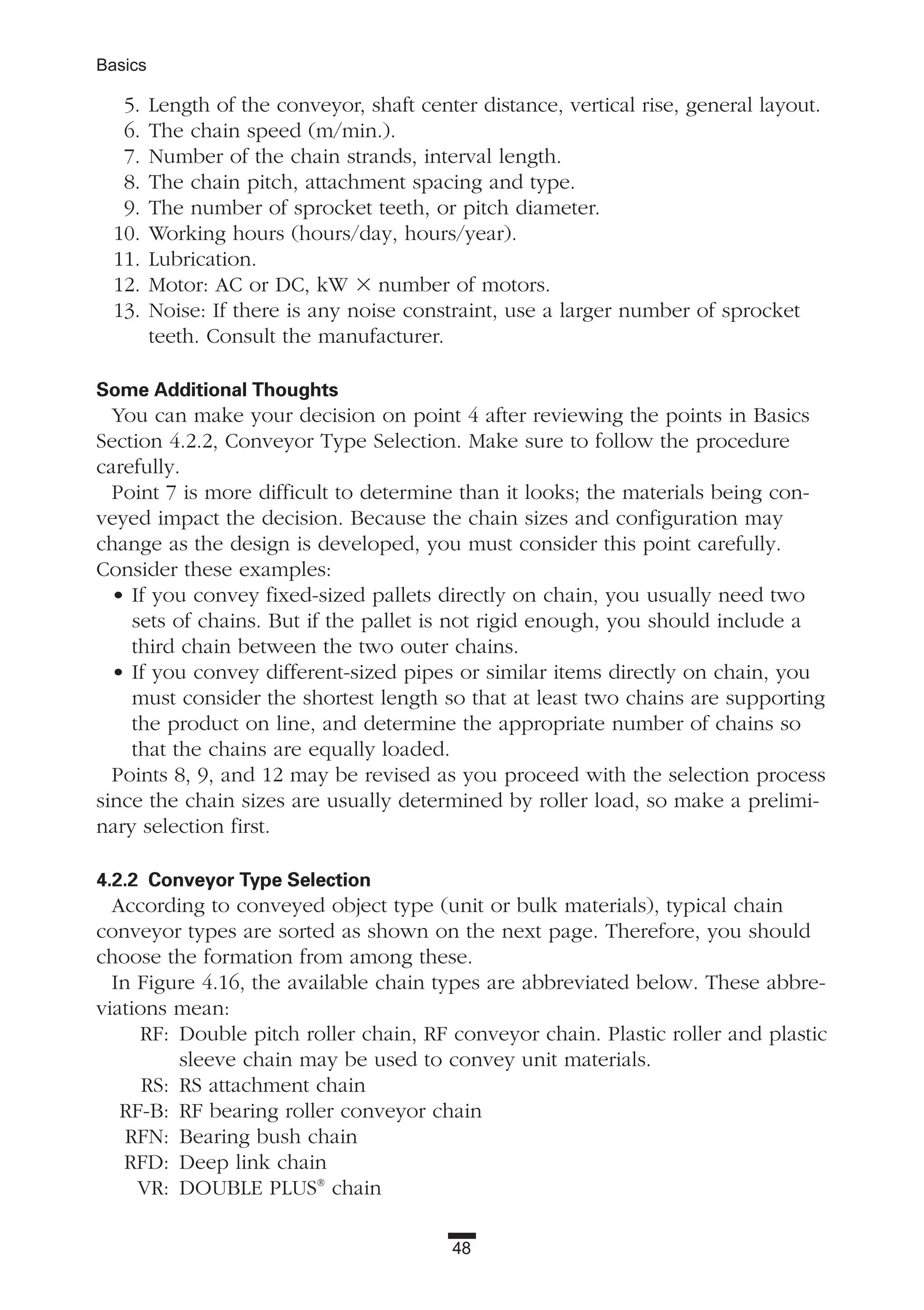 48
Basics
5. Length of the conveyor, shaft center distance, vertical rise, general layout.
6. The chain speed (m/min.).
7. Number of the chain strands, interval length.
8. The chain pitch, attachment spacing and type.
9. The number of sprocket teeth, or pitch diameter.
10. Working hours (hours/day, hours/year).
11. Lubrication.
12. Motor: AC or DC, kW ϫ number of motors.
13. Noise: If there is any noise constraint, use a larger number of sprocket
teeth. Consult the manufacturer.
Some Additional Thoughts
You can make your decision on point 4 after reviewing the points in Basics
Section 4.2.2, Conveyor Type Selection. Make sure to follow the procedure
carefully.
Point 7 is more difficult to determine than it looks; the materials being con-
veyed impact the decision. Because the chain sizes and configuration may
change as the design is developed, you must consider this point carefully.
Consider these examples:
• If you convey fixed-sized pallets directly on chain, you usually need two
sets of chains. But if the pallet is not rigid enough, you should include a
third chain between the two outer chains.
• If you convey different-sized pipes or similar items directly on chain, you
must consider the shortest length so that at least two chains are supporting
the product on line, and determine the appropriate number of chains so
that the chains are equally loaded.
Points 8, 9, and 12 may be revised as you proceed with the selection process
since the chain sizes are usually determined by roller load, so make a prelimi-
nary selection first.
4.2.2 Conveyor Type Selection
According to conveyed object type (unit or bulk materials), typical chain
conveyor types are sorted as shown on the next page. Therefore, you should
choose the formation from among these.
In Figure 4.16, the available chain types are abbreviated below. These abbre-
viations mean:
RF: Double pitch roller chain, RF conveyor chain. Plastic roller and plastic
sleeve chain may be used to convey unit materials.
RS: RS attachment chain
RF-B: RF bearing roller conveyor chain
RFN: Bearing bush chain
RFD: Deep link chain
VR: DOUBLE PLUS®
chain
 