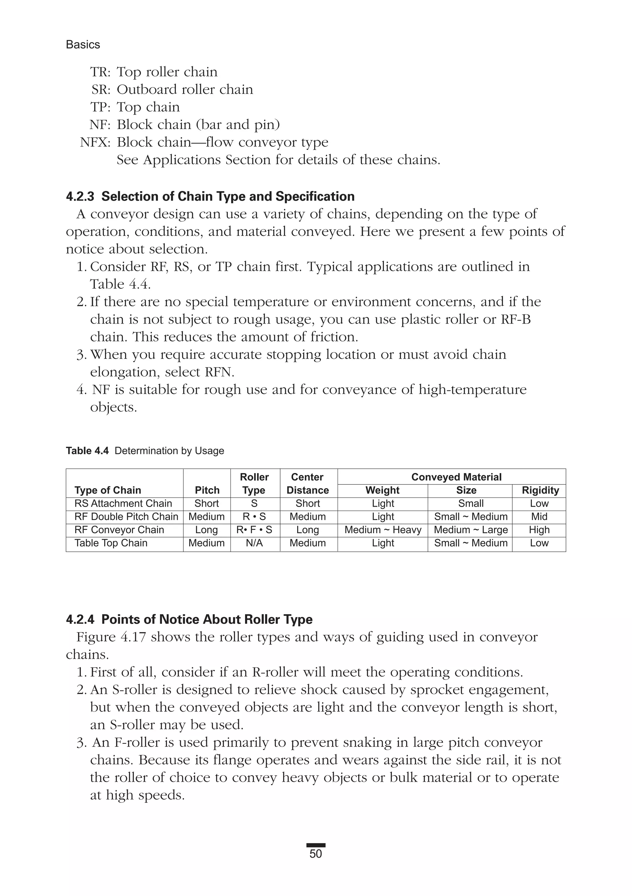 TR: Top roller chain
SR: Outboard roller chain
TP: Top chain
NF: Block chain (bar and pin)
NFX: Block chain—flow conveyor type
See Applications Section for details of these chains.
4.2.3 Selection of Chain Type and Specification
A conveyor design can use a variety of chains, depending on the type of
operation, conditions, and material conveyed. Here we present a few points of
notice about selection.
1. Consider RF, RS, or TP chain first. Typical applications are outlined in
Table 4.4.
2. If there are no special temperature or environment concerns, and if the
chain is not subject to rough usage, you can use plastic roller or RF-B
chain. This reduces the amount of friction.
3. When you require accurate stopping location or must avoid chain
elongation, select RFN.
4. NF is suitable for rough use and for conveyance of high-temperature
objects.
4.2.4 Points of Notice About Roller Type
Figure 4.17 shows the roller types and ways of guiding used in conveyor
chains.
1. First of all, consider if an R-roller will meet the operating conditions.
2. An S-roller is designed to relieve shock caused by sprocket engagement,
but when the conveyed objects are light and the conveyor length is short,
an S-roller may be used.
3. An F-roller is used primarily to prevent snaking in large pitch conveyor
chains. Because its flange operates and wears against the side rail, it is not
the roller of choice to convey heavy objects or bulk material or to operate
at high speeds.
50
Basics
Table 4.4 Determination by Usage
Roller Center Conveyed Material
Type of Chain Pitch Type Distance Weight Size Rigidity
RS Attachment Chain Short S Short Light Small Low
RF Double Pitch Chain Medium R • S Medium Light Small ~ Medium Mid
RF Conveyor Chain Long R• F • S Long Medium ~ Heavy Medium ~ Large High
Table Top Chain Medium N/A Medium Light Small ~ Medium Low
 