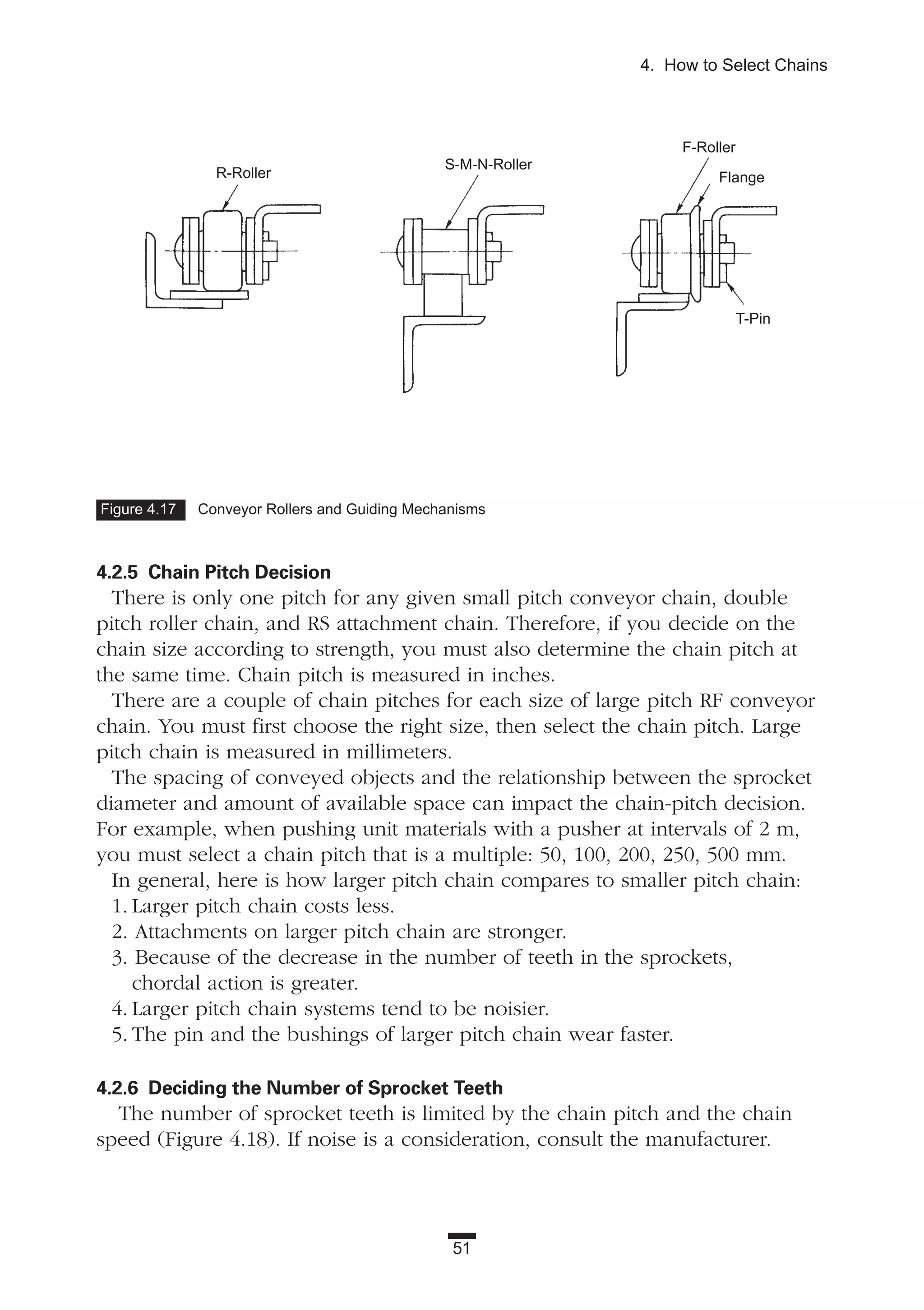 51
4. How to Select Chains
4.2.5 Chain Pitch Decision
There is only one pitch for any given small pitch conveyor chain, double
pitch roller chain, and RS attachment chain. Therefore, if you decide on the
chain size according to strength, you must also determine the chain pitch at
the same time. Chain pitch is measured in inches.
There are a couple of chain pitches for each size of large pitch RF conveyor
chain. You must first choose the right size, then select the chain pitch. Large
pitch chain is measured in millimeters.
The spacing of conveyed objects and the relationship between the sprocket
diameter and amount of available space can impact the chain-pitch decision.
For example, when pushing unit materials with a pusher at intervals of 2 m,
you must select a chain pitch that is a multiple: 50, 100, 200, 250, 500 mm.
In general, here is how larger pitch chain compares to smaller pitch chain:
1. Larger pitch chain costs less.
2. Attachments on larger pitch chain are stronger.
3. Because of the decrease in the number of teeth in the sprockets,
chordal action is greater.
4. Larger pitch chain systems tend to be noisier.
5. The pin and the bushings of larger pitch chain wear faster.
4.2.6 Deciding the Number of Sprocket Teeth
The number of sprocket teeth is limited by the chain pitch and the chain
speed (Figure 4.18). If noise is a consideration, consult the manufacturer.
Figure 4.17 Conveyor Rollers and Guiding Mechanisms
R-Roller
S-M-N-Roller
F-Roller
Flange
T-Pin
 