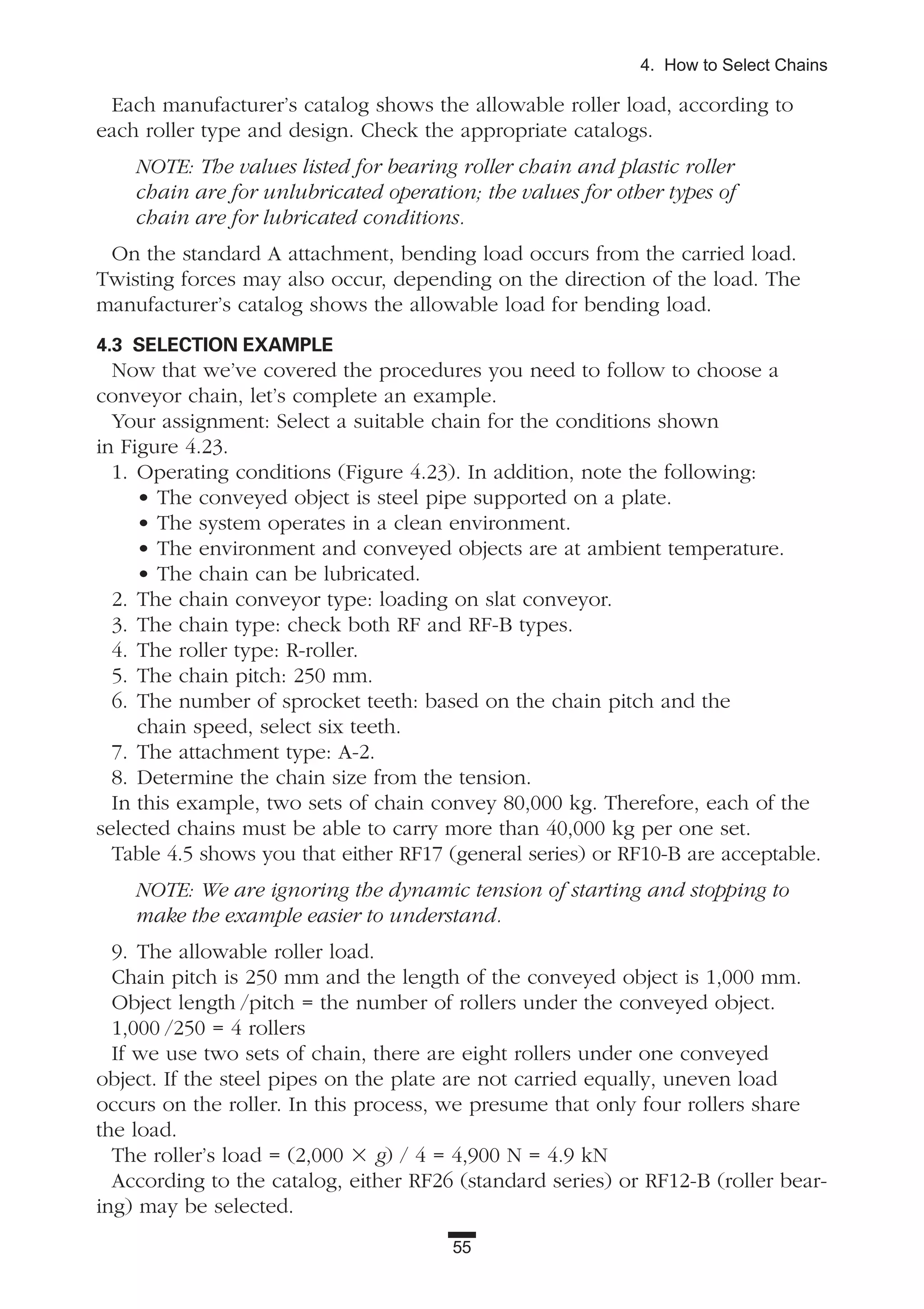 55
4. How to Select Chains
Each manufacturer’s catalog shows the allowable roller load, according to
each roller type and design. Check the appropriate catalogs.
NOTE: The values listed for bearing roller chain and plastic roller
chain are for unlubricated operation; the values for other types of
chain are for lubricated conditions.
On the standard A attachment, bending load occurs from the carried load.
Twisting forces may also occur, depending on the direction of the load. The
manufacturer’s catalog shows the allowable load for bending load.
4.3 SELECTION EXAMPLE
Now that we’ve covered the procedures you need to follow to choose a
conveyor chain, let’s complete an example.
Your assignment: Select a suitable chain for the conditions shown
in Figure 4.23.
1. Operating conditions (Figure 4.23). In addition, note the following:
• The conveyed object is steel pipe supported on a plate.
• The system operates in a clean environment.
• The environment and conveyed objects are at ambient temperature.
• The chain can be lubricated.
2. The chain conveyor type: loading on slat conveyor.
3. The chain type: check both RF and RF-B types.
4. The roller type: R-roller.
5. The chain pitch: 250 mm.
6. The number of sprocket teeth: based on the chain pitch and the
chain speed, select six teeth.
7. The attachment type: A-2.
8. Determine the chain size from the tension.
In this example, two sets of chain convey 80,000 kg. Therefore, each of the
selected chains must be able to carry more than 40,000 kg per one set.
Table 4.5 shows you that either RF17 (general series) or RF10-B are acceptable.
NOTE: We are ignoring the dynamic tension of starting and stopping to
make the example easier to understand.
9. The allowable roller load.
Chain pitch is 250 mm and the length of the conveyed object is 1,000 mm.
Object length /pitch = the number of rollers under the conveyed object.
1,000 /250 = 4 rollers
If we use two sets of chain, there are eight rollers under one conveyed
object. If the steel pipes on the plate are not carried equally, uneven load
occurs on the roller. In this process, we presume that only four rollers share
the load.
The roller’s load = (2,000 ϫ g) / 4 = 4,900 N = 4.9 kN
According to the catalog, either RF26 (standard series) or RF12-B (roller bear-
ing) may be selected.
 