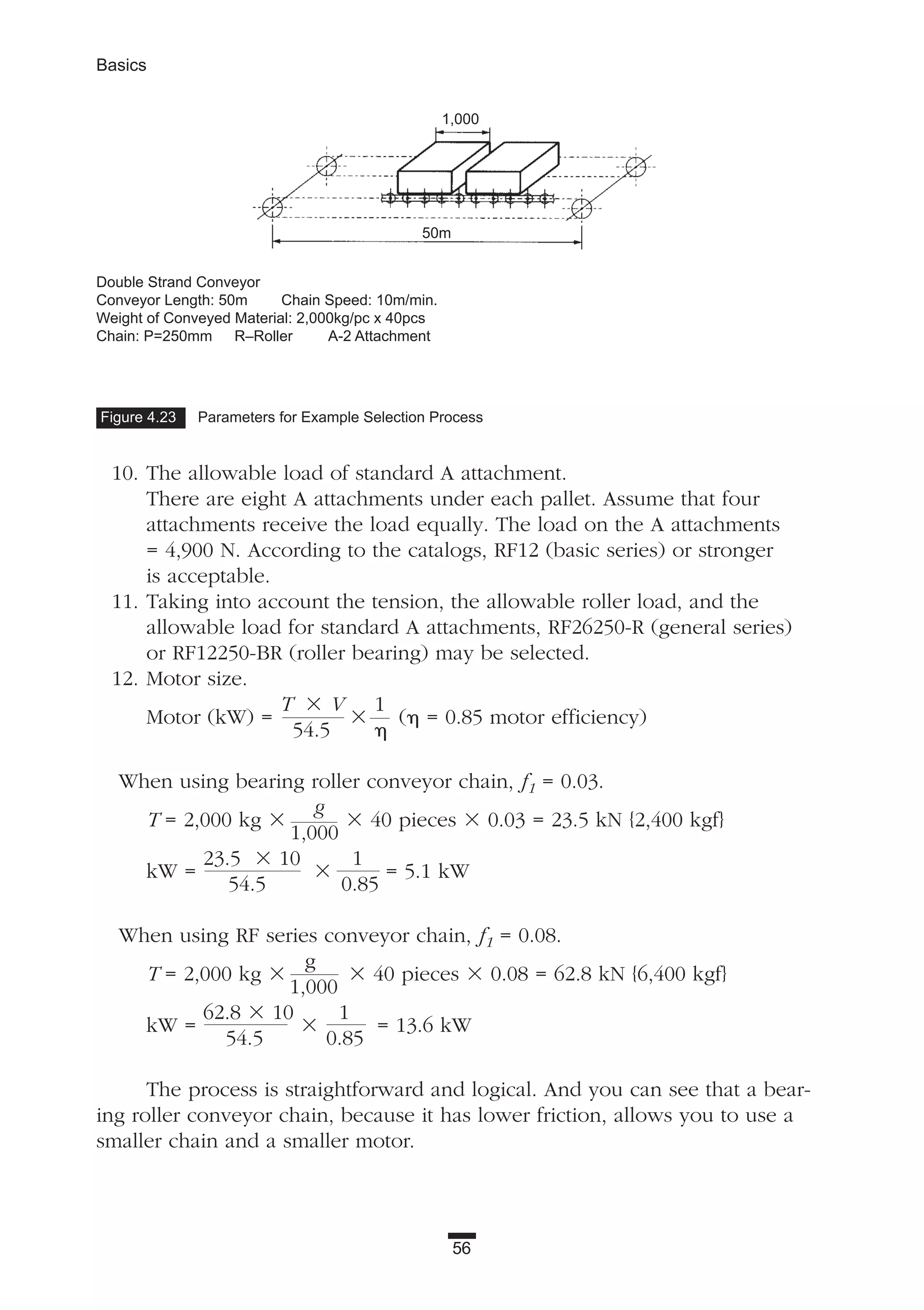 56
Basics
10. The allowable load of standard A attachment.
There are eight A attachments under each pallet. Assume that four
attachments receive the load equally. The load on the A attachments
= 4,900 N. According to the catalogs, RF12 (basic series) or stronger
is acceptable.
11. Taking into account the tension, the allowable roller load, and the
allowable load for standard A attachments, RF26250-R (general series)
or RF12250-BR (roller bearing) may be selected.
12. Motor size.
Motor (kW) =
T ϫ V
ϫ
1
(␩ = 0.85 motor efficiency)
54.5 ␩
When using bearing roller conveyor chain, f1 = 0.03.
T = 2,000 kg ϫ
g
ϫ 40 pieces ϫ 0.03 = 23.5 kN {2,400 kgf}
1,000
kW =
23.5 ϫ 10
ϫ
1
= 5.1 kW
54.5 0.85
When using RF series conveyor chain, f1 = 0.08.
T = 2,000 kg ϫ
g
ϫ 40 pieces ϫ 0.08 = 62.8 kN {6,400 kgf}
1,000
kW =
62.8 ϫ 10
ϫ
1
= 13.6 kW
54.5 0.85
The process is straightforward and logical. And you can see that a bear-
ing roller conveyor chain, because it has lower friction, allows you to use a
smaller chain and a smaller motor.
Figure 4.23 Parameters for Example Selection Process
Double Strand Conveyor
Conveyor Length: 50m Chain Speed: 10m/min.
Weight of Conveyed Material: 2,000kg/pc x 40pcs
Chain: P=250mm R–Roller A-2 Attachment
1,000
50m
 
