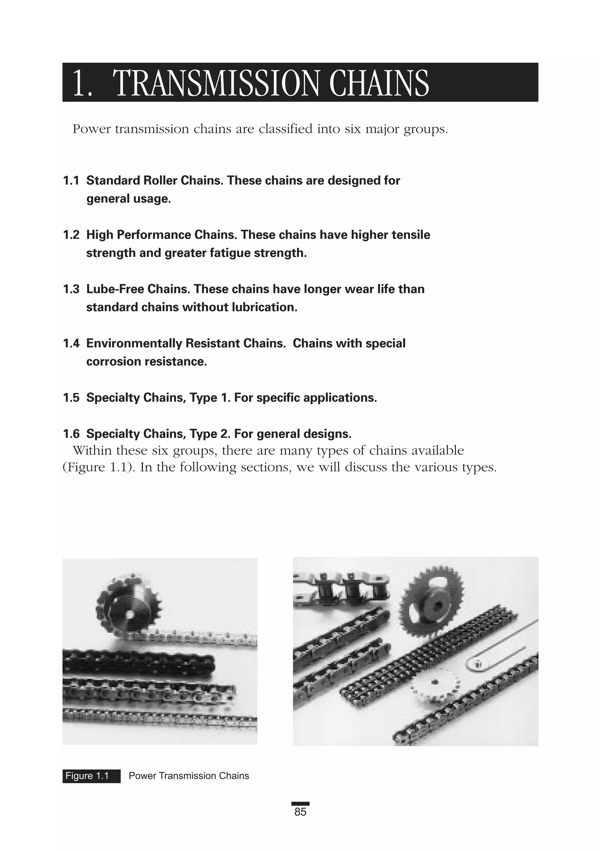 85
1. TRANSMISSION CHAINS
Power transmission chains are classified into six major groups.
1.1 Standard Roller Chains. These chains are designed for
general usage.
1.2 High Performance Chains. These chains have higher tensile
strength and greater fatigue strength.
1.3 Lube-Free Chains. These chains have longer wear life than
standard chains without lubrication.
1.4 Environmentally Resistant Chains. Chains with special
corrosion resistance.
1.5 Specialty Chains, Type 1. For specific applications.
1.6 Specialty Chains, Type 2. For general designs.
Within these six groups, there are many types of chains available
(Figure 1.1). In the following sections, we will discuss the various types.
Figure 1.1 Power Transmission Chains
 