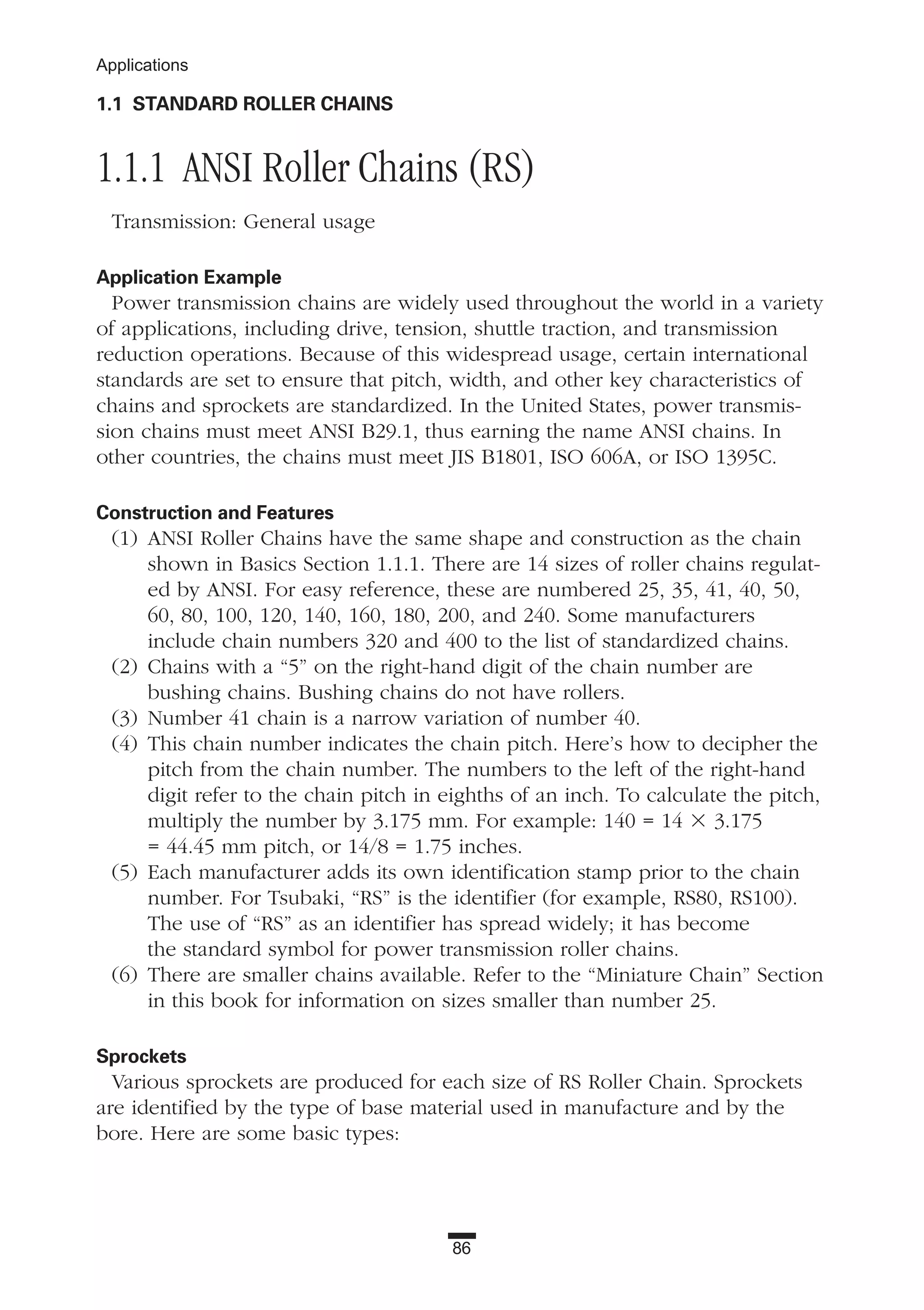 86
Applications
1.1 STANDARD ROLLER CHAINS
1.1.1 ANSI Roller Chains (RS)
Transmission: General usage
Application Example
Power transmission chains are widely used throughout the world in a variety
of applications, including drive, tension, shuttle traction, and transmission
reduction operations. Because of this widespread usage, certain international
standards are set to ensure that pitch, width, and other key characteristics of
chains and sprockets are standardized. In the United States, power transmis-
sion chains must meet ANSI B29.1, thus earning the name ANSI chains. In
other countries, the chains must meet JIS B1801, ISO 606A, or ISO 1395C.
Construction and Features
(1) ANSI Roller Chains have the same shape and construction as the chain
shown in Basics Section 1.1.1. There are 14 sizes of roller chains regulat-
ed by ANSI. For easy reference, these are numbered 25, 35, 41, 40, 50,
60, 80, 100, 120, 140, 160, 180, 200, and 240. Some manufacturers
include chain numbers 320 and 400 to the list of standardized chains.
(2) Chains with a “5” on the right-hand digit of the chain number are
bushing chains. Bushing chains do not have rollers.
(3) Number 41 chain is a narrow variation of number 40.
(4) This chain number indicates the chain pitch. Here’s how to decipher the
pitch from the chain number. The numbers to the left of the right-hand
digit refer to the chain pitch in eighths of an inch. To calculate the pitch,
multiply the number by 3.175 mm. For example: 140 = 14 ϫ 3.175
= 44.45 mm pitch, or 14/8 = 1.75 inches.
(5) Each manufacturer adds its own identification stamp prior to the chain
number. For Tsubaki, “RS” is the identifier (for example, RS80, RS100).
The use of “RS” as an identifier has spread widely; it has become
the standard symbol for power transmission roller chains.
(6) There are smaller chains available. Refer to the “Miniature Chain” Section
in this book for information on sizes smaller than number 25.
Sprockets
Various sprockets are produced for each size of RS Roller Chain. Sprockets
are identified by the type of base material used in manufacture and by the
bore. Here are some basic types:
 