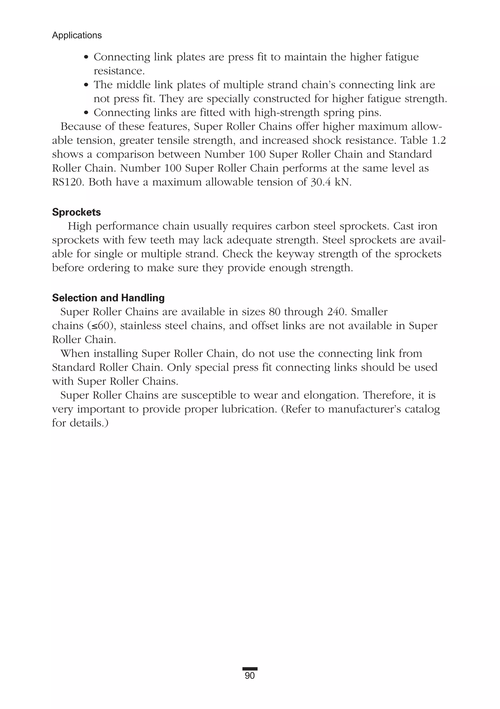 90
Applications
• Connecting link plates are press fit to maintain the higher fatigue
resistance.
• The middle link plates of multiple strand chain’s connecting link are
not press fit. They are specially constructed for higher fatigue strength.
• Connecting links are fitted with high-strength spring pins.
Because of these features, Super Roller Chains offer higher maximum allow-
able tension, greater tensile strength, and increased shock resistance. Table 1.2
shows a comparison between Number 100 Super Roller Chain and Standard
Roller Chain. Number 100 Super Roller Chain performs at the same level as
RS120. Both have a maximum allowable tension of 30.4 kN.
Sprockets
High performance chain usually requires carbon steel sprockets. Cast iron
sprockets with few teeth may lack adequate strength. Steel sprockets are avail-
able for single or multiple strand. Check the keyway strength of the sprockets
before ordering to make sure they provide enough strength.
Selection and Handling
Super Roller Chains are available in sizes 80 through 240. Smaller
chains (≤60), stainless steel chains, and offset links are not available in Super
Roller Chain.
When installing Super Roller Chain, do not use the connecting link from
Standard Roller Chain. Only special press fit connecting links should be used
with Super Roller Chains.
Super Roller Chains are susceptible to wear and elongation. Therefore, it is
very important to provide proper lubrication. (Refer to manufacturer’s catalog
for details.)
 