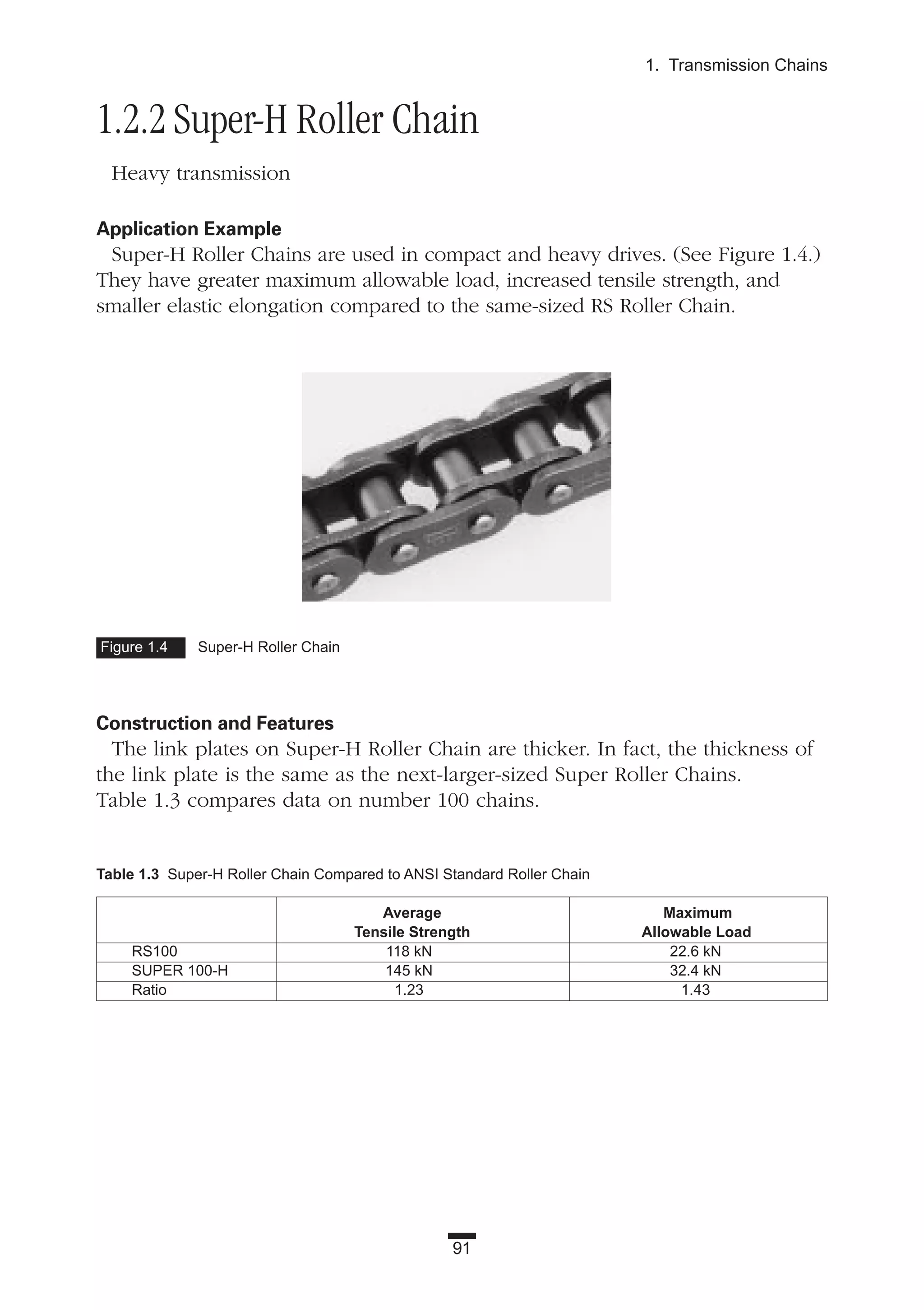 91
1. Transmission Chains
1.2.2 Super-H Roller Chain
Heavy transmission
Application Example
Super-H Roller Chains are used in compact and heavy drives. (See Figure 1.4.)
They have greater maximum allowable load, increased tensile strength, and
smaller elastic elongation compared to the same-sized RS Roller Chain.
Construction and Features
The link plates on Super-H Roller Chain are thicker. In fact, the thickness of
the link plate is the same as the next-larger-sized Super Roller Chains.
Table 1.3 compares data on number 100 chains.
Figure 1.4 Super-H Roller Chain
Table 1.3 Super-H Roller Chain Compared to ANSI Standard Roller Chain
Average Maximum
Tensile Strength Allowable Load
RS100 118 kN 22.6 kN
SUPER 100-H 145 kN 32.4 kN
Ratio 1.23 1.43
 