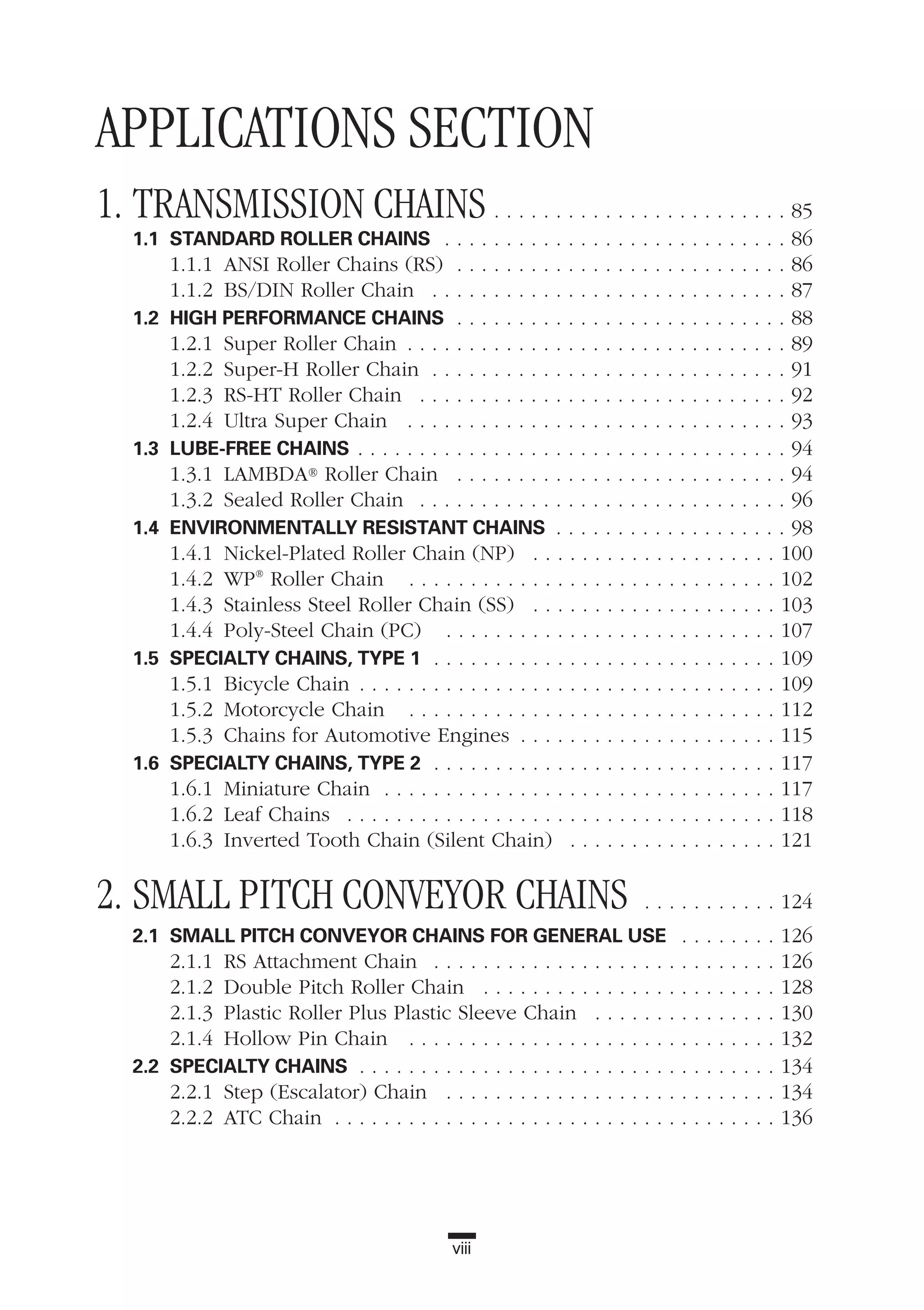 APPLICATIONS SECTION
1. TRANSMISSION CHAINS . . . . . . . . . . . . . . . . . . . . . . . . 85
1.1 STANDARD ROLLER CHAINS . . . . . . . . . . . . . . . . . . . . . . . . . . . . 86
1.1.1 ANSI Roller Chains (RS) . . . . . . . . . . . . . . . . . . . . . . . . . . . 86
1.1.2 BS/DIN Roller Chain . . . . . . . . . . . . . . . . . . . . . . . . . . . . . 87
1.2 HIGH PERFORMANCE CHAINS . . . . . . . . . . . . . . . . . . . . . . . . . . . 88
1.2.1 Super Roller Chain . . . . . . . . . . . . . . . . . . . . . . . . . . . . . . . 89
1.2.2 Super-H Roller Chain . . . . . . . . . . . . . . . . . . . . . . . . . . . . . 91
1.2.3 RS-HT Roller Chain . . . . . . . . . . . . . . . . . . . . . . . . . . . . . . 92
1.2.4 Ultra Super Chain . . . . . . . . . . . . . . . . . . . . . . . . . . . . . . . 93
1.3 LUBE-FREE CHAINS . . . . . . . . . . . . . . . . . . . . . . . . . . . . . . . . . . . 94
1.3.1 LAMBDA® Roller Chain . . . . . . . . . . . . . . . . . . . . . . . . . . . 94
1.3.2 Sealed Roller Chain . . . . . . . . . . . . . . . . . . . . . . . . . . . . . . 96
1.4 ENVIRONMENTALLY RESISTANT CHAINS . . . . . . . . . . . . . . . . . . . 98
1.4.1 Nickel-Plated Roller Chain (NP) . . . . . . . . . . . . . . . . . . . . 100
1.4.2 WP®
Roller Chain . . . . . . . . . . . . . . . . . . . . . . . . . . . . . . 102
1.4.3 Stainless Steel Roller Chain (SS) . . . . . . . . . . . . . . . . . . . . 103
1.4.4 Poly-Steel Chain (PC) . . . . . . . . . . . . . . . . . . . . . . . . . . . 107
1.5 SPECIALTY CHAINS, TYPE 1 . . . . . . . . . . . . . . . . . . . . . . . . . . . . 109
1.5.1 Bicycle Chain . . . . . . . . . . . . . . . . . . . . . . . . . . . . . . . . . . 109
1.5.2 Motorcycle Chain . . . . . . . . . . . . . . . . . . . . . . . . . . . . . . 112
1.5.3 Chains for Automotive Engines . . . . . . . . . . . . . . . . . . . . . 115
1.6 SPECIALTY CHAINS, TYPE 2 . . . . . . . . . . . . . . . . . . . . . . . . . . . . 117
1.6.1 Miniature Chain . . . . . . . . . . . . . . . . . . . . . . . . . . . . . . . . 117
1.6.2 Leaf Chains . . . . . . . . . . . . . . . . . . . . . . . . . . . . . . . . . . . 118
1.6.3 Inverted Tooth Chain (Silent Chain) . . . . . . . . . . . . . . . . . 121
2. SMALL PITCH CONVEYOR CHAINS . . . . . . . . . . . 124
2.1 SMALL PITCH CONVEYOR CHAINS FOR GENERAL USE . . . . . . . . 126
2.1.1 RS Attachment Chain . . . . . . . . . . . . . . . . . . . . . . . . . . . . 126
2.1.2 Double Pitch Roller Chain . . . . . . . . . . . . . . . . . . . . . . . . 128
2.1.3 Plastic Roller Plus Plastic Sleeve Chain . . . . . . . . . . . . . . . 130
2.1.4 Hollow Pin Chain . . . . . . . . . . . . . . . . . . . . . . . . . . . . . . 132
2.2 SPECIALTY CHAINS . . . . . . . . . . . . . . . . . . . . . . . . . . . . . . . . . . 134
2.2.1 Step (Escalator) Chain . . . . . . . . . . . . . . . . . . . . . . . . . . . 134
2.2.2 ATC Chain . . . . . . . . . . . . . . . . . . . . . . . . . . . . . . . . . . . . 136
viii
 