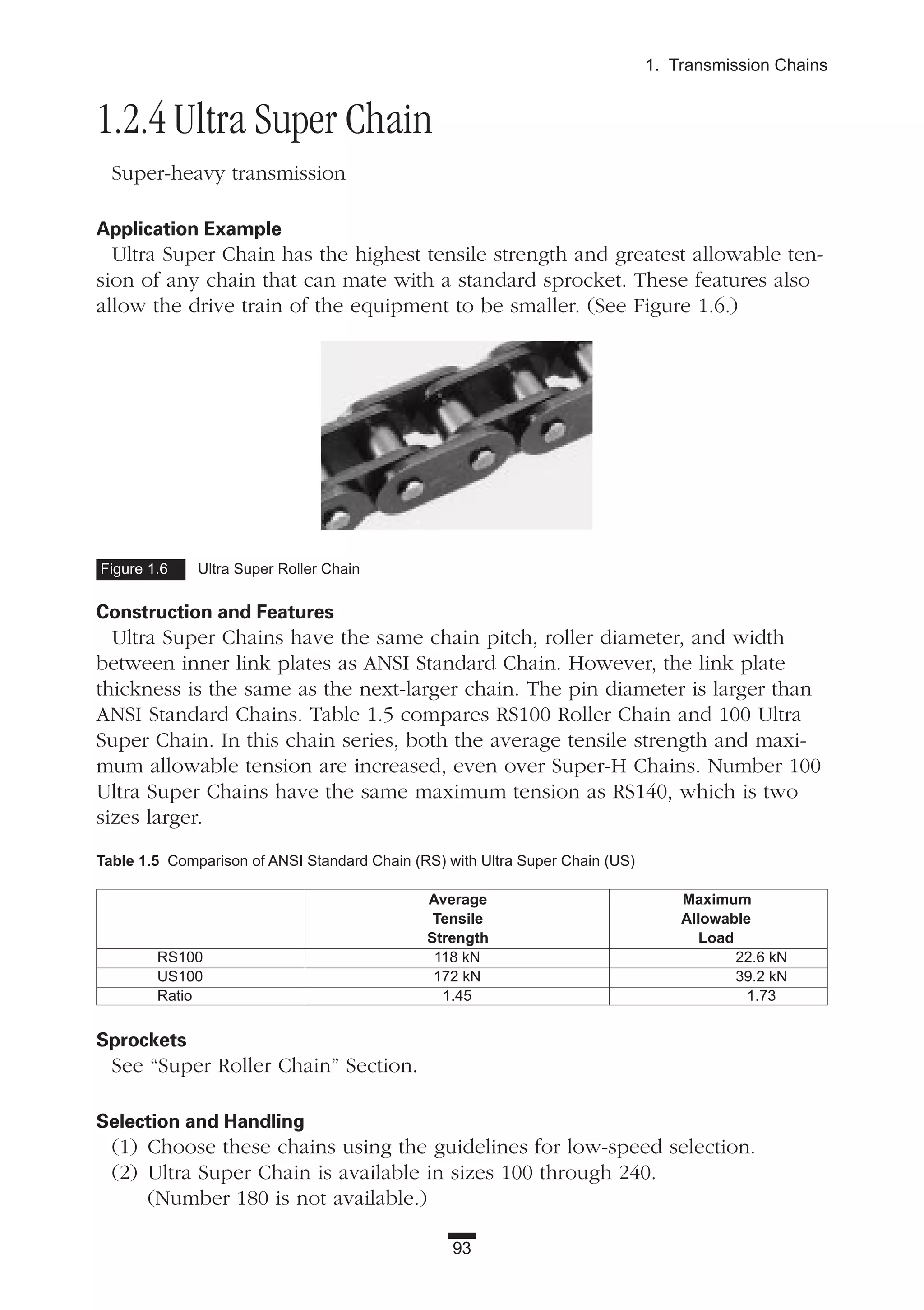 1.2.4 Ultra Super Chain
Super-heavy transmission
Application Example
Ultra Super Chain has the highest tensile strength and greatest allowable ten-
sion of any chain that can mate with a standard sprocket. These features also
allow the drive train of the equipment to be smaller. (See Figure 1.6.)
Construction and Features
Ultra Super Chains have the same chain pitch, roller diameter, and width
between inner link plates as ANSI Standard Chain. However, the link plate
thickness is the same as the next-larger chain. The pin diameter is larger than
ANSI Standard Chains. Table 1.5 compares RS100 Roller Chain and 100 Ultra
Super Chain. In this chain series, both the average tensile strength and maxi-
mum allowable tension are increased, even over Super-H Chains. Number 100
Ultra Super Chains have the same maximum tension as RS140, which is two
sizes larger.
Sprockets
See “Super Roller Chain” Section.
Selection and Handling
(1) Choose these chains using the guidelines for low-speed selection.
(2) Ultra Super Chain is available in sizes 100 through 240.
(Number 180 is not available.)
93
1. Transmission Chains
Figure 1.6 Ultra Super Roller Chain
Table 1.5 Comparison of ANSI Standard Chain (RS) with Ultra Super Chain (US)
Average Maximum
Tensile Allowable
Strength Load
RS100 118 kN 22.6 kN
US100 172 kN 39.2 kN
Ratio 1.45 1.73
 
