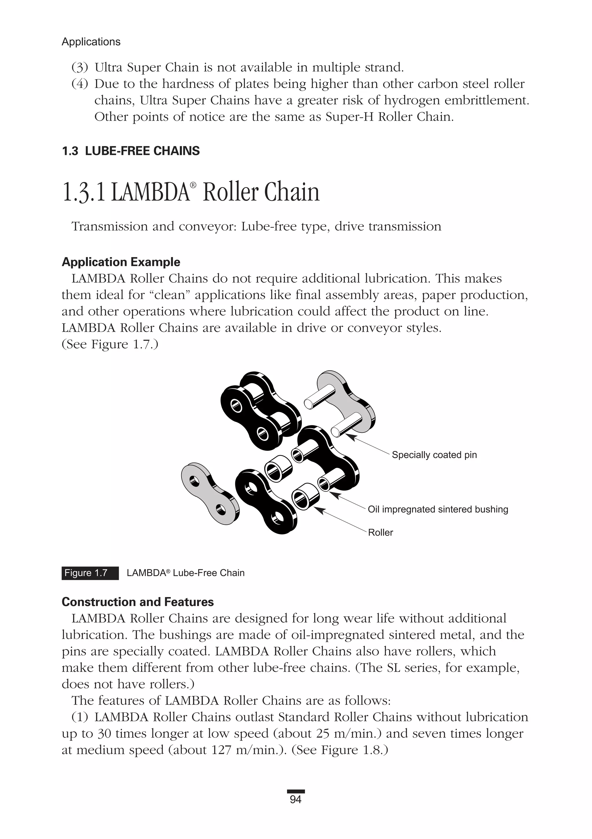 94
Applications
(3) Ultra Super Chain is not available in multiple strand.
(4) Due to the hardness of plates being higher than other carbon steel roller
chains, Ultra Super Chains have a greater risk of hydrogen embrittlement.
Other points of notice are the same as Super-H Roller Chain.
1.3 LUBE-FREE CHAINS
1.3.1 LAMBDA®
Roller Chain
Transmission and conveyor: Lube-free type, drive transmission
Application Example
LAMBDA Roller Chains do not require additional lubrication. This makes
them ideal for “clean” applications like final assembly areas, paper production,
and other operations where lubrication could affect the product on line.
LAMBDA Roller Chains are available in drive or conveyor styles.
(See Figure 1.7.)
Construction and Features
LAMBDA Roller Chains are designed for long wear life without additional
lubrication. The bushings are made of oil-impregnated sintered metal, and the
pins are specially coated. LAMBDA Roller Chains also have rollers, which
make them different from other lube-free chains. (The SL series, for example,
does not have rollers.)
The features of LAMBDA Roller Chains are as follows:
(1) LAMBDA Roller Chains outlast Standard Roller Chains without lubrication
up to 30 times longer at low speed (about 25 m/min.) and seven times longer
at medium speed (about 127 m/min.). (See Figure 1.8.)
Figure 1.7 LAMBDA®
Lube-Free Chain
Specially coated pin
Oil impregnated sintered bushing
Roller
 